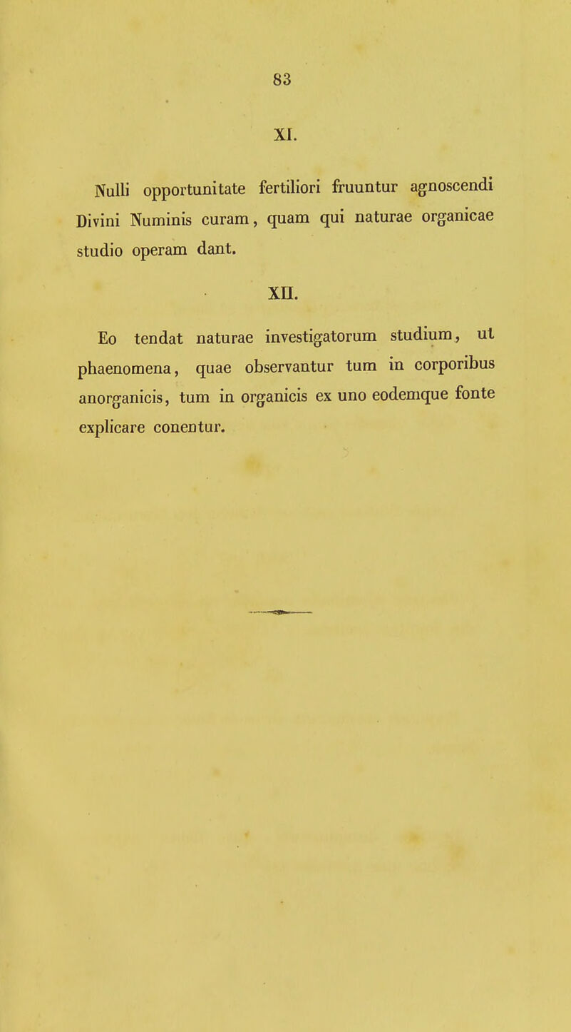 XI. Nulli opportunitate fertiliori fruuntur agnoscendi Divini Numinis curam, quam qui naturae organicae studio operam dant. xn. Eo tendat naturae investigatorum studium, ul phaenomena, quae observantur tum in corporibus anorganicis, tum in organicis ex uno eodemque fonte explicare conentur.
