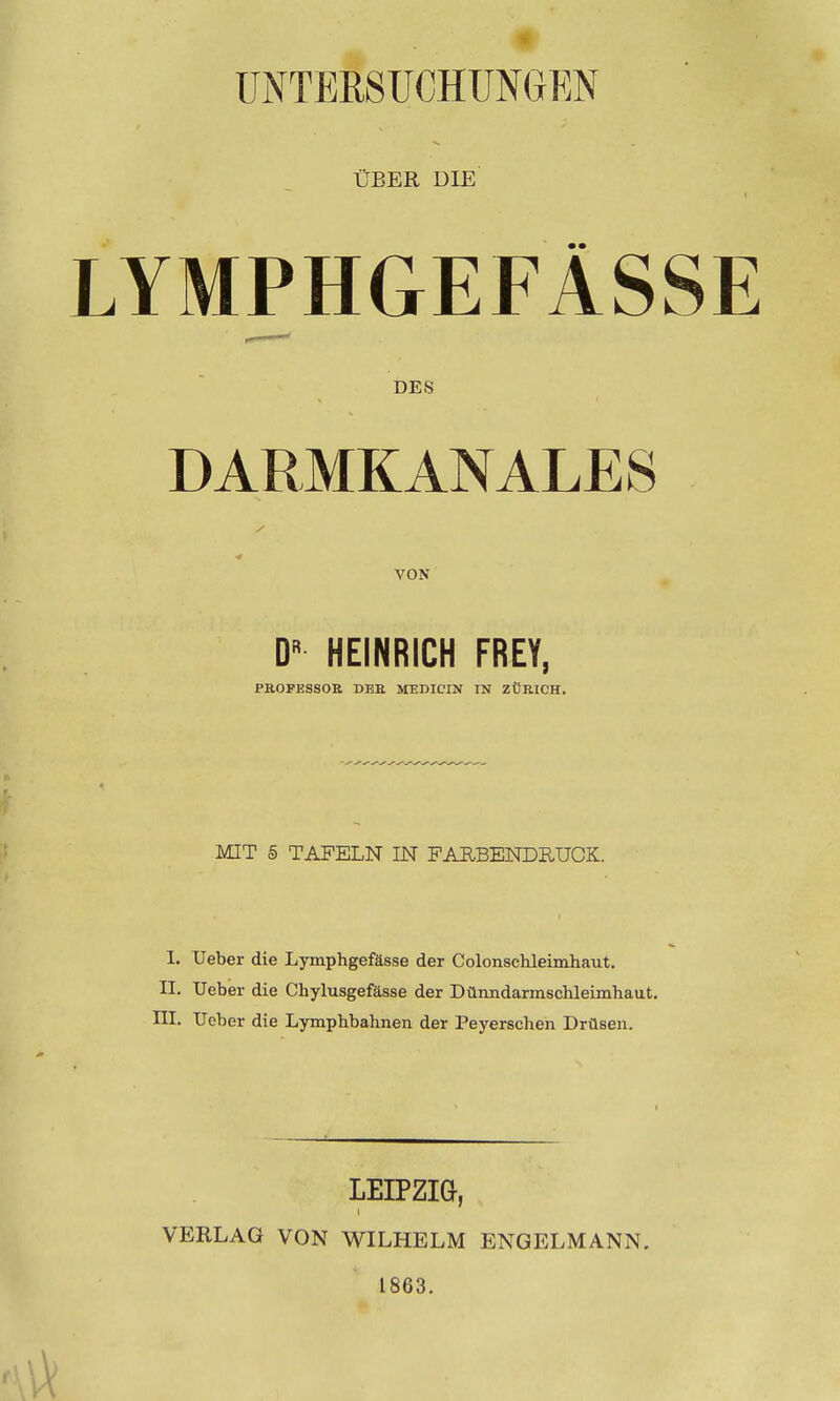 UNTERSUCHUNGEN ÜBER DIE LYMPHGEFÄSSE DES DARMKANALES VON D HEINRICH FREY, PROPESSOE DEB, MEDICIN IN ZÜRICH. MIT 5 TAFELN IN FARBENDRUCK. I. lieber die Lymphgefässe der Colonschleimhaut. II. lieber die Chylusgefässe der DünndarmscUeimhaut, ni. lieber die Lympbbahnen der Peyerschen Drüsen. LEIPZIG, VERLAG VON Vi^ILHELM ENGELMANN. 1863.