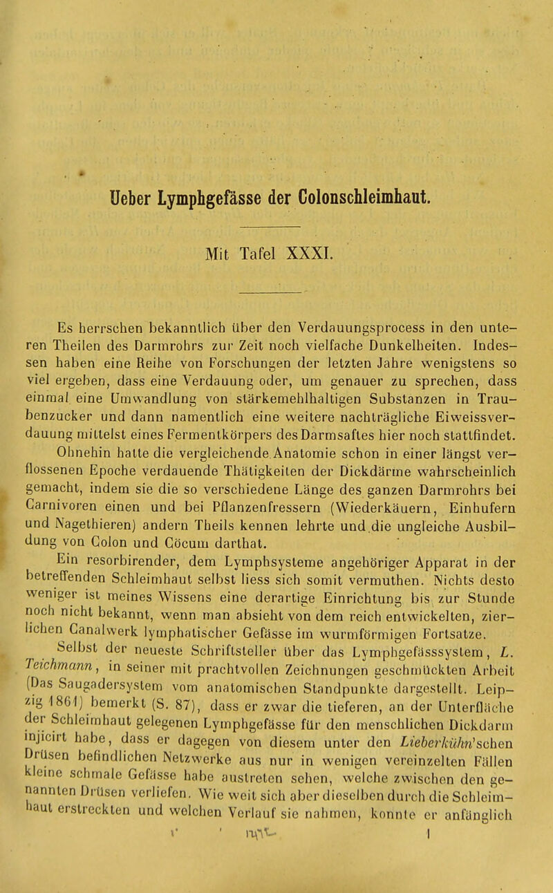 lieber Lymphgefässe der Colonschleimhaut. Mit Tafel XXXI. Es herrschen bekanntlich über den Verdauungsprocess in den unte- ren Theilen des Darmrohrs zur Zeit noch vielfache Dunkelheilen. Indes- sen haben eine Reihe von Forschungen der letzten Jahre wenigstens so viel ergeben, dass eine Verdauung oder, um genauer zu sprechen, dass einmal eine Umwandlung von stärkemehlhaltigen Substanzen in Trau- benzucker und dann namentlich eine weitere nachtragliche Eiweissver- dauung mittelst eines Fermentkörpers des Darmsaftes hier noch stattfindet. Ohnehin halte die vergleichende Anatomie schon in einer längst ver- flossenen Epoche verdauende Thätigkeilen der Dickdärme wahrscheinlich gemacht, indem sie die so verschiedene Länge des ganzen Darmrohrs bei Garnivoren einen und bei Pflanzenfressern (Wiederkäuern, Einhufern und Nagelhieren) andern Theils kennen lehrte und.die ungleiche Ausbil- dung von Colon und Göcum darlhat. Ein resorbirender, dem Lymphsysteme angehöriger Apparat in der betrefl'enden Schleimhaut selbst liess sich somit vermuthen. Nichts desto weniger ist meines Wissens eine derartige Einrichtung bis zur Stunde noch nicht bekannt, wenn man absieht von dem reich entwickelten, zier- lichen Canalwerk lymphatischer Gefässe im wurmförmigen Fortsatze. Selbst der neueste Schriftsteller über das Lymphgefässsystem, L. Teichmann ^ in seiner mit prachtvollen Zeichnungen geschmückten Arbeit (Das Saugadersystem vom anatomischen Standpunkte dargestellt. Leip- zig 1861] bemerkt (S. 87), dass er zwar die lieferen, an der Unlerfläclie der Schleimhaut gelegenen Lymphgefässe für den menschlichen Dickdarm injicirt habe, dass er dagegen von diesem unter den Lieberkülin'sehen Drüsen befindlichen Netzwerke aus nur in wenigen vereinzelten Fällen kleme schmale Gefässe habe austreten sehen, welche zwischen den ge- nannten Drüsen verliefen. Wie weit sich aber dieselben durch die Schleim- haut erstreckten und welchen Verlauf sie nahmen, konnte er anfänglich