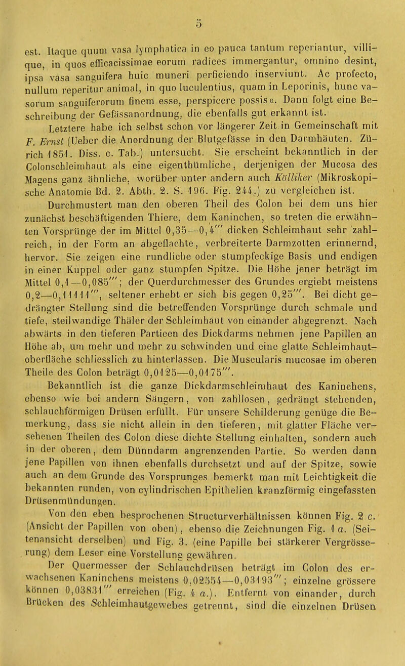 est. Itaque quum vasa lytnphatica in eo pauca lanluni reperianlur, villi- que, in quos eflicacissimae eorum radices imtnergantur, omnino desint, ipsa vasa sangiiifera huic muneri pnrficiendo inserviunt. Ac profecto, nulluni reperitur animal, in quo luculentius, quam in Leporinis, hunc va- sorum sanguiferorum finern esse, perspicere possis«. Dann folgt eine Be- schreibuns der Gefassanordnung, die ebenfalls gut erkannt ist. Letztere habe ich selbst schon vor längerer Zeit in Gemeinschaft mit F. Emst (üeber die Anordnung der Blutgefässe in den Darmhäuten. Zü- rich-1851. Diss. c. Tab.) untersucht. Sie erscheint bekanntlich in der Colonschleimhaut als eine eigenthümliche, derjenigen der Mucosa des Magens ganz ähnliche, worüber unter andern auch Kölliker (Mikroskopi- sche Anatomie Bd. 2. Abth. 2. S. 196. Fig. 244.) zu vergleichen ist. Durchmustert man den oberen Theil des Colon bei dem uns hier zunächst beschäftigenden Thiere, dem Kaninchen, so treten die erwähn- ten Vorsprünge der im Mittel 0,35—0,4' dicken Schleimhaut sehr zahl- reich, in der Form an abgeflachte, verbreiterte Darmzotten erinnernd, hervor. Sie zeigen eine rundliche oder stumpfeckige Basis und endigen in einer Kuppel oder ganz stumpfen Spitze. Die Höhe jener beträgt im Mittel 0,1—0,085'; der Querdurchmesser des Grundes ergiebt meistens 0,2—0,11111', seltener erhebt er sich bis gegen 0,25'. Bei dicht ge- drängter Stellung sind die betreffenden Vorsprünge durch schmale und tiefe, steilwandige Thäler der Schleimhaut von einander abgegrenzt. Nach abwärts in den tieferen Partieen des Dickdarms nehmen jene Papillen an Höhe ab, um mehr und mehr zu schwinden und eine glatte Schleimhaut- oberfläche schliesslich zu hinterlassen. Die Muscularis mucosae im oberen Theile des Colon beträgt 0,0125—0,0175'. Bekanntlich ist die ganze Dickdarmschleimhaut des Kaninchens, ebenso wie bei andern Säugern, von zahllosen, gedrängt stehenden, schlauchförmigen Drüsen erfüllt. Für unsere Schilderung genüge die Be- merkung, dass sie nicht allein in den lieferen, mit glatter Fläche ver- sehenen Theilen des Colon diese dichte Stellung einhalten, sondern auch in der oberen, dem Dünndarm angrenzenden Partie. So werden dann jene Papillen von ihnen ebenfalls durchsetzt und auf der Spitze, sowie auch an dem Grunde des Vorsprunges bemerkt man mit Leichtigkeit die bekannten runden, von cylindrischen Epilhelien kranzförmig eingefassten Drüsenmündungen. Von den eben besprochenen Structurverhältnissen können Fig. 2 c. (Ansicht der Papillen von oben), ebenso die Zeichnungen Fig. 1 a. (Sei- tenansicht derselben) und Fig. 3. (eine Papille bei stärkerer Vergrösse- rung) dem Leser eine Vorstellung gewähren. Der Quermesscr der Schlauchdrüsen beträgt im Colon des er- wachsenen Kaninchens meistens 0,0255/1—0,03193'; einzelne grössere können 0,03831' erreichen (Fig. 4 a.). Entfernt von einander, durch Brücken des Schleimhautgcwebes getrennt, sind die einzelnen Drüsen