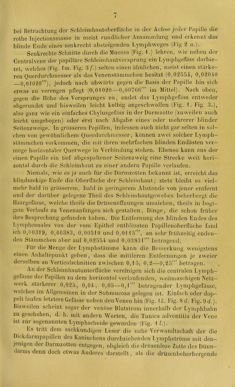 rolhe Injectionsmasse in meist rundlicher Ansaninilung und erkennt das blinde Ende eines senkrecht absteigenden Lymphweges (Fig 2 a.). Senkrechte Schnitte durch die Mucosa (Fig. 1.) lehren, wie neben der Centraivene der papilläre Schleimhautvorsprung ein Lymphgefäss darbie- tet welches {Fig. Im. Fig. 3 f.) selten einen ähnlichen, meist einen stärke- ren Querdurchmesser als das Venenstämmchen besitzt (0,02554, 0,02040 —0,01020'), jedoch nach abwärts gegen die Basis der Papille hin sich etwas zu verengen pflegt (0,01020—0,00766' im Mittel). Nach oben, gegen die Höhe des Vorsprunges zu, endet das Lymphgefäss entweder abgerundet und bisweilen leicht kolbig angeschwollen (Fig. 1. Fig. 3.), also ganz wie ein einfaches Chylusgefäss in der Darmzotte (zuweilen auch leicht umgebogen} oder erst nach Abgabe eines odei- mehrerer blinder Seitenzweige. In grösseren Papillen, indessen auch nicht gar selten in sol- chen von gewöhnlichem Querdurchmesser, können zwei solcher Lymph- slämmchen vorkommen, die mit ihren mehrfachen blinden Endästen ver- möge horizontaler Querwege in Verbindung stehen. Ebenso kann aus der einen Papille ein tief abgespaltener Seilenzweig eine Strecke weit hori- zontal durch die Schleimhaut zu einer andern Papille verlaufen. Niemals, wie es ja auch für die Darmzotten bekannt ist, eri'eicht das bliqdsackige Ende die Oberfläche der Schleimhaut; stets bleibt es viel- mehr bald in grösserem, bald in geringerem Abstände von jener entfernt und der darüber gelegene Theii des Schleimhautgeweljes beherbergt die Haargefässe, welche theils die Drüsenöfl'nungen umziehen, theils in bogi- gem Verlaufe zu Venenanfängen sich gestalten, Dinge, die schon früher ihre Besprechung gefunden haben. Die Entfernung des blinden Endes des Lymphcanales von der vom Epithel enlblössten Papillenoberfläche fand ich 0,00319, 0,00383, 0,00510 und 0,0115', an sehr frühzeitig.enden- den Stämmchen aber auf 0,02554 und 0,03831' betragend. Für die Menge der Lymphslämme kann die Bemerkung wenigstens einen Anhaltepunkl geben, dass die mittleren Entfernungen je zweier derselben an Verlicalschnitten zwischen 0,15, 0,2—0,25' betragen. An der Schleimhautunterfläche vereinigen sich die centralen Lymph- gefässe der Papillen zu dem horizontal verlaufenden, weitmaschigen Netz- werk stärkerer 0,025, 0,04, 0,05—0,1' betragender Lymphgefässe, welches im Allgemeinen in der Submucosa gelegen ist. Einfach oder dop- pelt laufen letztere Gefässe neben den Venen hin (Fig. 1/.;. Fig. 8d. Fig.9d.). Bisweilen scheint sogar der venöse Blutstrom innerhalb der Lymphbahn zu geschehen, d. h. mit andern Worten, die Tuuica adventitia der Vene ist zur sogenannten Lymphscheide geworden (Fig. 1 L). Es tritt dem sachkundigen Leser die nahe Verwandtschaft der die Dickdarmpapillcn des Kaninchens durchziehenden Lymphströme mit den- jenigen der Darmzotten entgegen, obgleich die drüsenlose Zotte des Dünn- darms denn doch etwas Anderes darstellt, als die drüsonbeherbergendc