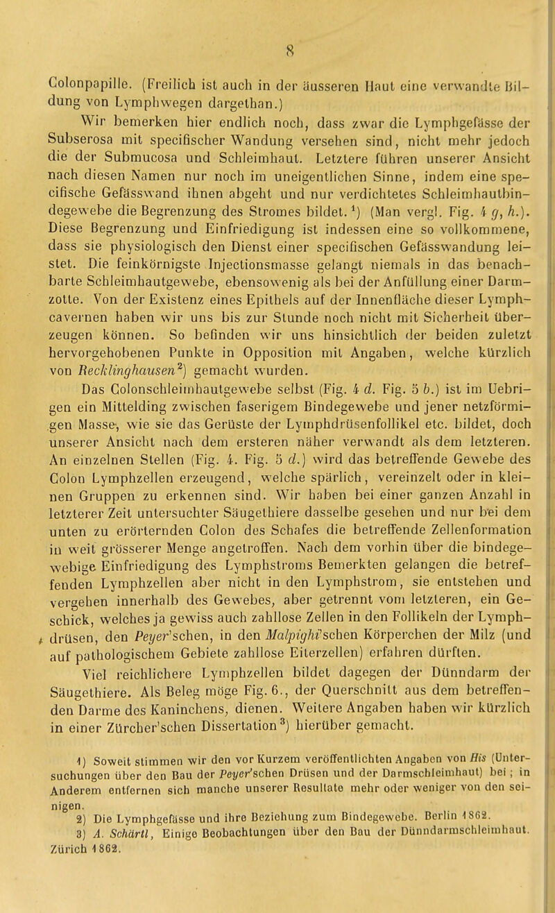 Colonpapille. (Freilich ist auch in der äusseren Haut eine verwandle Bil- dung von Lympliwegen dargethan.) Wir bemerken hier endlich noch, dass zwar die LymphgefUsse der Subserosa mit specifischer Wandung versehen sind, nicht mehr jedoch die der Submucosa und Schleimhaut. Letztere führen unserer Ansicht nach diesen Namen nur noch im uneigentlichen Sinne, indem eine spe- cifische Gefässwand ihnen abgeht und nur verdichtetes Schleimhautbin- degewebe die Begrenzung des Stromes bildet, (Man vergl. Fig. 4 h.). Diese Begrenzung und Einfriedigung ist indessen eine so vollkommene, dass sie physiologisch den Dienst einer specifischen Gefässwandung lei- stet. Die feinkörnigste Injectionsmasse gelangt niemals in das benach- barte Schleimhautgewebe, ebensowenig als bei der Anfüllung einer Darm- zotte. Von der Existenz eines Epithels auf der Innenfläche dieser Lymph- cavernen haben wir uns bis zur Stunde noch nicht mit Sicherheit über- zeugen können. So befinden v^-ir uns hinsichtlich der beiden zuletzt hervorgehobenen Punkte in Opposition mit Angaben, welche kürzlich von Recklinghaiisen^) gemacht wurden. Das Colonschleimhautgewebe selbst (Fig. 4 d. Fig. 5 b.) ist im Uebri- gen ein Mittelding zwischen faserigem Bindegewebe und jener netzförmi- gen Masse-, wie sie das Gerüste der Lymphdrüsenfollikel etc. bildet, doch unserer Ansicht nach dem ersteren näher verwandt als dem letzteren. An einzelnen Stellen (Fig. 4. Fig. 5 d.) wird das betreffende Gewebe des Colon Lymphzellen erzeugend, welche spärlich, vereinzelt oder in klei- nen Gruppen zu erkennen sind. Wir haben bei einer ganzen Anzahl in letzterer Zeit untersuchter Säugelhiere dasselbe gesehen und nur b'ei dem unten zu erörternden Colon des Schafes die betreffende Zellenformation iu weit grösserer Menge angetroffen. Nach dem vorhin über die bindege- webige Einfriedigung des Lymphstroms Bemerkten gelangen die betref- fenden Lymphzellen aber nicht in den Lymphstrom, sie entstehen und vergehen innerhalb des Gewebes, aber getrennt vom letzteren, ein Ge- schick, welches ja gewiss auch zahllose Zellen in den Follikeln der Lymph- 4. drüsen, den Pe?/er'schen, in den MalpigMsehen Körperchen der Milz (und auf pathologischem Gebiete zahllose Eilerzellen) erfahren dürften. Viel reichlichere Lyniphzellen bildet dagegen der Dünndarm der Säugelhiere. Als Beleg möge Fig. 6., der Querschnitt aus dem betreffen- den Darme des Kaninchens, dienen. Weitere Angaben haben wir kürzlich in einer Zürcher'schen Dissertation^) hierüber gemacht. 1) Soweit stimmen wir den vor Kurzem veröffentlichten Angaben von His (Unter- suchungen über den Bau der Peyer'schen Drüsen und der Darmschleinihaut) bei; in Anderem entfernen sich manche unserer Resultate mehr oder weniger von den sei- nigen. 2) Die Lymphgefässe und ihre Beziehung zum Bindegewebe. Berlin 1862. 3) A. Schärtl, Einige Beobachtungen über den Bau der Dünndarmschleimhaut. Zürich 4 862.