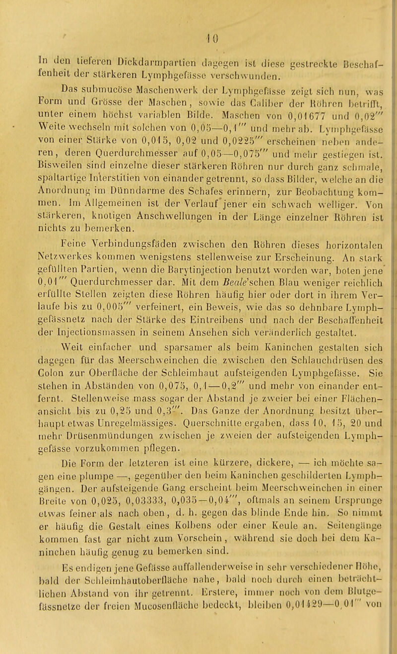 In den lieferen Dickdarmparlicn dai^egen ist diese gestreckte Beschaf- fenheit der stärkeren Lymphgefässe verschwunden. Das submucöse Maschenwerk der Lymphgefiisse zeigt sich nun, was Form und Grösse der Maschen, sowie das Caliher der Röhren betiifR, unter einem höchst variablen BikJe. Maschen von 0,01677 und 0,02' Weile wechsehi mit solchen von 0,05—0,1' und mehr ab. Lymphgefässe von einer Stärke von 0,015, 0,02 und 0,0225' erscheinen neben ande- ren, deren Querdurchmesser auf 0,05—0,075' und mehr gestiegen ist. Bisweilen sind einzelne dieser stärkeren Röhren nur durch ganz schmale, spaltartige Inlerstilien von einander getrennt, so dass Bilder, w elche an die Anordnung im Dünndarme des Schafes erinnern, zur Beobachtung kom- men, im Allgemeinen ist der Verlauf'jener ein schwach welliger. Von stärkeren, knotigen Anschwellungen in der Länge einzelner Röhren ist nichts zu bemerken. Feine Verbindungsfäden zv^ischen den Röhren dieses horizontalen Netz Werkes kommen wenigstens stellenweise zur Erscheinung. An stark gefüllten Partien, wenn die Barytinjection benutzt worden war, boten jene 0,0r Querdurchmesser dar. Mit dem Beale^schen Blau weniger reichlich erfüllle Stellen zeigten diese Röhren häufig hier oder dort in ihrem Ver- laufe bis zu 0,005' verfeinert, ein Bevi'eis, wie das so dehnbare Lymph- gefässnetz nach der Stärke des Eintreibens und nach der Beschaffenheit der Injectionsmassen in seinem Ansehen sich veränderlich gestaltet. Weit einfacher und sparsamer als beim Kaninchen gestalten sich dagegen für das Meerschweinchen die zwischen den Schlauchdrüsen des Colon zur Oberfläche der Schleimhaut aufsteigenden Lymphgefässe. Sie stehen in Absländen von 0,075, 0,1 — 0,2' und mehr von einander ent- fernt. Stellenweise mass sogar der Abstand je zweier bei einer Flächen- ansicht bis zu 0,25 und 0,3'. Das Ganze der Anordnung besitzt über- haupt etwas Unregelmässiges. Querschnitle ergaben, dass 10, 15, 20 und mehr DrüsenmUndungen zwischen je zweien der aufsteigenden Lymph- gefässe vorzukommen pflegen. Die Form der letzteren ist eine kürzere, dickere, — ich möchte sa- gen eine plumpe —, gegenüber den beim Kaninchen geschilderten Lymph- gängen. Der aufsteigende Gang erscheint beim Meerschweinchen in einer Breite von 0,025, 0,03333, 0,035 — 0,04', oftmals an seinem Ursprünge etwas feiner als nach oben, d. h. gegen das blinde Ende hin. So nimmt er häufiu; die Gestalt eines Kolbens oder einer Keule an. Seilencänge kommen fast gar nicht zum Vorschein, während sie doch bei dem Ka- ninchen häufig genug zu bemerken sind. Es endigen jene Gefässe auffallenderweise in sehr verschiedener Höhe, bald der Schleimhautoberfläche nahe, bald noch durch einen beträcht- lichen Abstand von ihr gelrennt. Erslere, immer noch von dem Blulge- fässnelzc der freien Mucosenfläche bedeckt, bleiben 0,01^29—0,01' von
