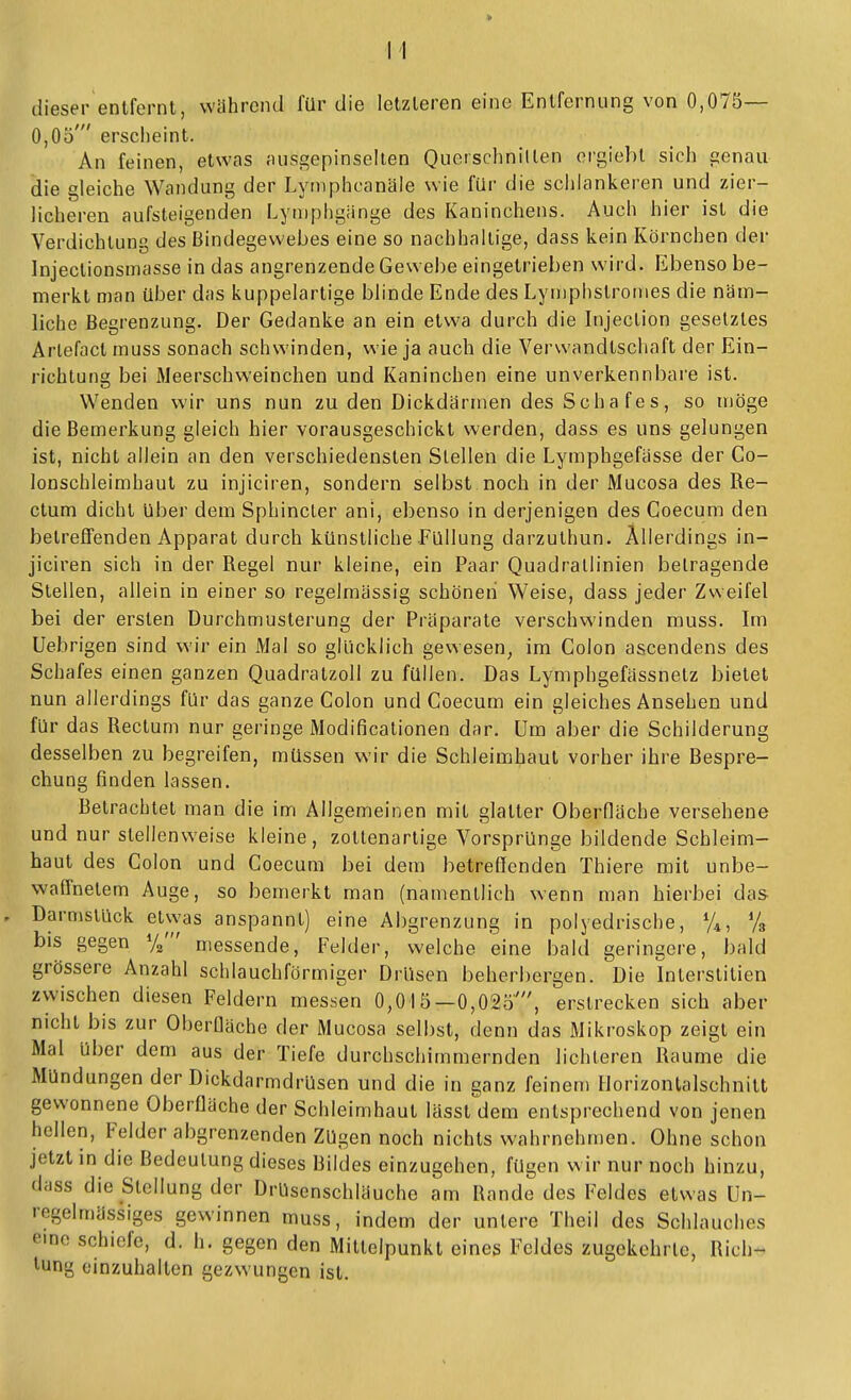 dieser entfernt, wahrend für die letzteren eine Entfernung von 0,075— 0,05' erscheint. An feinen, etwas ;uisgepinselten Querschnitten orgiebt sich genau die gleiche Wandung der Lymphcanäle wie für die schlankeren und zier- licheren aufsteigenden Lyniphgänge des Kaninchens. Auch hier ist die Verdichtung des Bindegewebes eine so nachhallige, dass kein Körnchen der Injectionsmasse in das angrenzende Gewebe eingetrieben wird. Ebenso be- merkt man über das kuppelartige blinde Ende des Lyniphstronies die näm- liche Begrenzung. Der Gedanke an ein etwa durch die Injection gesetztes Arlefactmuss sonach schwinden, wie ja auch die Verwandtschaft der Ein- richtung bei Meerschweinchen und Kaninchen eine unverkennbare ist. Wenden wir uns nun zu den Dickdärmen des Schafes, so möge die Bemerkung gleich hier vorausgeschickt werden, dass es uns gelungen ist, nicht allein an den verschiedensten Stellen die Lymphgefässe der Co- lonschleimhaut zu injiciren, sondern selbst noch in der Mucosa des Re- ctum dicht über dem Sphincter ani, ebenso in derjenigen des Coecum den betreffenden Apparat durch künstliche Füllung darzuthun. Allerdings in- jiciren sich in der Regel nur kleine, ein Paar Quadrallinien betragende Stellen, allein in einer so regelmässig schönen Weise, dass jeder Zweifel bei der ersten Durchmusterung der Präparate verschwinden muss. Im Uebrigen sind wir ein Mal so glücklich gewesen, im Colon ascendens des Schafes einen ganzen Quadratzoll zu füllen. Das Lymphgefässnetz bietet nun allerdings für das ganze Colon und Coecum ein gleiches Ansehen und für das Rectum nur geringe Modificationen dar. Um aber die Schilderung desselben zu begreifen, müssen wir die Schleimhaut vorher ihre Bespre- chung finden lassen. Betrachtet man die im Allgemeinen mit glatter Oberfläche versehene und nur stellenweise kleine, zottenartige Vorsprünge bildende Schleim- baut des Colon und Coecum bei dem betreffenden Thiere mit unbe- waffnetem Auge, so bemerkt man (namentlich wenn man hierbei das Darmstück etwas anspannt) eine Abgrenzung in polyedrische, V4, Vb bis gegen %' messende, Felder, welche eine bald geringere, bald grössere Anzahl schlauchförmiger Drüsen beherbergen. Die Interslitien zwischen diesen Feldern messen 0,015—0,025', erstrecken sich aber nicht bis zur Oberfläche der Mucosa selbst, denn das Mikroskop zeigt ein Mal über dem aus der Tiefe durchschimmernden lichteren Räume die Mündungen der Dickdarmdrüsen und die in ganz feinem Horizonlalschnilt gewonnene Oberfläche der Schleimhaut lässt dem entsprechend von jenen hellen, Felder abgrenzenden Zügen noch nichts wahrnehmen. Ohne schon jetzt in die Bedeutung dieses Bildes einzugehen, fügen wir nur noch hinzu, dass die Stellung der Drüsenschläuche am Rande des Feldes etwas Un- regelmässiges gewinnen muss, indem der untere Theil des Schlauches eine schiefe, d. h. gegen den Mittelpunkt eines Feldes zugekehrte, Rich- tung einzuhalten gezwungen ist.