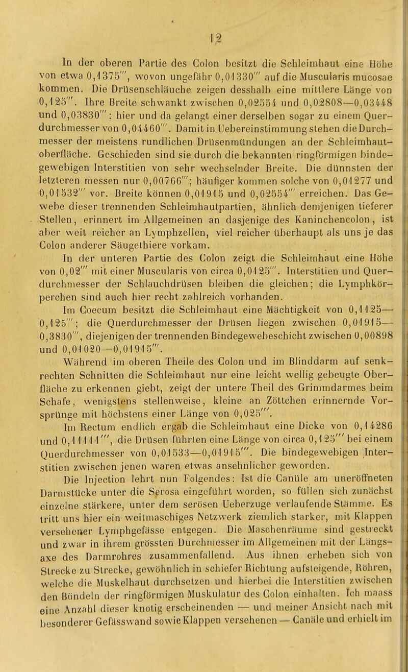 4 1^ In der oberen Partie des Colon besitzt die Schleimhaut eine Höhe i von etwa 0,1375', wovon ungefähr 0,01330' auf die Muscularis mucosae h kommen. Die Drllsenschl^iuche zeigen desshalb eine mittlere Länge von 11 0,125'. Ihre Breite schwankt zwischen 0,02554 und 0,02808—0,03448 | und 0,03830'; hier und da gelangt einer derselben sogar zu einem Quer- ; durchmesser von 0,04460'. Damit in üebereinstiramung stehen die Durch- j messer der meistens rundlichen Drlisenmündungen an der Schleimhaut- • Oberfläche. Geschieden sind sie durch die bekannten ringförmigen binde- i gewebigen Interslitien von sehr wechselnder Breite. Die dünnsten der H letzteren messen nur 0,00766'; häufiger kommen solche von 0,01277 und Ij 0,01532'vor. Breite können 0,01915 und 0,02554' erreichen. Das Ge- • webe dieser trennenden Schleimhautpartien, ähnlich demjenigen tieferer i Stellen, erinnert im Allgemeinen an dasjenige des Kaninchencolon, ist i aber weit reicher an Lymphzellen, viel reicher überhaupt als uns je das ); Colon anderer Säugelhiere vorkam. In der unteren Partie des Colon zeigt die Schleimhaut eine Höhe von 0,02' mit einer Muscularis von circa 0,0125'. Interstitien und Quer- durchmesser der SchlauchdrUsen bleiben die gleichen; die Lympbkör- perchen sind auch hier recht zahlreich vorhanden. ' Im Coecum besitzt die Schleimhaut eine Mächtigkeit von 0,1125— i . 0,125'; die Querdurchmesser der Drüsen liegen zwischen 0,01915— 0,3830 , diejenigen der trennenden Bindegewebeschicht zwischen 0,00898 | und 0,01020—0^01915'. Während im oberen Theile des Colon und im Blinddarm auf senk- j rechten Schnitten die Schleimhaut nur eine leicht wellig gebeugte Ober- | fläche zu erkennen giebt, zeigt der untere Theil des Grimmdarmes beim i Schafe, wenigstens stellenweise, kleine an Zöttchen erinnernde Vor- sprünge mit höchstens einer Länge von 0,025'. Im Rectum endlich ergab die Schleimhaut eine Dicke von 0,14286 und 0,11111', die Drüsen führten eine Länge von circa 0,125'bei einem Querdurchmesser von 0,01533—0,01915'. Die bindegewebigen Inter- i stitien zwischen jenen waren etwas ansehnlicher geworden. Die Injection lehrt nun Folgendes: Ist die Canüle am uneröffneten i Darmstücke unter die Serosa eingeführt worden, so füllen sich zunächst einzelne stärkere, unter dem serösen Ueberzuge verlaufende Stämme. Es { tritt uns hier ein weitmaschiges Netzwerk ziemlich starker, mit Klappen ; versehener Lymphgefässe entgegen. Die Maschenräurae sind gestreckt I und zwar in ihrem grössten Durchmesser im Allgemeinen mit der Längs- ; axe des Darmrohres zusammenfallend. Aus ihnen erheben sich von Strecke zu Strecke, gewöhnlich in schiefer Richtung aufsteigende, Röhren, welche die Muskelhaut durchsetzen und hierbei die Interstitien zwischen den Bündeln der ringförmigen Muskulatur des Colon einhalten. Ich maass ■ eine Anzahl dieser knotig erscheinenden — und meiner Ansicht nach mit besonderer Gefässwand sowie Klappen versehenen — Canäle und erhielt im