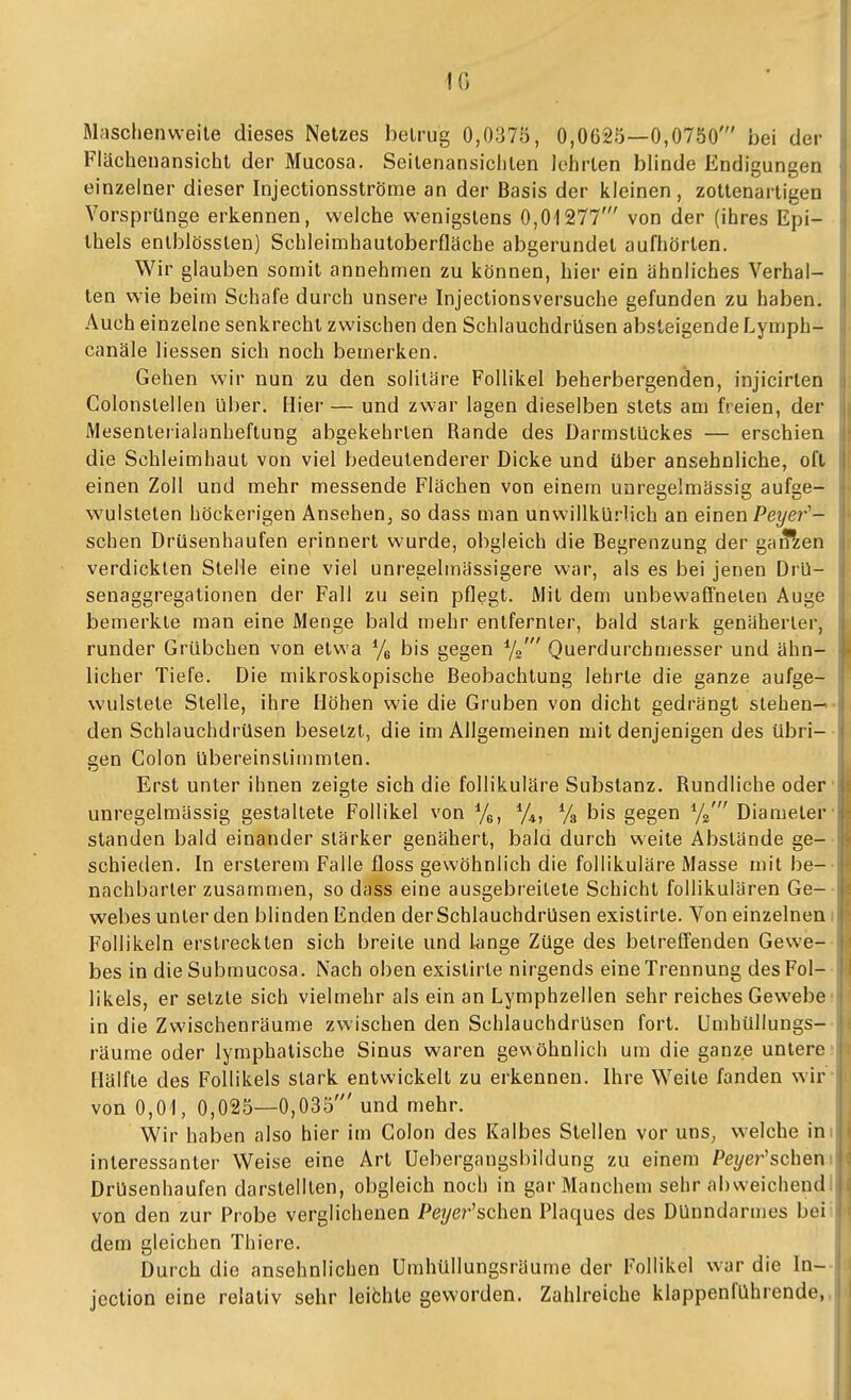 IG Maschenvveile dieses Netzes betrug 0,0375, 0,0625—0,0750' bei der Flächenansicht der Mucosa. Seilenansiciilen lehrten blinde Endigungen einzelner dieser Injectionsströme an der Basis der kleinen, zottenartigen VorsprUnge erkennen, welche wenigstens 0,01277' von der (ihres Epi- thels enlblösslen) Schleimhautoberfläche abgerundet aufhörten. Wir glauben somit annehmen zu können, hier ein ähnliches Verhal- ten wie beim Schafe durch unsere Injectionsversuche gefunden zu haben. Auch einzelne senkrecht zwischen den Schlauchdrüsen absteigende Lymph- canäle liessen sich noch bemerken. Gehen wir nun zu den soliläre Follikel beherbergenden, injicirlen Colonstellen über. Hier— und zwar lagen dieselben stets am freien, der Mesentetialanheftung abgekehrten Rande des Darmstückes — erschien die Schleimhaut von viel bedeutenderer Dicke und über ansehnliche, oft einen Zoll und mehr messende Flachen von einem unregelmässig aufge- wulsteten höckerigen Ansehen, so dass man unwillkürlich an einen Peyer^— sehen Drüsenhaufen erinnert wurde, obgleich die Begrenzung der gaffien verdickten Stelle eine viel unreselmässigere war, als es bei jenen Drü- senaggregationen der Fall zu sein pflegt. JVlit dem unbewaönelen Auge bemerkte man eine Menge bald mehr entfernter, bald stark genäherter, runder Grübchen von etwa % bis gegen Querdurchmesser und ähn- licher Tiefe. Die mikroskopische Beobachtung lehrte die ganze aufge- wulstete Stelle, ihre Höhen wie die Gruben von dicht gedrängt stehen-« • den Schlauchdrüsen besetzt, die im Allgemeinen mit denjenigen des übri-- gen Colon übereinstimmten. Erst unter ihnen zeigte sich die follikuläre Substanz. Rundliche oder unregelmässig gestaltete Follikel von ^f^, % bis gegen %' Diameler' standen bald einander stärker genähert, bald durch weite Abslände ge- schieden. In ersterem Falle floss gewöhnlich die follikuläre Masse mit be- nachbarter zusammen, so dass eine ausgebreitete Schicht follikulären Ge- webes unter den blinden Enden der Schlauchdrüsen existirte. Von einzelnen i Follikeln erstreckten sich breite und lange Züge des betreffenden Gewe- bes in die Submucosa. Nach oben existirte nirgends eine Trennung des Fol- likels, er setzte sich vielmehr als ein an Lymphzellen sehr reiches Gewebe' in die Zwischenräume zwischen den SchlauchdrUsen fort. Umhüllungs- räume oder lymphatische Sinus waren gewöhnlich um die ganze untere- Hälfte des Follikels stark entwickelt zu erkennen. Ihre Weite fanden wir von 0,01, 0,025—0,035' und mehr. Wir haben also hier im Colon des Kalbes Stellen vor uns, welche im interessanter Weise eine Art üebergangsbildung zu einem Pe?/e?''scheni DrUsenhaufen darstellten, obgleich noch in gar Manchem sehr abweichendi von den zur Probe verglichenen Peyer'schen Plaques des Dünndarmes bei dem gleichen Thiere. Durch die ansehnlichen Umhüllungsräume der Follikel war die In- jection eine relativ sehr leibhte geworden. Zahlreiche klappenführende,