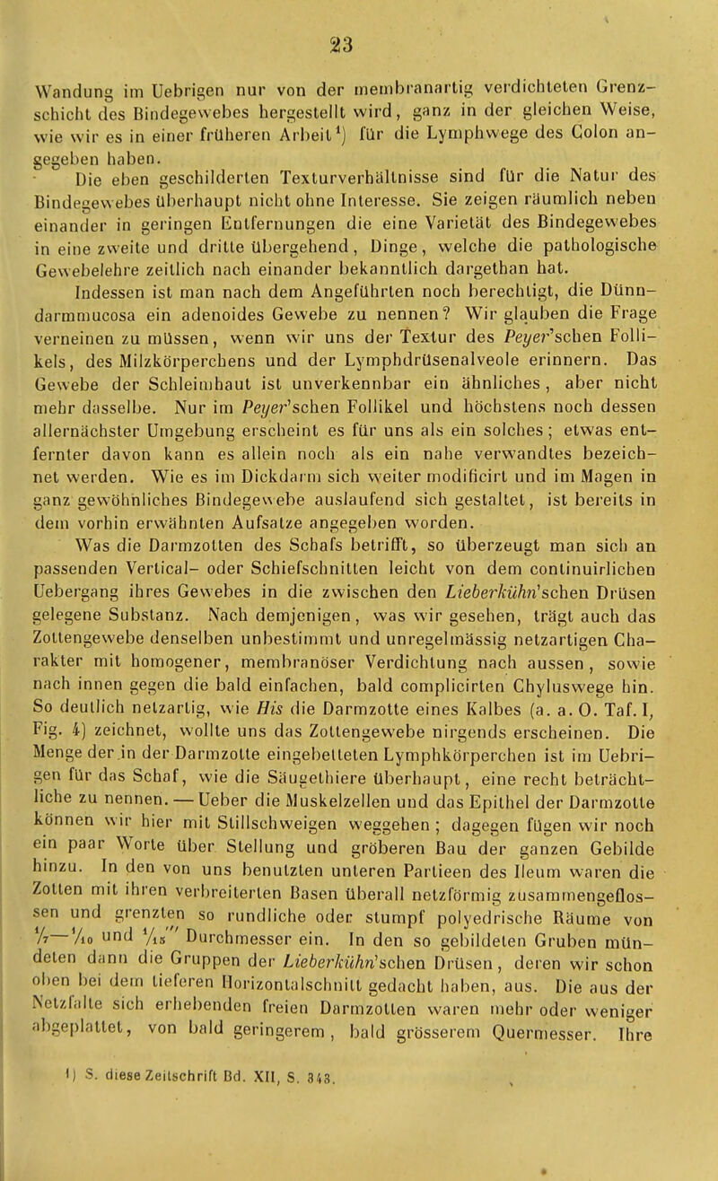 Wandung im Uebrigen nur von der membranartig verdichteten Grenz- schicht des Bindegewebes hergesteilt wird, ganz in der gleichen Weise, wie wir es in einer früheren Arbeit*) für die Lyniphwege des Colon an- gegeben haben. Die eben geschilderten Texturverhältnisse sind für die Natur des Bindegewebes überhaupt nicht ohne Interesse. Sie zeigen raumlich neben einander in geringen Entfernungen die eine Varietät des Bindegewebes in eine zweite und dritte übergehend, Dinge, welche die pathologische Gewebelehre zeitlich nach einander bekanntlich dargethan hat. Indessen ist man nach dem Angeführten noch berechtigt, die Dünn- darmniucosa ein adenoides Gewebe zu nennen? Wir glauben die Frage verneinen zu müssen, wenn wir uns der Textur des Pez/er'schen Folli- kels, des Milzkörperebens und der Lymphdrüsenalveole erinnern. Das Gewebe der Schleimhaut ist unverkennbar ein ähnliches , aber nicht mehr dasselbe. Nur im Pe?/er'schen Follikel und höchstens noch dessen allernächster Umgebung erscheint es für uns als ein solches; etwas ent- fernter davon kann es allein noch als ein nahe verwandtes bezeich- net werden. Wie es im Dickdar m sich weiter modificirt und im Magen in ganz gev^öhnliches Bindegeuebe auslaufend sich gestaltet, ist bereits in dem vorhin erv^'ähnten Aufsatze angegeben worden. Was die Darmzolten des Schafs betrifft, so überzeugt man sich an passenden Vertical- oder Schiefschnitlen leicht von dem continuirlichen Uebergang ihres Gewebes in die zwischen den Lieberkühii'sehen Drüsen gelegene Substanz, Nach demjenigen , was wir gesehen, trägt auch das Zotlengewebe denselben unbestimmt und unregelmässig netzartigen Cha- rakter mit homogener, membranöser Verdichtung nach aussen, sowie nach innen gegen die bald einfachen, bald complicirten Chyluswege hin. So deutlich netzartig, wie His die Darmzotte eines Kalbes (a.a.O. Taf. I, Fig. 4) zeichnet, wollte uns das Zotlengewebe nirgends erscheinen. Die Menge der in der Darmzotte eingebellelen Lymphkörperchen ist im Uebri- gen für das Schaf, wie die Säugethiere überhaupt, eine recht beträcht- liche zu nennen. —Ueber die Muskelzellen und das Epithel der Darmzotte können wir hier mit Stillschweigen weggehen ; dagegen fügen wir noch ein paar Worte über Stellung und gröberen Bau der ganzen Gebilde hmzu. In den von uns benutzten unleren Partieen des Ileum waren die Zotten mit ihren verbreiterten Basen überall netzförmig zusammengeflos- sen und grenzten so rundliche oder stumpf polyedrische Räume von y?—Vio und Yib' ' Durchmesser ein. In den so gebildeten Gruben mün- deten dann die Gruppen der Lieberkühn'sehen Drüsen, deren wir schon oben bei dem lieferen Horizonlalschnilt gedacht haben, aus. Die aus der Nelzfalte sich erhebenden freien Darmzotten waren mehr oder weniger abgeplattet, von bald geringerem, bald grösserem Quermesser. Ihre I) S. diese Zeilschrift Bd. XII, S. 343.