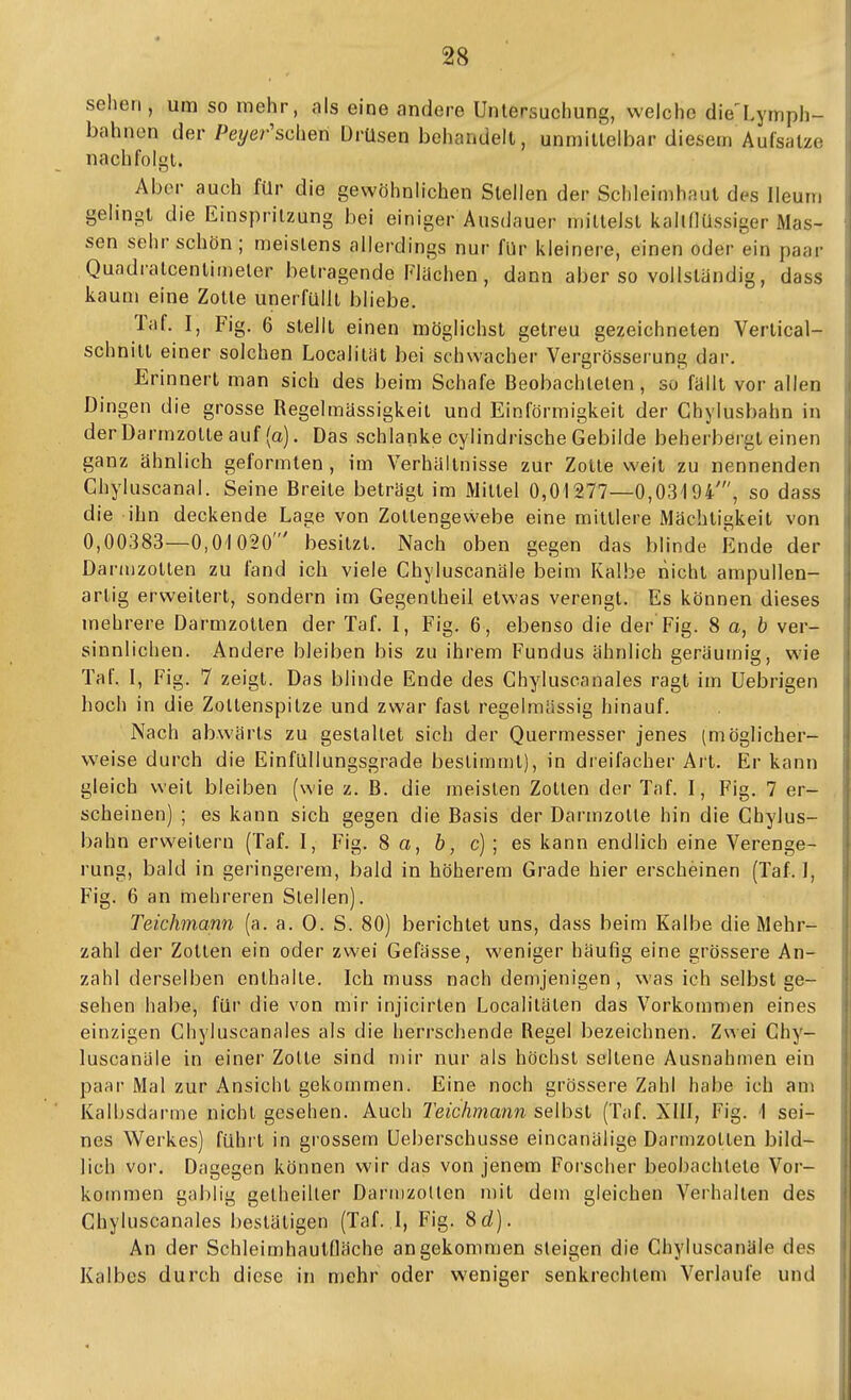 sehen, um so mehr, als eine andere Untersuchung, welche die'Lymph- bahnon der Pe^/er'schen Drüsen behandelt, unmittelbar diesem Aufsätze nachfolgt. Aber auch für die gewöhnlichen Stellen der Schleimhaut dc-s Ileum gelingt die Einspritzung bei einiger Ausdauer mittelst kallflüssiger Mas- sen sehr schön; meistens allerdings nur für kleinere, einen oder ein paar Quadratcentimeter betragende Flüchen , dann aber so vollständig, dass kaum eine Zotte unerfüllt bliebe. Taf. I, Fig. 6 stellt einen möglichst getreu gezeichneten Vertical- schnitl einer solchen Localitiit bei schwacher Vergrösserung dar. Erinnert man sich des beim Schafe Beobachteten, so fällt vor allen Dingen die grosse Regelmässigkeil und Einförmigkeit der Ghylusbahn in derDarmzolteauf (o). Das schlanke cylindrische Gebilde beherbergt einen ganz ähnlich geformten , im Verhältnisse zur Zotte weit zu nennenden Chyluscanal. Seine Breite beträgt im Mittel 0,01277—0,03194', so dass die ihn deckende Lage von Zotlengewebe eine mittlere Mächtigkeit von 0,00383—0,01020' besitzt. Nach oben gegen das blinde Ende der Danuzotlen zu fand ich viele Chyluscanäle beim Kalbe nicht ampullen- artig erweitert, sondern im Gegentheil etwas verengt. Es können dieses mehrere Darmzolten der Taf. I , Fig. 6 , ebenso die der Fig. 8 a, b ver- sinnlichen. Andere bleiben bis zu ihrem Fundus ähnlich geräumig, wie Taf. I, Fig. 7 zeigt. Das blinde Ende des Chyluscanales ragt im Uebrigen hoch in die Zoltenspitze und zwar fast regelmässig hinauf. Nach abwärts zu gestaltet sich der Quermesser jenes (möglicher- weise durch die Einfüllungsgrade beslimn)t), in dreifacher Art. Er kann gleich weit bleiben (wie z. B. die meisten Zotten der Taf. I, Fig. 7 er- scheinen) ; es kann sich gegen die Basis der Darmzolte hin die Ghylus- bahn erweitern (Taf. I, Fig. 8 a, b, c); es kann endlich eine Verenge- rung, bald in geringerem, bald in höherem Grade hier erscheinen (Taf. I, Fig. 6 an mehreren Stellen). Teichmann (a. a. 0. S. 80) berichtet uns, dass beim Kalbe die Mehr- zahl der Zotten ein oder zwei Gefässe, weniger häufig eine grössere An- zahl derselben enthalte. Ich muss nach demjenigen , was ich selbst ge- sehen habe, für die von mir injicirlen Localitäten das Vorkommen eines einzigen Chyluscanales als die herrschende Regel bezeichnen. Zwei Chy- luscanäle in einer Zotte sind mir nur als höchst seltene Ausnahmen ein paar Mal zur Ansicht gekommen. Eine noch grössere Zahl habe ich am Kalbsdarme nicht gesehen. Auch Teichmann selbst (Taf. XIII, Fig. 1 sei- nes Werkes) führt in grossem üeberschusse eincanälige Darmzotten bild- lich vor. Dagegen können wir das von jenem Forscher beobachtete Vor- kommen gabiig getheiller DariiizoUen mit dem gleichen Veihalten des Chyluscanales bestätigen (Taf. I, Fig. 8d). An der Schleimhautfläche angekommen steigen die Chyluscanäle des Kalbes durch diese in mehr oder weniger senkrechtem Verlaufe und