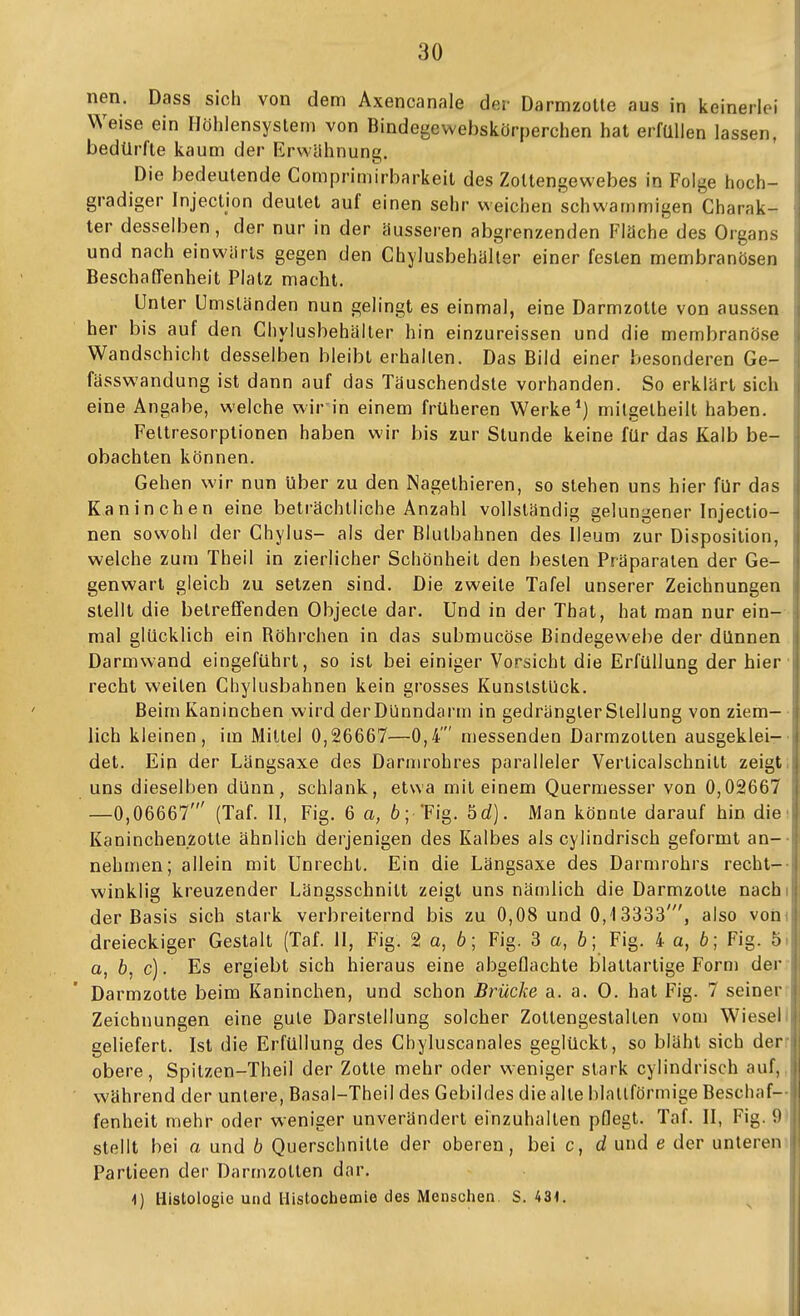 nen. Dass sich von dem Axencanale der Darmzolle aus in keinerlei , Weise ein Höhlensyslem von Bindegewebskörperchen hat erfüllen lassen, , bedürfte kaum der Erwähnung. Die bedeutende Comprimirbarkeit des Zoltengewebes in Folge hoch- j gradiger Injection deutet auf einen sehr weichen schwammigen Charak- ; ter desselben , der nur in der äusseren abgrenzenden Fläche des Organs j und nach einwärts gegen den Chylusbehäller einer festen membranösen Beschaffenheit Platz macht. Unter Umständen nun gelingt es einmal, eine Darmzotte von aussen ; her bis auf den Chylusbehälter hin einzureissen und die membranöse i Wandschicht desselben bleibt erhallen. Das Bild einer besonderen Ge- fässwandung ist dann auf das Täuschendste vorhanden. So erklärt sich eine Angabe, welche wir in einem früheren Werke*) mitgelheill haben. Feltresorplionen haben wir bis zur Stunde keine für das Kalb be- obachten können. i Gehen wir nun über zu den Nagethieren, so stehen uns hier für das Kaninchen eine beträchtliche Anzahl vollständig gelungener Injectio- nen sowohl der Chylus- als der Blulbahnen des Ileum zur Disposition, welche zum Theil in zierlicher Schönheit den besten Präparaten der Ge- genwart gleich zu setzen sind. Die zweite Tafel unserer Zeichnungen stellt die betreffenden Objecle dar. Und in der Thal, hat man nur ein- mal glücklich ein Röhrchen in das submucöse Bindegewebe der dünnen Darmwand eingeführt, so ist bei einiger Vorsicht die Erfüllung der hier • recht weilen Chylusbahnen kein grosses Kunststück. Beim Kaninchen wird derDünndarm in gedrängter Stellung von ziem- lich kleinen, im Mittel 0,26667—0,4' messenden Darmzolten ausgeklei-- det. Ein der Längsaxe des Darmrohres paralleler Verlicalschnitt zeigt, uns dieselben dünn, schlank, etwa mit einem Quermesser von 0,02667 —0,06667' (Taf. 11, Fig. 6 a, 6; 'Fig. bd). Man könnte darauf hin die' Kaninchenzotle ähnlich derjenigen des Kalbes als cylindrisch geformt an-- nehmen; allein mit Unrecht. Ein die Längsaxe des Darmrohrs recht-- winklig kreuzender Längsschnitt zeigt uns nämlich die Darmzotie nachi der Basis sich stark verbreiternd bis zu 0,08 und 0,13333', also vorn dreieckiger Gestalt (Taf. II, Fig. 2 o, 6; Fig. 3 a, 6; Fig. 4 a, 6; Fig. b< a, 6, c). Es ergiebt sich hieraus eine abgeflachte blattartige Form der ij Darmzotte beim Kaninchen, und schon Brücke a. a. 0. hat Fig. 7 seiner Zeichnungen eine gute Darstellung solcher Zoltengestalten vom Wieseliji geliefert. Ist die Erfüllung des Chyluscanales geglückt, so bläht sich derriji obere, Spitzen-Theil der Zolle mehr oder weniger stark cylindrisch auf, ' während der unlere, Basal-Theil des Gebildes die alle blallförmige Beschaf-- fenheit mehr oder weniger unverändert einzuhalten pflegt. Taf. II, Fig. 9 stellt bei a und b Querschnitte der oberen, bei c, d und e der unleren Partieen der Darmzolten dar. I i) Histologie und Histochemie des Menschen, S. 431. ^ |