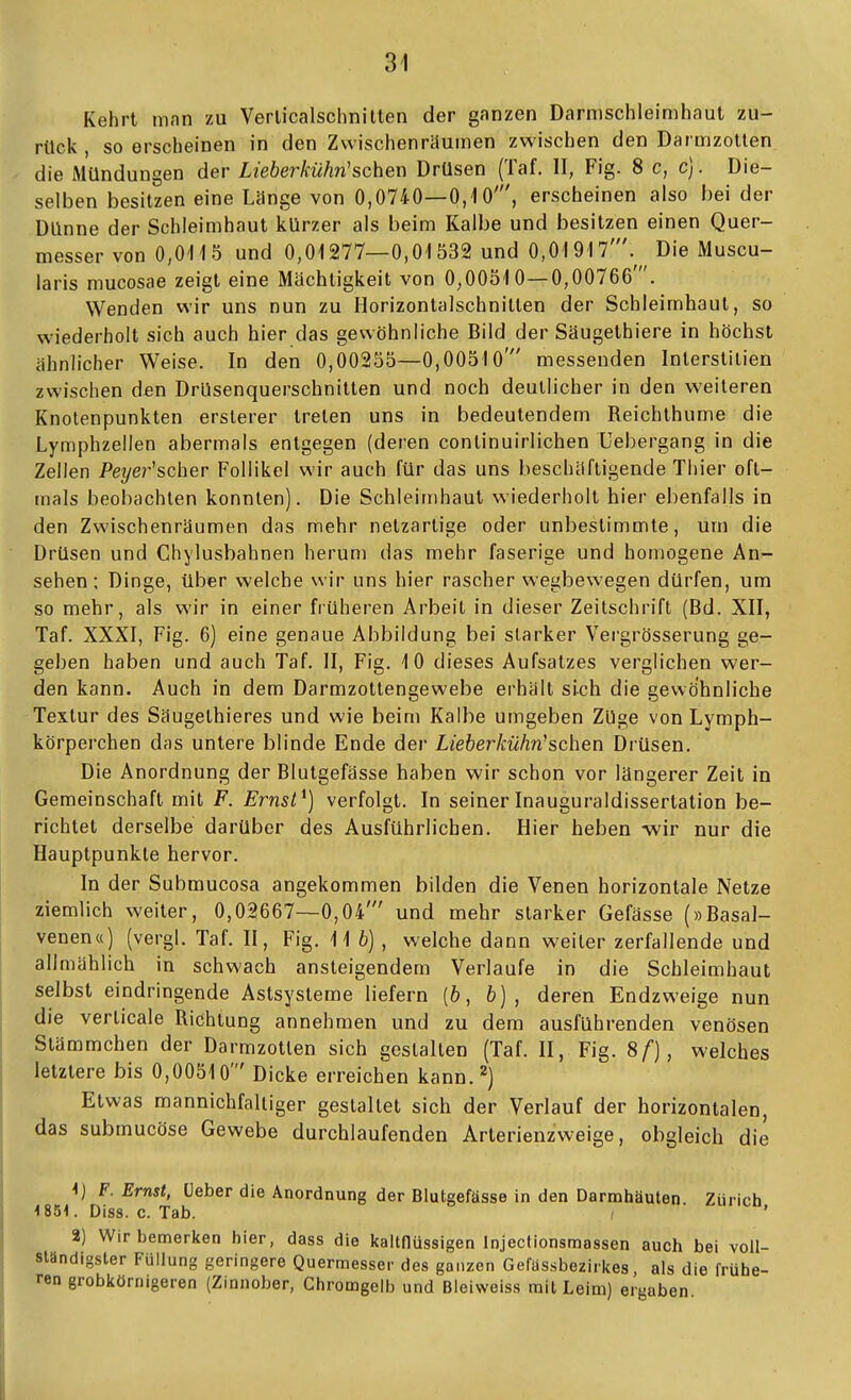 Kehrt man zu Verlicalschnilten der ganzen Darmschleimhaut zu- rück , so erscheinen in den Zwischenräumen zwischen den DarmzoUen die Mündungen der Lieberkühn'sehen Drüsen (Taf. II, Fig. 8 c, c). Die- selben besitzen eine Länge von 0,0740—0,10', erscheinen also bei der Dünne der Schleimhaut kürzer als beim Kalbe und besitzen einen Quer- messer von 0,0115 und 0,01277—0,01532 und 0,01917'.^^ Die Muscu- laris mucosae zeigt eine Mächtigkeit von 0,00510—0,00766 . Wenden wir uns nun zu Horizontalschnitlen der Schleimhaut, so wiederholt sich auch hier das gewöhnliche Bild der Säugethiere in höchst ähnlicher Weise. In den 0,00255—0,00510' messenden Inlerstilien zwischen den DrUsenquerschnilten und noch deutlicher in den weiteren Knotenpunkten ersterer treten uns in bedeutendem Reichthume die Lymphzellen abermals entgegen (deren continuirlichen Uebergang in die Zellen i'ei/er'scher Follikel wir auch für das uns beschäftigende Thier oft- mals beobachten konnten). Die Schleimhaut wiederholt hier ebenfalls in den Zwischenräumen das mehr netzartige oder unbestimmte, um die Drüsen und Chylusbahnen herum das mehr faserige und homogene An- sehen ; Dinge, über welche wir uns hier rascher wegbewegen dürfen, uro so mehr, als wir in einer früheren Arbeit in dieser Zeitschrift (Bd. XII, Taf. XXXI, Fig. 6) eine genaue Abbildung bei starker Vergrösserung ge- geben haben und auch Taf. II, Fig. 10 dieses Aufsalzes verglichen wer- den kann. Auch in dem Darmzottengewebe erhält sich die gewöhnliche Textur des Säugethieres und wie beim Kalbe umgeben Züge von Lymph- körperchen das untere blinde Ende der Lieberkühn-sehen Drüsen. Die Anordnung der Blutgefässe haben wir schon vor längerer Zeit in Gemeinschaft mit F. Ernsl^] verfolgt. In seiner Inauguraldissertation be- richtet derselbe darüber des Ausführlichen. Hier heben -wir nur die Hauptpunkte hervor. In der Submucosa angekommen bilden die Venen horizontale Netze ziemlich weiter, 0,02667—0,04' und mehr starker Gefässe (»Basal- venen«) (vergl. Taf. II, Fig. 116), welche dann weiter zerfallende und allmählich in schwach ansteigendem Verlaufe in die Schleimhaut selbst eindringende Astsysteme liefern (6, fc) , deren Endzweige nun die verticale Richtung annehmen und zu dem ausführenden venösen Stämmchen der Darmzotlen sich gestalten (TaL H, Fig. 8/), welches letztere bis 0,00510' Dicke erreichen kann.'') Etwas mannichfaltiger gestaltet sich der Verlauf der horizontalen, das submucöse Gewebe durchlaufenden Arterienzweige, obgleich die ^) F. Ernst, üeber die Anordnung der Blutgefässe in den Darmhäuten Zürich 4 851. Diss. c. Tab. ' 2) Wir bemerken hier, dass die kaltflüssigen Injectionsmassen auch bei voll- ständigster Füllung geringere Quermesser des ganzen Gefassbezirkes, als die frühe- ren grobkörnigeren (Zinnober, Chromgelb und Bleiweiss mit Leim) ergaben