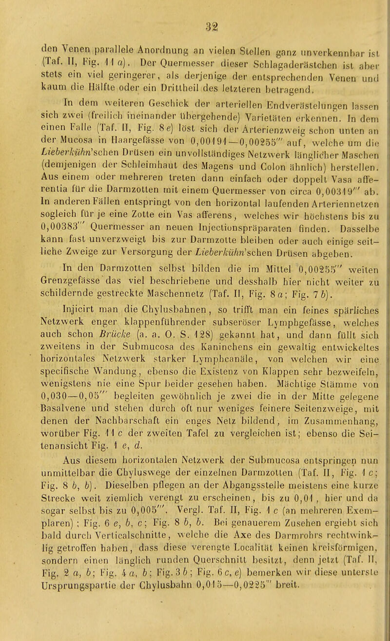 den Venen parallele Anordnung an vielen Stellen ganz iinverkennhar ist (Taf. II, Fig. ]ia). Der Quermesser dieser Schlagaderastchen ist aber stets ein viel geringerer, als derjenige der entsprechenden Venen und kaum die Hälfte oder ein Dritlheil des letzleren betragend. In dem weiteren Geschick der arteriellen Endverastelungen lassen sich zwei (freilich ineinander übergehende) Varietäten erkennen. In dem einen Falle (Taf. II, Fig. 8e) löst sich der Ärterienzweig schon unten an der Mucosa in Ilaargefässe von 0,00191—0,00255' auf, welche um die Lieberkühn'sehen Drüsen ein unvollständiges Netzwerk länglic'her Maschen (demjenigen der Schleimhaut des Magens und Colon ähnlich) herstellen. Aus einem oder mehreren treten dann einfach oder doppelt Vasa affe- renlia für die Darmzotten mit einem Quermesser von circa 0,00319' ab. In anderen Fällen entspringt von den horizontal laufenden Arteriennetzen sogleich für je eine Zotte ein Vas afferens, welches wir höchstens bis zu 0,00383' Quermesser an neuen Injecliunspräparaten finden. Dasselbe kann fast unverzweigl bis zur Darmzolte bleiben oder auch einige seit- liche Zweige zur Versorgung der Liebeiitühn'sehen Drüsen abgeben. In den Darrazotlen selbst bilden die im Mittel 0,00255' weilen Grenzgefässe das viel beschriebene und desshalb hier nicht weiter zu schildernde gestreckte Maschennetz (Taf. II, Fig. So; Fig. 7b). Injicirt man die Chylusbahnen, so trifTt man ein feines spärliches Netzwerk enger klappenführender subseröser Lymphgefässe, welches auch schon Brücke (a. a. 0. S. 128) gekannt hat, und dann füllt sich zweitens in der Submucosa des Kaninchens ein gewaltig entwickeltes horizontales Netzwerk .«starker Lymphcanäle, von welchen wir eine specifische Wandung, ebenso die Existenz von Klappen sehr bezweifeln, wenigstens nie eine Spur beider gesehen haben. Mächtige Stämme von 0,030—0,05' begleiten gewöhnlich je zwei die in der Mitte gelegene Basalvene und stehen durch oft nur weniges feinere Seitenzweige, mit denen der Nachbarschaft ein enges Netz bildend, im Zusammenhang, worüber Fig. 11 c der zweiten Tafel zu vergleichen ist; ebenso die Sei- lenansicht Fig. \ e, d. Aus diesem horizontalen Netzwerk der Submucosa entspringen nun unmittelbar die Chyluswege der einzelnen Darmzotlen (Taf. II, Fig. 1 c; Fig. 8 6, b). Dieselben pflegen an der Abgangsstelle meistens eine kurze Strecke weit ziemlich verengt zu erscheinen, bis zu 0,01 , hier und da sogar selbst bis zu 0,005'. Vergl. Taf. II, Fig. 1 c (an mehreren Exem- plaren) ; Fig. 6 ß, 6, c; Fig. 8 b, b. Bei genauerem Zusehen ergiebt sich bald durch Verlicalschnitle, welche die Axe des Darmrohrs rechtwink- lig getroffen haben, dass diese verengte Localilät keinen kreisförmigen, sondern einen länglich runden Querschnitt besitzt, denn jetzt (Taf. 11, Fig. 2 a, 6; Fig. 4 a, ö; Fig. 3 6 ; Fig. 6 c, e) bemerken wir diese untersle Ursprungspartie der Ghylusbahn 0,015—0,0225 breit.