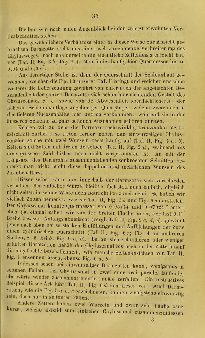 Bleiben wir noch einen Augenblick bei den zuletzt erwähnten Ver- licalscbnillen stehen. Das gewöhnlichere Verhältniss einer in dieser Weise zur Ansicht ge- brachten Darrnzotte stellt uns eine rasch zunehmende Verbreiterung des Chvlusweges, noch ehe derselbe die eigentliche Zottenbasis erreicht hat, vor (Taf. II, Fig. 3 6; Fig. 6e). Man findet häufig hier Quermesser bis zu 0,04 und 0,05'. Aus derartiger Stelle ist dann der Querschnitt der Schleimhaut ge- wonnen, welchen die Fig. 10 unserer Taf. II bringt und welcher uns ohne weiteres die Ueberzeugung gewährt von einer nach der abgeflachten Be- schaffenheit der ganzen Darrnzotte sich schon hier richtenden Gestalt des Chyluscanales c, c, sowie von der Abwesenheit oberflächlicherer, der höheren Schleimhaullage angehöriger Quergänge, welche zwar noch in der lieferen Mucosenhälfle hier und da vorkommen, während sie in der äusseren Schichte zu ganz seltenen Ausnahmen gehören dürften. Kehren wir zu dem die Darmaxe rechtwinklig kreuzenden Verli- calschnitt zurück, so treten ferner neben den einwurzeligen Chylus- canälen solche mit zwei Wurzeln recht häufig auf (Taf. II, Fig. 4 a, 6). Selten sind Zotten mit dreien derselben (Taf. II, Fig. 2 a), während uns eine grössere Zahl bisher noch nicht vorgekommen ist. An mit der Längsaxe des Darrarohrs zusammenfallenden senkrechten Schnitten be- merkt man nicht leicht diese doppelten und mehrfachen Wurzeln des Axenbehällers. Dieser selbst kann nun innerhalb der Darrnzotte sich verschieden verhallen. Bei einfacher Wurzel bleibt er fast stets auch einfach, obgleich nicht selten in seiner Weite noch beträchtlich zunehmend. So haben wir vielfach Zotten bemerkt, wie sie Taf. II, Fig. 3 6 und Fig. 6e darstellen. Der Chyluscanal konnte Quermesser von 0,05744 und 0,07024'errei- chen (ja, einmal sahen wir von der breiten Fläche einen, der fast 0,'!' Breite besass). Anfangs abgeflacht (vergl. Taf. II, Fig. 9 c, d, e), gewinnt jener nach oben bei so starken Einfüllungen und Aufblähungen der Zotte emen cylindrischen Querschnitt (Taf. II, Fig. 6c; Fia. 1 an mehreren Stellen, z. B. bei 6; Fig. 9 a, b). Bei an sich schmäleren oder weniger erfüllten Darmzollen behält der Chyluscanal bis hoch in der Zotte hinauf die abgeflachte Beschafl-enheit, wie manche Seitenansichten von Taf II Flg. 1 erkennen lassen, ebenso Fig. 6 a, 6. ' Indessen schon bei einwurzeligen Darmzolten kann, wenigstens in seltenen Fällen, der Chyluscanal in zwei oder drei paraflel laufende oberwärts wieder zusammentretende Canäle zerfallen. Ein instruclives Beispiel dieser Art führt Taf. II, Fig. 6d dem Leser vor. Auch Darm- zolten wie die Fig. 5 a, 6, c gezeichneten, können wenigstens einwurzlie sein (inoh sein, doch nur in seltneren Fällen. Andere Zollen haben zwei Wurzeln und zwar sehr häufit» ganz kurze, welche alsbald zum einfachen Chyluscanal zusammenzufliessen