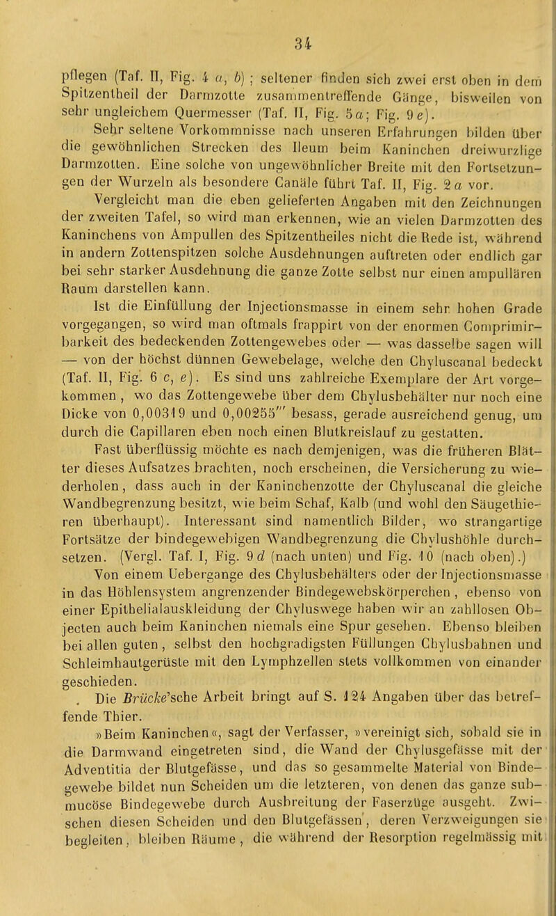 pflegen (Taf. II, Fig. 4 u, b) ; seltener finden sich zwei erst oben in dem Spilzentheil der Drirmzotle zusanimenlreflende Gänge, bisweilen von sehr ungleichem Quermesser (Taf. II, Fig. 5a; Fig. 9e). Sehr seltene Vorkommnisse nach unseren Erfahrungen bilden Uber die gewöhnlichen Strecken des Ileum beim Kaninchen dreiwurzlige Darmzotten. Eine solche von ungewöhnlicher Breite mit den Forlsetzun- gen der Wurzeln als besondere Canäle führt Taf. II, Fig. 2 a vor. Vergleicht man die eben gelieferten Angaben mit den Zeichnungen der zweiten Tafel, so wird man erkennen, wie an vielen Darmzotlen des Kaninchens von Ampullen des Spitzentheiles nicht die Rede ist, während in andern Zottenspilzen solche Ausdehnungen auftreten oder endlich gar bei sehr starker Ausdehnung die ganze Zotte selbst nur einen ampullären Raum darstellen kann. Ist die EinfüUung der Injectionsmasse in einem sehr hohen Grade vorgegangen, so wird man oftmals frappirt von der enormen Gon)primir- barkeit des bedeckenden Zottengewebes oder — was dasselbe sagen will — von der höchst dünnen Gewebelage, welche den Chyluscanai bedeckt (Taf. II, Fig. 6 c, e). Es sind uns zahlreiche Exemplare der Art vorge- kommen , wo das Zottengewebe Uber dem Chylusbehäller nur noch eine Dicke von 0,00319 und 0,00255' besass, gerade ausreichend genug, um durch die Capillaren eben noch einen Blutkreislauf zu gestatten. Fast liberflüssig möchte es nach demjenigen, was die früheren Blät- ter dieses Aufsatzes brachten, noch erscheinen, die Versicherung zu wie- derholen, dass auch in der Kaninchenzotte der Chyluscanal die gleiche Wandbegrenzung besitzt, wie beim Schaf, Kalb (und wohl den Säugethie- ren überhaupt). Interessant sind namentlich Bilder, wo strangartige Fortsätze der bindegewebigen Wandbegrenzung die Ghylushöhle durch- setzen. (Veral. Taf. I, Fig. 9rf (nach unten) und Fig. \ b (nach oben).) Von einem Uebergange des Chylusbehältei's oder der Injectionsmasse in das Höhlensystem angrenzender Bindegewebskörperchen , ebenso von einer Epithelialauskleidung der Chyluswege haben wir an zahllosen Ob- jeclen auch beim Kaninchen niemals eine Spur gesehen. Ebenso bleiben bei allen guten , selbst den hochgradigsten Füllungen Chylusbahnen und Schleimhautgerüste mit den Lymphzellen stets vollkommen von einander geschieden. Die ßrwcÄe'sche Arbeit bringt auf S. J24 Angaben über das betref- fende Thier. »Beim Kaninchen«, sagt der Verfasser, »vereinigt sich, sobald sie in die Darmwand eingetreten sind, die Wand der Chylusgefässe mit der Adventitia der Blutgefässe, und das so gesammelte Material von Binde- gewebe bildet nun Scheiden um die letzteren, von denen das ganze sub- mucöse Bindegewebe durch Ausbreitung der FaserzUge ausgehl. Zwi- schen diesen Scheiden und den Blutgefässen, deren Verzweigungen sie begleiten, bleiben Räume , die während der Resorption regelmässig mit