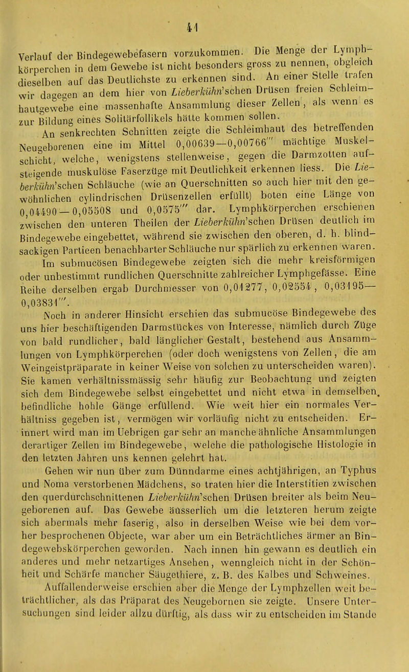 Verlauf der Bindegewebefasern vorzukommen. Die Menge der Lymph- körperchen in dem Gewebe ist nicht besonders gross zu nennen obgleich dieselben auf das Deullichste zu erkennen sind. An einer Stelle tralen wir daoe^en an dem hier von Lieberkühn'sehen Drüsen freien Schleim- hautgewebe eine massenhafte Ansammlung dieser Zellen , als wenn es zur Bildung eines Solilärfollikels hätte kommen sollen. An senkrechten Schnitten zeigte die Schleimhaut des betreffenden Neuoeborenen eine im Mittel 0,00639-0,00766' mächtige Muskel- schicht, welche, wenigstens stellenweise, gegen die Darmzotten auf- steigende muskulöse Faserzüge mit Deutlichkeit erkennen Hess. Die Lie- berküh7i'sehen Schläuche (wie an Querschnitten so auch hier mit den ge- wöhnhchen cylindrischen Drüsenzellen erfüllt) boten eine Länge von 0^04490-0,05508 und 0,0575' dar. Lymphkörperchen erschienen zwischen den unteren Theilen der Lieherkühn'sehen Drüsen deutlich im Bindegewebe eingebettet, während sie zwischen den oberen, d. h. blind- sackigen Partieen benachbarter Schläuche nur spärlich zu erkennen waren. Im submucösen Bindegewebe zeigten sich die mehr kreisförmigen oder unbestimmt rundlichen Querschnitte zahlreicher Lymphgefässe. Eine Reihe derselben ergab Durchmesser von 0,01277, 0,02554, 0,03195— 0,03831'. Noch in anderer Hinsicht erschien das submucöse Bindegewebe des uns hier beschäftigenden Darmstückes von Interesse, nämlich durch Züge von bald rundlicher, bald länglicher Gestalt, bestehend aus Ansamm- lungen von Lymphkörperchen (oder doch wenigstens von Zellen, die am Weingeistpräparate in keiner Weise von solchen zu unterscheiden waren). Sie kamen verhältnissmässig sehr häufig zur Beobachtung und zeigten sich dem Bindegewebe selbst eingebettet und nicht etwa in demselben befindliche hohle Gänge erfüllend. Wie weit hier ein normales Ver- hältniss gegeben ist, vermögen wir vorläufig nicht zu entscheiden. Er- innert wird man im üebrigen gar sehr an manche ähnliche Ansammlungen derartiger Zellen im Bindegewebe, welche die pathologische Histologie in den letzten Jahren uns kennen gelehrt hat. Gehen wir nun über zum Dünndarme eines achtjährigen, an Typhus und Noma verstorbenen Mädchens, so tralen hier die Interstitien zwischen den querdurchschnittenen Lieberkühn''sehen Drüsen breiter als beim Neu- geborenen auL Das Gewebe äüsserlich um die letzteren herum zeigte sich abermals mehr faserig, also in derselben Weise wie bei dem vor- her besprochenen Objecto, war aber um ein Beträchtliches ärmer an Bin- degewebskörperchen geworden. Nach innen hin gewann es deutlich ein anderes und mehr netzartiges Ansehen, wenngleich nicht in der Schön- heil und Schärfe mancher Säugethiere, z. B. des Kalbes und Schweines. Auffallenderweise erschien aber die Menge der Lymphzellen vs'cit bo- trüchllicher, als das Präparat des Neugebornen sie zeigte. Unsere Unter- suchungen sind leider allzu dürftig, als dass wir zu entscheiden im Stande