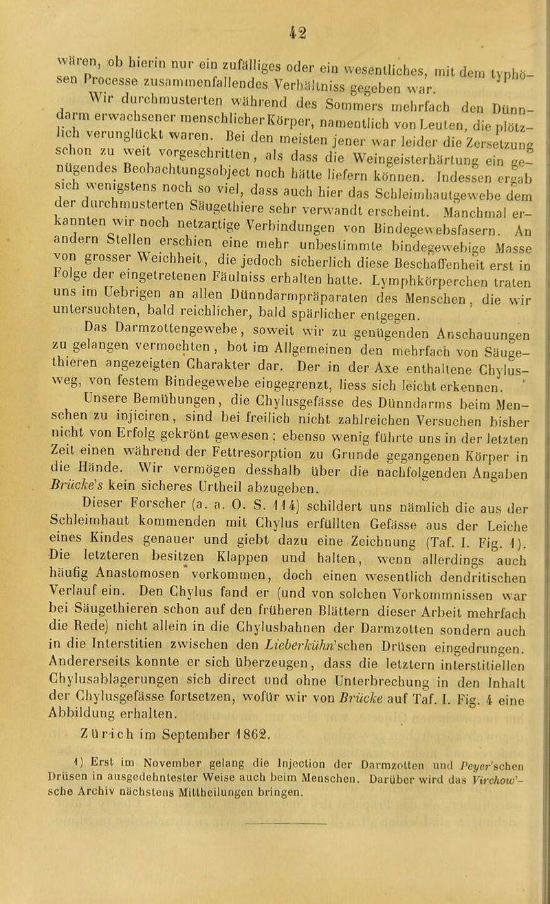 waren, ob hierin nur ein zufälliges oder ein wesentliches, mit dem typhö- sen Processe zusammenfallendes VerhUltniss gegeben war ^ W.r durchmusterten wahrend des Sommers mehrfach den Dünn- darm erwachsener menschlicher Körper, namentlich von Leuten, die plöt.- hch verunglückt waren Bei den meisten jener war leider die ZerseUung schon n we, vorgeschritten, als dass die Weingeisterhärlung ein ae~ nügendes Beobachtungsobject noch hätte liefern können. Indessen ergab sich wenigstens noch so viel, dass auch hier das Schlei.nhautgewebe dem der durchmusterten Säugethiere sehr verwandt erscheint. Manchmal er- kannten w,r noch netzartige Verbindungen von Bindegewebsfasern. An andern Stellen erschien eine mehr unbestimmte bindegewebige Masse von grosser Weichheit, die jedoch sicherlich diese Beschaffenheit erst in Folge der eingetretenen Fäulniss erhalten hatte. Lymphkörperchen traten uns im üebrigen an allen Dünndarmpräparaten des Menschen. die wir untersuchten, bald reichlicher, bald spärlicher entgegen. Das Darmzoltengewebe, soweit wir zu genUge^nden Anschauungen zu gelangen vermochten , bot im Allgemeinen den mehrfach von Säuge- thieren angezeigten Charakter dar. Der in der Axe enthaltene Chylus- weg, von festem Bindegewebe eingegrenzt, liess sich leicht erkennen. ' Unsere Bemühungen, die Chylusgefässe des Dünndarms beim Men- schen zu injiciren, sind bei freilich nicht zahlreichen Versuchen bisher nicht von Erfolg gekrönt gewesen ; ebenso wenig führte uns in der letzten Zeit einen während der Fettresorption zu Grunde gegangenen Körper in die Hände. Wir vermögen desshalb über die nachfolgenden Angaben Brücke's kein sicheres Urtheil abzugeben. Dieser Forscher (a. a. 0. S. 114) schildert uns nämlich die aus der Schleimhaut kommenden mit Ghylus erfüllten Gefässe aus der Leiche eines Kindes genauer und giebt dazu eine Zeichnung (Taf. L Fig. ]). •Die letzteren besitzen Klappen und halten, wenn allerdings auch häufig Anastomosen vorkommen, doch einen wesentlich dendritischen Verlauf ein. Den Chylus fand er (und von solchen Vorkommnissen war bei Säugethiereh schon auf den früheren Blättern dieser Arbeit mehrfach die Rede) nicht allein in die Chylusbahnen der Darmzotten sondern auch in die Tnterstitien zwischen den Lieberkühn'sehen Drüsen eingedrungen. Andererseits konnte er sich überzeugen, dass die letztern interstitiellen Chylusablagerungen sich direct und ohne Unterbrechung in den Inhalt der Chylusgefässe fortsetzen, wofür wir von Brücke auf Taf. I. Fig. 4 eine Abbildung erhalten. Zürich im September 1862. 1) Erst im November gelang die Injeclion der Darmzolten und Pej/er'schen Drüsen in ausgedehntester Weise auch beim Menschen. Darüber wird das Virchow'- sche Archiv nächstens Mittheilungen bringen.