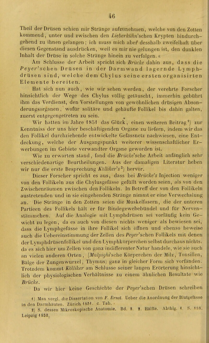 1 Theil der Drüsen schien mir Strünge aufzunehmen, weiche von den Zollen | kommend, unter und zvvischen den Lieberkühn'sehen Krypten hindurch- i gehend zu ihnen gelangen; ich muss mich abei* desshalb zweifelhaft Uber ] diesen Gegenstand ausdrücken, weil es mir nie gelungen ist, den dunklen i Inhalt der Drüse in solche Strünge hinein zu verfolgen.« Am Schlüsse der Arbeit spricht sich jBrwc/ce dahin aus, dass die \ Peyer'' sehen Drüsen in der Darmwand lagernde Lymph- j drüsen sind, welche dem Chylus seine ersten organisirten j Elemente bereiten. Hat sich nun auch, wie wir sehen werden, der verehrte Forscher hinsichtlich der Wege des Chylus völlig getauscht, immerhin gebührt ihm das Verdienst, den Vorstellungen von gewöhnlichen drüsigen Absen- | derungsorganen, wofür solitäre und gehäufte Follikel bis dahin galten, zuerst entgegengetreten zu sein. V^ir halten im Jahre 1851 das Glück, einen weiteren Beitragt) zur Kenntniss der uns hier beschäftigenden Organe zu liefern, indem wir das , den Follikel durchziehende entwickelte Gefässnelz nachwiesen, eine Ent- deckung, welche der Ausgangspunkt weiterer wissenschaftlicher Er- werbungen im Gebiete verwandter Organe geworden ist. Wie zu erwarten stand , fand die Brücke''sehe Arbeit anfänglich sehr verschiedenartige Beurlheilungen. Aus der damaligen Literatur heben wir nur die erste Besprechung Köüiker^s^) hervor. Dieser Forscher spricht es aus, dass bei Brücke's Injection weniger von den Follikeln aus die Ghylusgefässe gefüllt worden seien, als von den Zwischenräumen zwischen den Follikeln. In Betreff der von den Follikeln austretenden und in sie eingehenden Stränge nimmt er eine Verwechslung an. Die Stränge in den Zotten seien die Muskelfasern, die der unteren Parlieen des Follikels hält er für Bindegewebebündel und für Nerven- slämmchen. Auf die Analogie mit Lymphdrüsen sei vorläufig kein Ge- wicht zu legen, da es auch von diesen nichts weniger als bewiesen sei, ' dass die Lymphgefässe in ihre Follikel sich öffnen und ebenso beweise i auch die Uebereinstimmung der Zellen des Pe?/e?''schen Follikels mit denen i I der T^ymphdrüsenfollikel und den Lymphkörperchen selbst durchaus nichts, i da es sich hier um Zellen von ganz indifferenter Natur handele, wie sie auch iii an vielen anderen Orten, [MalpigMsche Körperchen der Milz, Tonsillen, ij Bälge der Zungenwurzel, Thymus) ganz in gleicher Form sich vorfänden. ; Trotzdem kommt Külliker am Schlüsse seiner laugen Erörterung hinsieht- jj; lieh der physiologischen Vei'hältnisse zu einem ähnlichen Resultate wie Brücke. Da wir hier keine Geschichte der Pe?/er'schen Drüsen schreiben I 1) Man vergl. die Dissertation von F. Ernst, üeber die Anordnung der Blutgefässe in den Darmhäuten. Zürich 1851. c. Tab. '2) S. dessen Mikroskopische Anatomie. I3d. 2. 2. Höifte. Abthlg. 1. S. 1S8. Leipzig 1 852.