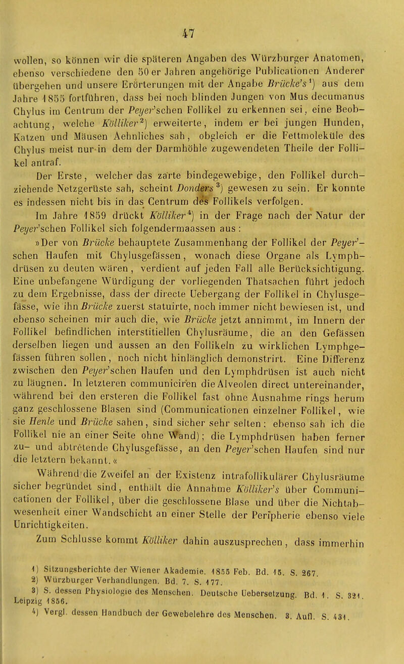 wollen, so können wir die spateren Angaben des Würzburger Anatomen, ebenso verschiedene den 50 er Jahren angehörige Publicationen Anderer übergehen und unsere Erörterungen mit der Angabe Brücke's^) aus dem Jahre '1855 fortführen, dass bei noch blinden Jungen von Mus decumanus Chylus im Centrum der Peijer'schen Follikel zu erkennen sei, eine Beob- achtung, welche Kölliker^) erweiterte, indem er bei jungen Hunden, Katzen und Mdusen Aehnliches sah, obgleich er die Feltmoleküle des Chylus meist nur-in dem der Darmhöhle zugewendeten Theile der Folli- kel antraf. Der Erste, welcher das zarte bindegewebige, den Follikel durch- ziehende Netzgerüste sah, scheint Donders^) gewesen zu sein. Er konnte es indessen nicht bis in das Gentrum des Follikels verfolgen. Im Jahre 1859 drückt Kölliker^) in der Frage nach der Natur der Peyer^schen Follikel sich folgen-dermaassen aus : »Der von Brücke behauptete Zusammenhang der Follikel der Peyer'- schen Haufen mit Chylusgefässen, wonach diese Organe als Lymph- drüsen zu deuten waren , verdient auf jeden Fall alle Berücksichtigung. Eine unbefangene Würdigung der vorliegenden Thatsachen führt jedoch zu dem Ergebnisse, dass der directe üebergang der Follikel in Chylusge- fässe, wie ihn Brücke zuerst statuirte, noch immer nicht bewiesen ist, und ebenso scheinen mir auch die, wie Brücke jetzt annimmt, im Innern der Follikel befindlichen interstitiellen Chylusräume, die an den Gefassen derselben liegen und aussen an den Follikeln zu wirklichen Lymphge- fassen führen sollen, noch nicht hinlänglich demonstrirt. Eine Differenz zwischen den Pe?/er'schen Haufen und den Lymphdrüsen ist auch nicht zu läugnen. In letzteren communiciren die Alveolen direct untereinander, während bei den ersteren die Follikel fast ohne Ausnahme rings herum ganz geschlossene Blasen sind (Gommunicationen einzelner Follikel, wie sie Henle und Brücke sahen, sind sicher sehr selten: ebenso sah ich die Follikel nie an einer Seite ohne Wand); die Lymphdrüsen haben ferner zu- und abtretende Ghylusgefässe, an den Peyer'schen Haufen sind nur die letztern bekannt.« Während die Zweifel an der Existenz intrafollikulärer Chylusräume sicher begründet sind, enthält die Annahme Kölliker's über Gommuni- cationen der Follikel, über die geschlossene Blase und über die Nichtab- wesenheit einer Wandschicht an einer Stelle der Peripherie ebenso viele Unrichtigkeiten. Zum Schlüsse kommt miiker dahin auszusprechen , dass immerhin 1) Sitzungsberichte der Wiener Akademie. 1855 Feb. Bd. 15. S. 267. 2) Würzburger Verhandlungen. Bd. 7. S. 177. 8) S. dessen Physiologie des Menschen. Deutsche Uebersetzung Bd 1 S 321 Leipzig 1856. 4) Vergl. dessen Handbuch der Gewebelehre des Menschen. 3. Aufl. S. 431.
