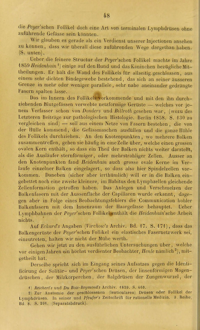 die Peyer'schen Follikel doch eine Arl von terminalen Lymphdrüsen ohne zuführende Gefässe sein könnten. Wir glauben es gerade als ein Verdienst unserer Injectionen ansehen zu können, dass wir überall diese zuführenden Wege dargethan haben. (S. unten). Ueber die feinere Structur der Pe?/er'schen Follikel machte im Jahre 18^9 Heidenhain ^) einis^e auf den Hund und das Kaninchen bezügliche Mit- theilungen. Er hält die Wand des Follikels für allseilig geschlossen, aus einem sehr dichten Bindegewebe bestehend, das sich an seiner äusseren Grenze in mehr oder weniger parallele, -sehr nahe aneinander gedrängte Fasern spalten lasse. Das im Innern des FoUikeliworkommende und mit den ihn durch- ziehenden Blutgefässen verwebte netzförmige Gerüste — welches vor je- nem Verfasser schon \on Danders und BiUroth s^esehen war, (wozu des Letzteren Beiträge zur pathologischen Histologie. Berlin ISöS. S. 4 30 zu vergleichen sind) — soll aus einem Netze von Fasern bestehen , die von der Hülle kommend, die Gefässmaschen ausfüllen und die ganze Höhle des Follikels durchziehen. An den Knotenpunkten, wo mehrere Balken zusammentreffen, gehen sie häufig in eine Zelle über, welche einen grossen ovalen Kern enthält, so dass ein Theil der Balken nichts weiter darstelit, als die Ausläufer sternförmiger, oder mehrstrahliger Zellen. Ausser an den Knotenpunkten fand Heidenhain auch grosse ovale Kerne im Ver- laufe einzelner Balken eingelagert, so dass also hier Spindelzellen vor- kommen. Daneben (sicher aber irrthümlich) will er in die Balken ein- gebettet noch eine zweite kleinere, im Habitus den Lymphzellen gleichende Zellenformation getroffen haben. Das Anlegen und Verschmelzen der Balkenfasern mit der Aussenfläche der Gapillaren wurde erkannt, dage- gen aber in Folge eines Beobachtungsfehiers die Communication hohler Balkenfasern mit dem Innenraum der Haargefässe behauptet. Ueber Lymphbahnen der Pe?/er'schen Follikelfpnthält die Heidenhain^sehe Arbeit nichts. Auf Eckard^s Angaben [Virchow's Archiv. Bd. 17. S. 171), dass das Balkengerüste der Pez/er'schen Follikel ein elastisches Fasernetzwerk sei, einzutreten, halten wir nicht der Mühe werth. Gehen wir jetzt zu den ausführlichen Untersuchungen über, welche vor einigen Jahren ein höchst verdienter Beobachter, Henle nämlich^), mit- getheilt hat. Derselbe spricht sich im Eingang seines Aufsatzes gegen die Identi- ficirung der Solitär- und Pe?/er'schen Drüsen, der linsenförmigen Magen- drüschen , der Milzkörperchen, der BalgdrUsen der Zungenwurzel, der ^) Reichert's und Du Bois-Reymond's Archiv. 1859. S. 460. 2) Zur Anatomie der geschlossenen (ienticulären) Drüsen oder Follikel der Lymphdrüsen. In seiner und Pfeufer's Zeilschrift für rationelle Medizin. 3. Reihe. Bd. ä. S. 201. (Separalabdruck).