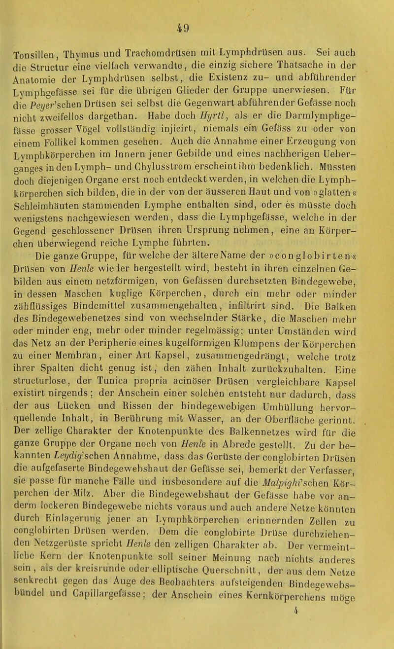 Tonsillen, Thymus und Trachomdrüsen mit Lymphdrüsen aus. Sei auch die Structur eine vielfach verwandte, die einzig sichere Thatsache in der Anatomie der Lymphdrüsen selbst, die Existenz zu- und abführender Lymphgefässe sei für die übrigen Glieder der Gruppe unerwiesen. Für die Peyer'schen Drüsen sei selbst die Gegenwart abführender Gefässe noch nicht zweifellos dargethan. Habe doch Hyrtl, als er die Darmlymphge- fässe grosser Vögel vollständig injicirt, niemals ein Gefäss zu oder von einem Follikel kommen gesehen. Auch die Annahme einer Erzeugung von Lymplikörperchen im Innern jener Gebilde und eines nachherigen Ueber- ganges in den Lymph- und Chylusstrom erscheint ihm bedenklich. Müssten doch diejenigen Organe erst noch entdeckt werden, in welchen die Lymph- körperchen sich bilden, die in der von der äusseren Haut und von »glatten « Schleimhäuten stammenden Lymphe enthalten sind, oder es mUsste doch wenigstens nachgewiesen werden, dass die Lymphgefässe, welche in der Gegend geschlossener Drüsen ihren Ursprung nehmen, eine an Körper- chen überwiegend reiche Lymphe führten. Die ganze Gruppe, für welche der ältere Name der »conglobirten« Drüsen von Henle wieder hergestellt wird, besteht in ihren einzelnen Ge- bilden aus einem netzförmigen, von Gefässen durchsetzten Bindegewebe, in dessen Maschen kuglige Körperchen, durch ein mehr oder minder zähflüssiges Bindemittel zusammengehalten, infiltrirt sind. Die Balken des Bindegewebenetzes sind von wechselnder Stärke, die Maschen mehr oder minder eng, mehr oder minder regelmässig; unter Umständen wird das Netz an der Peripherie eines kugelförmigen Klumpens der Körperchen zu einer Membran, einer Art Kapsel, zusammengedrängt, welche trotz ihrer Spalten dicht genug ist, den zähen Inhalt zurückzuhalten. Eine slructurlose, der Tunica propria acinöser Drüsen vergleichbare Kapsel existirt nirgends ; der Anschein einer solchen entsteht nur dadurch, dass der aus Lücken und Rissen der bindegewebigen Umhüllung hervor- quellende Inhalt, in Berührung mit Wasser, an der Oberfläche gerinnt. Der zellige Charakter der Knotenpunkte des Balkennetzes wird für die ganze Gruppe der Organe noch von Henle in Abrede gestellt. Zu der be- kannten Leydig'schen Annahme, dass das Gerüste der conglobirten Drüsen die aufgefaserte Bindegewebshaut der Gefässe sei, bemerkt der Verfasser, sie passe für manche Fälle und insbesondere auf die Malpighi'sehen Kör- perchen der Milz. Aber die Bindegewebshaut der Gefässe habe vor an- derm lockeren Bindegewebe nichts voraus und auch andere Netze könnten durch Einlagerung jener an Lymphkörperchen erinnernden Zellen zu conglobirten Drüsen werden. Dem die conglobirle Drüse durchziehen- den Netzgerüsle spricht Ilenle den zelligen Charakter ab. Der vermeint- liche Kern der Knotenpunkte soll seiner Meinung nach nichts anderes sein , als der kreisrunde oder elliptische Querschnitt, der aus dem Netze senkrecht gegen das Auge des Beobachters aufsteigenden Bindegewebs- bündel und Capillargefässe; der Anschein eines Kernkörperchens möge 4
