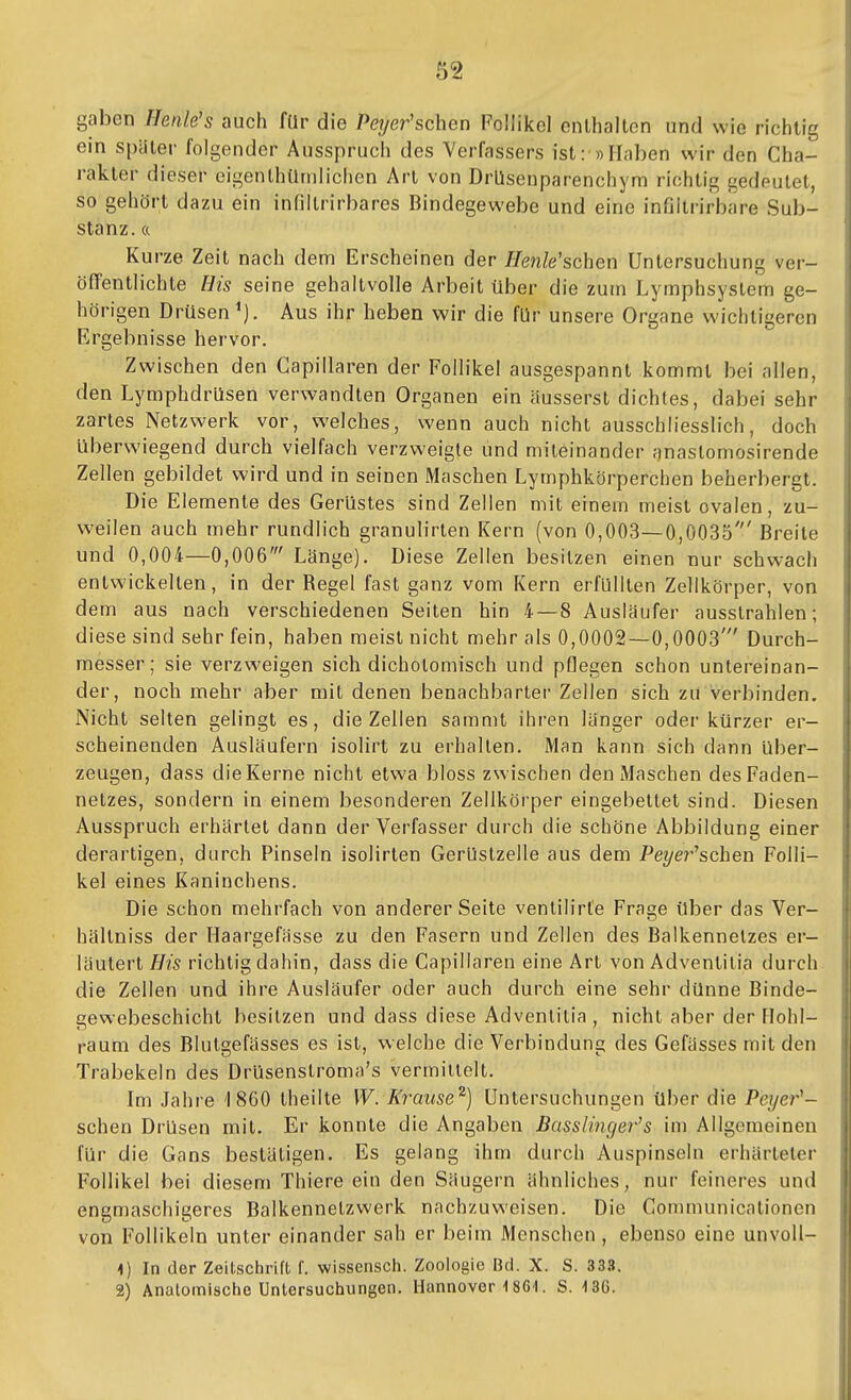 gaben Ilenle's auch für die Pe?/ßr'schen Follikel enthalten und wie richtig ein spater folgender Ausspruch des Verfassers ist-»Haben wir den Cha- rakter dieser eigenlhümlichen Art von DrUsenparenchym richtig gedeutet, so gehört dazu ein infiltrirbares Bindegewebe und eine infiltrirbare Sub- stanz, a Kurze Zeit nach dem Erscheinen der Henle'schen Untersuchung ver- öffentlichte His seine gehaltvolle Arbeit über die zum Lymphsystem ge- hörigen Drüsen'). Aus ihr heben wir die für unsere Organe wichtigeren Ergebnisse hervor. Zwischen den Gapillaren der Follikel ausgespannt kommt bei allen, den Lymphdrüsen verwandten Organen ein äusserst dichtes, dabei sehr zartes Netzwerk vor, welches, wenn auch nicht ausschliesslich, doch Uberwiegend durch vielfach verzweigte und miteinander anastomosirende Zellen gebildet wird und in seinen Maschen Lymphkörperchen beherbergt. Die Elemente des Gerüstes sind Zellen mit einem meist ovalen, zu- W'eilen auch mehr rundlich granulirten Kern (von 0,003—0,0035' Breite und 0,004—0,006' Länge). Diese Zellen besitzen einen nur schwach entwickelten, in der Regel fast ganz vom Kern erfüllten Zellkörper, von dem aus nach verschiedenen Seiten hin 4—8 Ausläufer ausstrahlen; diese sind sehr fein, haben meist nicht mehr als 0,0002—0,0003' Durch- messer; sie verzweigen sich dicholomisch und pflegen schon untereinan- der, noch mehr aber mit denen benachbarter Zellen sich zu verbinden. Nicht selten gelingt es, die Zellen sammt ihren länger oder kürzer er- scheinenden Ausläufern isolirt zu erhalten. Man kann sich dann über- zeugen, dass dieKerne nicht etwa bloss zwischen den Maschen desFaden- nelzes, sondern in einem besonderen Zellkörper eingebettet sind. Diesen Ausspruch erhärtet dann der Verfasser durch die schöne Abbildung einer derartigen, durch Pinseln isolirten Gerüstzelle aus dem Peyer^schen Folli- kel eines Kaninchens. Die schon mehrfach von anderer Seite ventilirl'e Frage über das Ver- hältniss der Haargefässe zu den Fasern und Zellen des Balkennelzes er- läutert His richtig dahin, dass die Gapillaren eine Art von Adventilia durch die Zellen und ihre Ausläufer oder auch durch eine sehr dünne Binde- gewebeschicht besitzen und dass diese Adventilia , nicht aber der Hohl- raum des Blutgefässes es ist, welche die Verbindung des Gefässes mit den Trabekeln des Drüsenslroma's vermiilelt. Im Jahre 1860 theilte W. Krause^] Untersuchungen über die Peyer^- schen Drüsen mit. Er konnte die Angaben Basslinger's im Allgemeinen für die Gans bestätigen. Es gelang ihm durch Auspinseln erhärteter Follikel bei diesem Thiere ein den Säugern ähnliches, nur feineres und engmaschigeres Balkennetzwerk nachzuweisen. Die Communicationen von Follikeln unter einander sah er beim Menschen, ebenso eine unvoll- <) In der Zeitschrift f. wissensch. Zoologie Bd. X. S. 333. 2) Analomische Untersuchungen. Hannover 1861. S. 130.