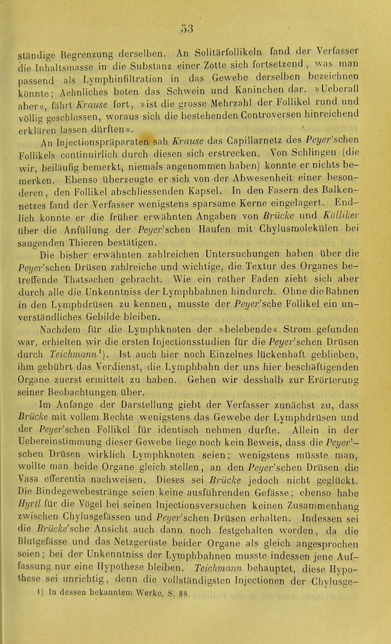 Ö3 ständige Begrenzung derselben. An SolilärfoIIikeln fand der Verfasser die Inhallsrnasse in die Substanz einer Zotte sich fortsetzend , was man passend als Lymphinfillration in das Gewebe derselben bezeichnen könnte; Achnliches boten das Schwein und Kaninchen dar. »üeberall aber«, fahrt Krause fort, »ist die grosse Mehrzahl der Follikel rund und völlig geschlossen, woraus sich die bestehenden Controversen hinreichend erklären lassen dürften«. An Injeclionspräparaten sah Krause das Capillarnetz des Peyer'schen Follikels continuirlich durch diesen sich erstrecken. Von Schlingen (die wir, beiläufig bemerkt, niemals angenommen haben) konnte er nichts be- merken. Ebenso Uberzeugte er sich von der Abwesenheit einer beson- deren, den Follikel abschliessenden Kapsel. In den Fasern des Balken- netzes fand der Verfasser wenigstens sparsame Kerne eingelagert. End- lich konnte er die früher erwähnten Angaben von Brücke und Kölliker über die Anfüllung der Peyer'schen Haufen mit Ghylusmolekülen bei saugenden Thieren bestätigen. Die bisher erwähnten zahlreichen Untersuchungen haben über die Pej/e?-'schen Drüsen zahlreiche und wichtige, die Textur des Organes be- treflfende Thatsachen gebracht. Wie ein rother Faden zieht sich aber durch alle die Unkenntniss der Lymphbahnen hindurch. Ohne die Bahnen in den Lymphdrüsen zu kennen, musste der Peyer'sche Follikel ein un- verständliches Gebilde bleiben. Nachdem für die Lymphknoten der »belebende« Strom gefunden war, erhielten wir die ersten Injectionsstudien für die Peyer^schen Drüsen durch Teichmann^). Ist auch hier noch Einzelnes lückenhaft geblieben, ihm gebührt das Verdienst, die Lymphbahn der uns hier beschäftigenden Organe zuerst ermittelt zu haben. Gehen wir desshalb zur Erörterung seiner Beobachtungen über. Im Anfange der Darstellung giebt der Verfasser zunächst zu, dass Brücke mit vollem Rechte wenigstens das Gewebe der Lymphdrüsen und der Pei/er'schen Follikel für identisch nehmen durfte. Allein in der Uebereinslimmung dieser Gewebe liege noch kein Beweis, dass die Peyer^- schen Drüsen wirklich Lymphknoten seien; wenigstens müssle man, wollte man beide Organe gleich stellen, an den Pe?/er'schen Drüsen die Vasa efferenlia nachweisen. Dieses sei Brücke jedoch nicht geglückt. Die Bindegewebestränge seien keine ausführenden Gefässe; ebenso habe Hyrll für die Vögel bei seinen Injectionsversuchen keinen Zusammenhang zwischen Chylusgefässen und Peyer'schen Drüsen erhalten. Indessen sei die ^nMe'sche Ansicht auch dann noch festgehalten worden, da die Blulgefässe und das Netzgerüste beider Organe als gleich angesprochen seien; bei der Unkenntniss der Lymphbahnen musste indessen jene Auf- fassung nur eine Hypothese bleiben, reichmann behauptet, diese Hypo- these sei unrichtig, denn die vollständigsten Injectionen der Chylusge-