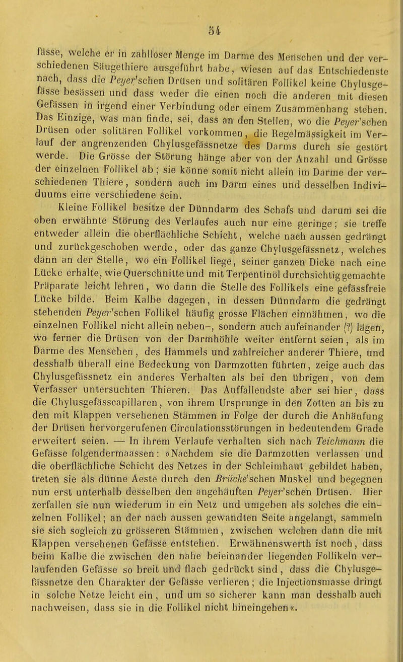 fasse, welche er in zahlloser Menge im Darme des Menschen und der ver- schiedenen Siiugelhiere ausgeführt habe, wiesen auf das Entschiedenste nach, dass die Peyer'schen Drüsen und solitiiren Follikel keine Chylusge- fiisse besässen und dass weder die einen noch die anderen mit diesen Gefiissen in irgend einer Verbindung oder einem Zusammenhang stehen. Das Einzige, was man finde, sei, dass an den Stellen, wo die Pe?/er'schen Drüsen oder solitären Follikel vorkommen, die Regelmässigkeit im Ver- lauf der angrenzenden Chylusgefassnetze des Darms durch sie gestört werde. Die Grösse der Störung hänge aber von der Anzahl und Grösse der einzelnen Follikel ab; sie könne somit nicht allein im Darme der ver- schiedenen Thiere, sondern auch im Darm eines und desselben Indivi- duums eine verschiedene sein. Kleine Follikel besitze der Dünndarm des Schafs und darum sei die oben erwähnte Störung des Verlaufes auch nur eine geringe; sie treffe entweder allein die oberflächliche Schicht, welche nach aussen gedrangt und zurückgeschoben werde, oder das ganze Chylusgefässnetz,welches dann an der Stelle, wo ein Follikel liege, seiner ganzen Dicke nach eine Lücke erhalte, wie Querschnitte und mit Terpentinöl durchsichtig gemachte Präparate leicht lehren, wo dann die Stelle des Follikels eine gefässfreie Lücke bilde. Beim Kalbe dagegen, in dessen Dünndarm die gedrängt stehenden Peyei-'schen Follikel häufig grosse Flächen einnähmen, wo die einzelnen Follikel nicht allein neben-, sondern auch aufeinander (?) lägen, v^ö ferner die Drüsen von der Darmhöhle weiter entfernt seien, als im Darme des Menschen , des Hammels und zahlreicher anderer Thiere, und desshalb überall eine Bedeckung von Darmzotten führten, zeige auch das Chylusgefässnetz ein anderes Verhalten als bei den übrigen, von dem Verfasser untersuchten Thieren. Das Auffallendste aber sei hier, dass die Ghjdusgefässcapillaren, von ihrem Ursprünge in den Zollen an bis zu den mit Klappen versehenen Stämmen in Folge der durch die Anhäufung der Drüsen hervorgerufenen Circulationsstörungen in bedeutendem Grade erweitert seien. — In ihrem Verlaufe verhallen sich nach Teichmann die Gefasse folgendermaassen: »Nachdem sie die Darmzotlen verlassen und die oberflächliche Schicht des Netzes in der Schleimhaut gebildet haben, treten sie als dünne Aesle durch den jBrwc/ce'schen Muskel und begegnen nun erst unterhalb desselben den angehäuften Pei/er'schen Drüsen. Hier zerfallen sie nun wiederum in ein Nelz und umgeben als solches die ein- zelnen Follikel; an der nach aussen gewandten Seite angelangt, sammeln sie sich sogleich zu grösseren Stammen, zwischen welchen dann die mit Klappen versehenen Gefasse entstehen. Erwähnenswerth ist noch, dass beim Kalbe die zwischen den tiahe beieinander liegenden Follikeln ver- laufenden Gefässe so breit Und flach gedrückt sind, dass die Chylusge- fässnetze den Charakter der Gefasse verlieren; die Injeclionsmasse dringt in solche Netze leicht ein, und um so sicherer kann man desshalb auch nachweisen, dass sie in die Follikel nicht hineingehen«.