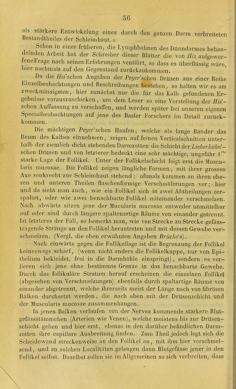 als stärkere Entwickelung eines durch den ganzen Darm verbreiteten Bestandlbeiles der Schleimhaut.« Schon in einer früheren, die Lymphbahnen des Dünndarmes behan- delnden Arbeit hat der Schreiber dieser Blütter die von Iiis aufgewor- feneFrage nach seinen Erfahrungen venlilirt, so dass es überflüssig wäre, hier nochmals auf den Gegenstand zurückzukommen. Da die //w'schen Angaben der Pe?/er'schen Drüsen aus einer Reihe Einzelbeobachtungen und Beschreibungen bestehen, so halten wir es am zweckmässigsten, hier zunächst nur die für das Kalb gefundenen Er- gebnisse vorauszuschicken, um dem Leser so eine Vorstellung der Iiis'- sehen Auffassung zu verschaffen, und werden später bei unseren eigenen Specialbeobachtungen auf jene des Basler Forschers im Detail zurück- kommen. Die mächtigen Pe?/er'schen Haufen, welche als lange Bänder das Ileum des Kalbes einnehmen, zeigen auf feinen Verlicalschnitten unter- halb der ziemlich dicht stehenden Darmzotten die Schicht der Lieber kühn'- sehen Drüsen und von letzlerer bedeckt eine sehr mächtige, ungefähr 1' starke Lage der Follikel. Unter der Follikelschicht foigt erst die Muscu- laris mucosae. Die Follikel zeigen längliche Formen , mit ihrer grossen Axe senkrecht zur Schleimhaut stehend ; oftmals kommen an ihren obe- ren und unteren Theilen flaschenförmige Verschmälerungen vor; hier und da sieht man auch, wie ein Follikel sich in zwei Abtheilungen zer- spaltet, oder wie zwei benachbarte Follikel miteinander verschmelzen. Nach abwärts sitzen jene der Mucularis mucosae entweder unmittelbar auf oder sind durch längere spaltenartige Räume von einander getrennt. Lst letzteres der Fall, so bemerkt man, wie von Strecke zu Strecke gefäss- Iragende Stränge an den Follikel herantreten und mit dessen Gewebe ver- schmelzen. (Vergl. die oben erwähnten Angaben Brücke's). Nach einwärts gegen die Follikellage ist die Begrenzung der Follikel keineswegs scharf, (wenn nicht anders die Follikelkuppe, nur von Epi- theliura bekleidet, frei in die Darmhöhle einspringt), sondern es ver- lieren sich jene ohne bestimmte Grenze in das benachbarte Gewebe. Durch das follikuläre Stratum herauf erscheinen die einzelnen Follikel (abgesehen von Verschmelzungen) ebenfalls durch spaltartige Räume von einander abgetrennt, welche ihrerseits meist der Länge nach von fibrösen Balken durchsetzt werden , die nach oben mit der Drüsenschicht und der Muscularis mucosae zusan)menhängen. In jenen Balken verlaufen von der Nervea kommende stärkere Blut- gefässstämmchen (Arterien wie Venen), welche meistens bis zur Drüsen- schicht gehen und hier erst, ebenso in den darüber befindlichen Darm- zotten ihre capillare Ausbreitung finden. Zum Theil jedoch legt sich die Scheidewand streckenweise an den Follikel an, mit ihm hier verschmel- zend, und an solchen Localitäten gelangen dann Blutgefässe jener in den Follikel selbst. Daselbst sollen sie im Allgemeinen so sich verbreiten, dass