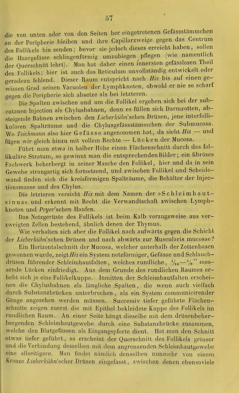 die von unten oder von den Seiten her eingetretenen Gefasssttlmmchen an der Peripherie bleiben und ihre Capillarzweige gegen das Centrum des Follikels hinsenden; bevor sie jedoch dieses erreicht haben, sollen die llaargefasse schlingenförmig umzubiegen pflegen (wie namentlich der Querschnitt lehrt). Man hat daher einen innersten gefässlosen Theil des Follikels; hier ist auch das Reticulum unvollständig entwickelt oder geradezu fehlend. Dieser Raum entspricht nach His bis auf einen ge- wissen Grad seinen Vacuolen der Lymphknoten, obwohl er nie so scharf gegen die Peripherie sich absetze als bei letzteren. Die Spalten zwischen und um die Follikel ergeben sich bei der sub- cutanen Injection als Chylusbahnen, denn es füllen sich Darmzotten, ab- steigende Bahnen zwischen den Lieb er kühn'sehen Drüsen, jene interfolli- kulJren Spalträume und die Ghylusgefässstämmchen der Submucosa. Wo Teichmann also hier Gefässe angenommen hat, da sieht His — und fügen wir gleich hinzu mit vollem Rechte — Lücken der Mucosa. Führt man etwa in halber Höhe einen Flächenschnitt durch das fol- likuläre Stratum, so gewinnt man die entsprechenden Bilder; ein fibröses Fachwerk beherbergt in seiner Masche den Follikel, hier und da in sein Gewebe strangartig sich fortsetzend, und zwischen Follikel und Scheide- wand finden sich die kreisförmigen Spalträume, die Behälter der Injec- tionsmasse und des Chylus. Die letzteren versieht His mit dem Namen der »Schleimhaut- sinus« und erkennt mit Recht die Verwandtschaft zwischen Lymph- knoten und Pe?/er'schen Haufen. Das Netzgerüste des Follikels ist beim Kalb vorzugsweise aus ver- zweigten Zellen bestehend, ähnlich denen der Thymus. Wie verhalten sich aber die Follikel nach aufwärts gegen die Schicht der Lieberkühn'sehen Drüsen und nach abwärts zur Muscularis mucosae? Ein Horizontalschnitt der Mucosa, welcher unterhalb der Zottenbasen gewonnen wurde, zeigt/f/s ein System netzförmiger, Gefässe und Schlauch- drüsen führender Schleimhautfalten, welches rundliche, %e—%' mes- sende Lücken einfriedigt. Aus dem Grunde des rundlichen Raumes er- hebt sich je eine Follikelkuppe. Inmitten der Schleimhautfalten erschei- nen die Chylusbahnen als längliche Spalten, die wenn auch vielfach durch Substanzbrücken unterbrochen , als ein System communicirender Gänge angesehen werden müssen. Successiv tiefer geführte Flächen- schnitte zeigen zuerst die mit Epithel bekleidete Kuppe des Follikels im rundlichen Raum. An einer Seite hängt dieselbe mit dem drUsenbeher- bergenden Schleimhautgewebe durch eine Substanzbrücke zusammen, welche den Blutgefässen als Eingangspforte dient. Hat man den Schnitt etwas tiefer geführt, so erscheint der Querschnitt des Follikels grösser und die Verbindung desselben mit dem angrenzenden Schleimhautgewebe eine nilseiligere. Mrin (indel nämlich denselben nunmehr von einem Krame Lieberkühn'schev Drüsen eingefasst, zwischen denen ebensoviele