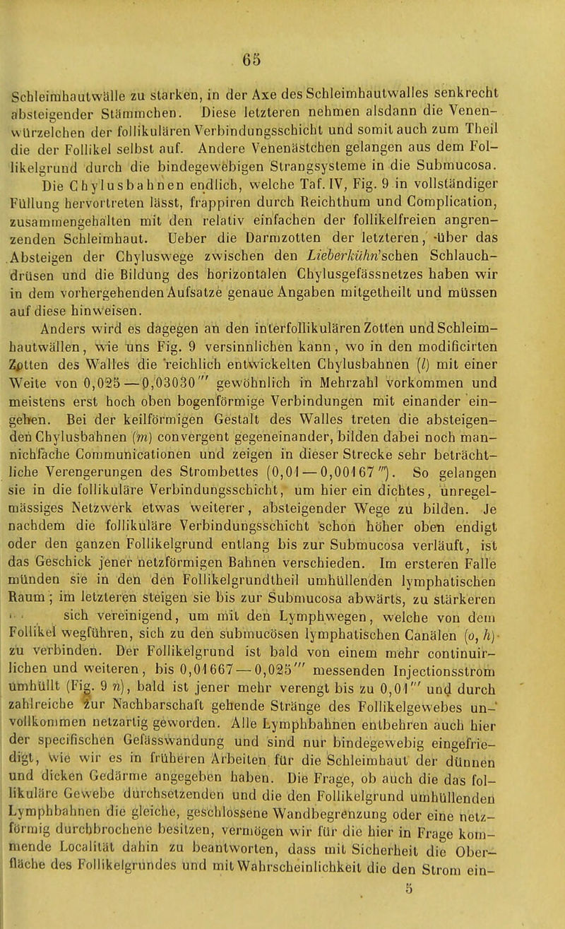 Schleirahautwälle zu starken, in der Axe des Schleimhaulwalles senkrecht absteigender Stünmichen. Diese letzteren nehmen alsdann die Venen- vvUrzelchen der follikulären Verbindungsschicht und somit auch zum Theil die der Follikel selbst auf. Andere Vehenäslchen gelangen aus dem Fol- likelgrund durch die bindegewebigen Strangsysteme in die Submucosa. Die Chylusbahnen endlich, welche Taf. IV, Fig. 9 in vollständiger Füllung hervortreten lässt, frappiren durch Reichthum und Complication, zusammengehalten mit den relativ einfachen der follikelfreien angren- zenden Schleimhaut, Ueber die Darmzotten der letzteren, -über das Absteigen der Chyluswege zwischen den Lieberkühn'sehen Schlauch- drüsen und die Bildung des horizontalen Chylusgefässnetzes haben wir in dem vorhergehenden Aufsatze genaue Angaben mitgetheilt und müssen auf diese hinweisen. Anders wird es dagegen an den interfollikülären Zotten und Schleim- hautwällen, wie uns Fig. 9 versinnlichen kann, wo in den modificirten Zptten des Walles die reichlich entwickelten Chylusbahnen {/) mit einer Weite von 0,025—0,03030' gewöhnlich in Mehrzahl vorkommen und meistens erst hoch oben bogenförmige Verbindungen mit einander ein- geben. Bei der keilförmigen Gestalt des Walles treten die absteigen- den Chylusbahnen (m) convergent gegeneinander, bilden dabei noch man- nichfache Communicationen und zeigen in dieser Strecke sehr beträcht- liche Verengerungen des Strombettes (0,01 — 0,00167'). So gelangen sie in die follikuläre Verbindungsschicht, um hier ein dichtes, ünregel- mässiges Netzwerk etwas weiterer, al3steigender Wege zu bilden. Je nachdem die follikuläre Verbindungsschicht schon höher oben endigt oder den ganzen Follikelgrund entlang bis zur Submucosa verläuft, ist das Geschick jener netzförmigen Bahnen verschieden. Im ersteren Falle münden sie in deü den Follikelgrundtheil umhüllenden lymphatischen Raum; im letzteren steigen sie bis zur Submucosa abwärts, zu stärkeren ' ■ sich vereinigend, um mit den Lymphwegen, welche von dem Follikel wegführen, sich zu den submucösen lymphatischen Canälen (o, h)- zü verbinden. Der Follikelgrund ist bald von einem mehr continuir- lichen und weiteren, bis 0,01667 — 0,025' messenden Injectionsstrom umhüllt (Fig. 9 n), bald ist jener mehr verengt bis zu 0,01' und durch zahlreiche 4ur Nachbarschaft gehende Stränge des Follikelgewebes un- vollkommen netzartig geworden. Alle Lymphbahnen entbehren auch hier der specifischen Gefässwandung und sind nur bindegewebig eingefrie- digt, Wie wir es in früheren Arbeiten für die Schleimhaut der dünnen und dicken Gedärme angegeben haben. Die Frage, ob auch die das fol- likuläre Gewebe durchsetzenden und die den Follikelgrund umhüllenden Lymphbahnen die gleiche, geschlossene Wandbegrenzung oder eine netz- förmig durchbrochene besitzen, vermögen wir für die hier in Frage kom- mende Localilät dahin zu beantworten, dass mit Sicherheit die Ober- fläche des Follikelgrundes und mit Wahrscheinlichkeit die den Strom ein- 5
