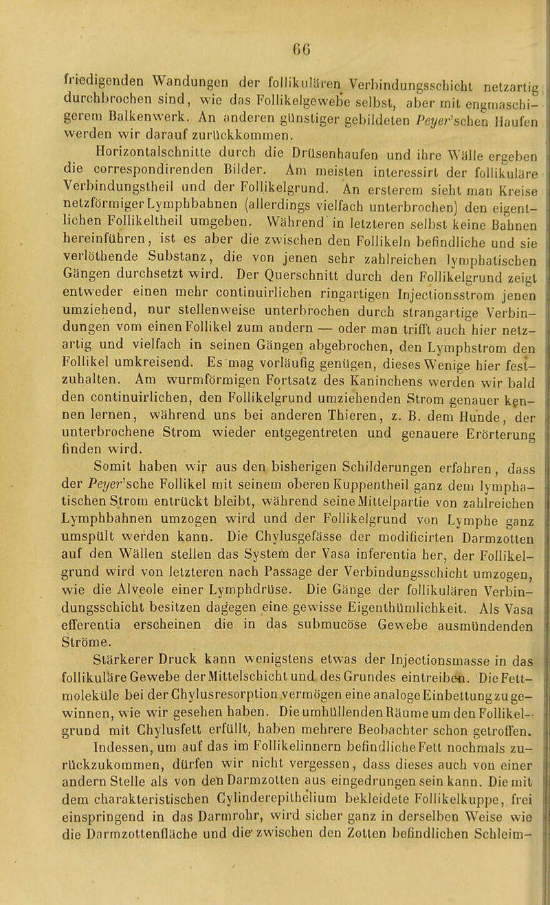 friedigenden Wandungen der follikulären Verbindungsschicht netzartig durchbrochen sind, wie das Follikelgewebe selbst, aber mit engmaschi- gerem Balkenwerk. An anderen günstiger gebildeten Peyer'schcu Haufen i werden wir darauf zurückkommen. i Horizontalschnitte durch die Drüsenhaufen und ihre Wälle ergeben | die correspondirenden Bilder. Am meisten interessirt der follikuläre i Verbindungstheil und der Follikelgrund. An erslerem sieht man Kreise , netzförmiger Lymphbahnen (allerdings vielfach unterbrochen) den eigent- i liehen Follikeltheil umgeben. Während in letzteren selbst keine Bahnen \ hereinführen, ist es aber die zwischen den Follikeln befindliche und sie j verlöthende Substanz, die von jenen sehr zahlreichen lymphatischen Gängen durchsetzt wird. Der Querschnitt durch den Follikelgrund zeigt entweder einen mehr continuirlichen ringartigen Injectionsstrom jenen i umziehend, nur stellenweise unterbrochen durch strangartige Verbin- i düngen vom einen Follikel zum andern — oder man triflFt auch hier netz- artig und vielfach in seinen Gängen abgebrochen, den Lymphstrom den Follikel umkreisend. Es mag vorläufig genügen, dieses Wenige hier fest- zuhalten. Am wurmförmigen Fortsatz des Kaninchens werden wir bald den continuirlichen, den Follikelgrund umziehenden Strom genauer ken- nen lernen, während uns bei anderen Thieren, z. B. dem Hunde, der unterbrochene Strom wieder entgegentreten und genauere Erörterung finden wird. Somit haben wir aus den bisherigen Schilderungen erfahren, dass der Peyer^sche Follikel mit seinem oberen Kuppentheil ganz dem lympha- tischen Strom entrückt bleibt, während seine Mittelpartie von zahlreichen Lymphbahnen umzogen wird und der Follikelgrund von Lymphe ganz umspült werden kann. Die Chylusgefässe der modificirten Darmzotten auf den Wällen stellen das System der Vasa inferentia her, der Follikel- grund wird von letzteren nach Passage der Verbindungsschicht umzogen, wie die Alveole einer Lymphdrüse. Die Gänge der follikulären Verbin- dungsschicht besitzen dagegen eine gewisse Eigenthümlichkeit. Als Vasa efferentia erscheinen die in das submucöse Gewebe ausmündenden Ströme. I Stärkerer Druck kann wenigstens etwas der Injeclionsmasse in das ji follikuläre Gewebe der Mittelschicht und. des Grundes eintreiben. Die Fett- \' moleküle bei der Ghylusresorplion .vermögen eine analoge Einbettung zu ge- \ Winnen, wie wir gesehen haben. DieumhüllendenRäumeum den Follikel- •• grund mit Chylusfett erfüllt, haben mehrere Beobachter schon getroffen. , Indessen, um auf das im Follikelinnern befindliche Fett nochmals zu- rückzukommen, dürfen wir nicht vergessen, dass dieses auch von einer andern Stelle als von den Darmzolten aus eingedrungen sein kann. Die mit dem charakteristischen Cylinderepithelium bekleidete Follikelkuppe, frei einspringend in das Darmrohr, wird sicher ganz in derselben Weise wie die Darmzottenfläche und die* zwischen den Zotten befindlichen Schleim-