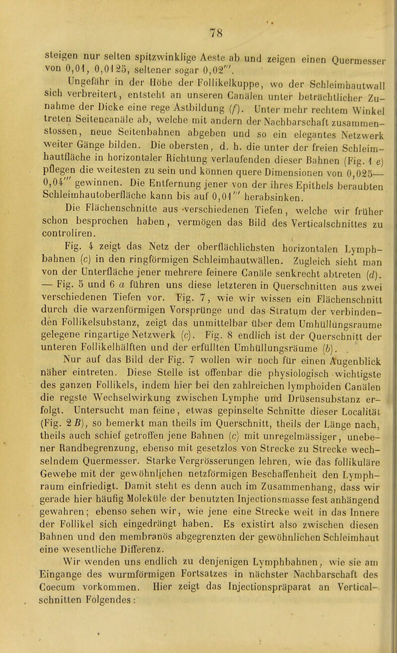 78 i steigen nur selten spitzwinklige Aeste ab und zeigen einen Quermesser ij von 0,01, 0,0125, seltener sogar 0,02'. Ungefähr in der Höhe der Follikeikuppe, wo der Schleimhautwall i sich verbreitert, entsteht an unseren Canalen unter beträchtlicher Zu- i nähme der Dicke eine rege Aslbildung [f). Unter mehr rechtem Winkel ; treten Seitencanäle ab, welche mit andern der Nachbarschaft zusammen- . Stessen, neue Seilenbahnen abgeben und so ein elegantes Netzwerk j weiter Gänge bilden. Die obersten, d. h. die unter der freien Schleim- i haulfläche in horizontaler Richtung verlaufenden dieser Bahnen (Fig. 1 e) j pflegen die weitesten zu sein und können quere Dimensionen von 0,025— i 0,04' gewinnen. Die Entfernung jener von der ihres Epithels beraubten Schleimhautoberfläche kann bis auf 0,01' herabsinken. Die Flächenschnitte aus -verschiedenen Tiefen, welche wir früher schon besprochen haben, vermögen das Bild des Verticalschnittes zu controliren. Fig. 4 zeigt das Netz der oberflächlichsten horizontalen Lymph- bahnen (c) in den ringförmigen Schleimhautwällen. Zugleich sieht man von der ünterfläche jener mehrere feinere Canäle senkrecht abtreten [d). — Fig. 5 und 6 a führen uns diese letzteren in Querschnitten aus zwei verschiedenen Tiefen vor. Fig. 7, wie wir wissen ein Flächenschnitt durch die warzenförmigen Vorsprünge und das Stratum der verbinden- den Follikelsubstanz, zeigt das unmittelbar über dem Umhüllungsraume gelegene ringartige Netzwerk (c). Fig. 8 endlich ist der Querschnitt der unteren Follikelhälften und der erfüllten UmhüHungsräume (&). Nur auf das Bild der Fig. 7 wollen wir noch für einen Äugenblick näher eintreten. Diese Stelle ist offenbar die physiologisch wichtigste des ganzen Follikels, indem hier bei den zahlreichen lymphoiden Canälen die regste Wechselwirkung zwischen Lymphe und Drüsensubstanz er- folgt. Untersucht man feine, etwas gepinselte Schnitte dieser Localilät (Fig. 2 5), so bemerkt man theils im Querschnitt, theils der Länge nach, Iheils auch schief getroffen jene Bahnen (c) mit unregelmässiger, unebe- ner Randbegrenzung, ebenso mit gesetzlos von Strecke zu Strecke wech- ! selndem Quermesser. Starke Vergrösserungen lehren, wie das follikuläre \ Gewebe mit der gewöhnlichen netzförmigen Beschaffenheit den Lymph- I räum einfriedigt. Damit steht es denn auch im Zusammenhang, dass wir i gerade hier häufig Moleküle der benutzten Injeclionsmasse fest anhängend gewahren; ebenso sehen wir, wie jene eine Strecke weit in das Innere \ der Follikel sich eingedrängt haben. Es exislirt also zwischen diesen Bahnen und den membranös abgegrenzten der gewöhnlichen Schleimhaut eine wesentliche Differenz. Wir wenden uns endlich zu denjenigen Lymphbahnen, wie sie am Eingange des wurmförmigen Fortsatzes in nächster Nachbarschaft des Coecum vorkommen. Hier zeigt das Injectionspräparat an Vertioal- schnitten Folgendes: