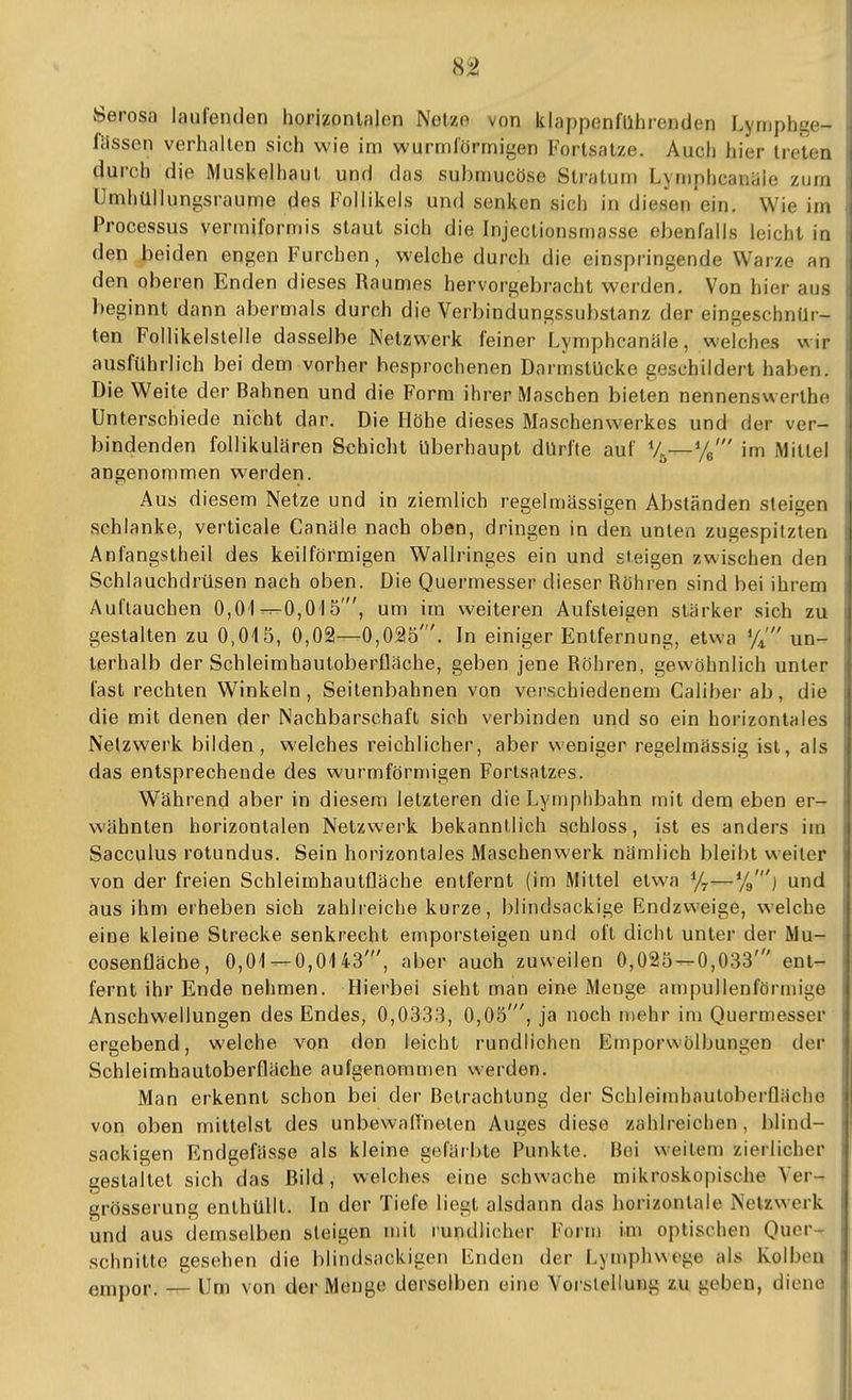 Serosa laufenden horizontalen Netze von klappenführenden Lymphge- , fdssen verhalten sich wie im wurmförrnigen Fortsatze. Auch hier treten i durch die Muskelhaut und das submucöse Stratum Lyniphcanäle zum i Umhüllungsraume des Follikels und senken sich in diesen ein. Wie im i Processus vermiformis staut sich die Injectionsmasse ebenfalls leicht in i den beiden engen Furchen, welche durch die einspringende Warze an t den oberen Enden dieses Raumes hervorgebracht werden. Von hier aus i beginnt dann abermals durch die Verbindungssubstanz der eingeschnür- \ tan Follikelsleile dasselbe Netzwerk feiner Lymphcanäle, welches wir ausführlich bei dem vorher besprochenen DarmslUcke geschildert haben. Die Weite der Bahnen und die Form ihrer Maschen bieten nennenswerthe Unterschiede nicht dar. Die Höhe dieses Maschenwerkes und der ver- bindenden follikulären Schicht überhaupt dürfte auf %—%' im Mittel ! angenommen werden. i Aus diesem Netze und in ziemlich regelmässigen Abständen steigen | schlanke, verticale Canäle nach oben, dringen in den unten zugespitzten i Anfangstheil des keilförmigen Wallringes ein und steigen zwischen den Schlauchdrüsen nach oben. Die Quermesser dieser Röhren sind bei ihrem Auflauchen 0,01---O,Ol 5', um im weiteren Aufsteigen stärker sich zu gestalten zu 0,015, 0,02—0,025'. In einiger Entfernung, etwa un- terhalb der Schleimhautoberfläche, geben jene Röhren, gewöhnlich unter fast rechten Winkeln, Seitenbahnen von verschiedenem Calibei- ab, die die mit denen der Nachbarschaft sich verbinden und so ein horizontales Netzwerk bilden, welches reichlicher, aber weniger regelmässig ist, als das entsprechende des wurmförmigen Forlsatzes. Während aber in diesem letzteren die Lymplibahn mit dem eben er- wähnten horizontalen Netzwerk bekanntlich schloss, ist es anders im Sacculus rotundus. Sein horizontales Maschenwerk nämlich bleibt weiter von der freien Schleimhautfläche entfernt (im Mittel etwa %—%'} und aus ihm erheben sich zahlreiche kurze, blindsackige Endzweige, welche eine kleine Strecke senkrecht emporsteigen und oft dicht unter der Mu- cosenfläche, 0,01^0,0143', aber auch zuweilen 0,025^0,033' ent- fernt ihr Ende nehmen. Hierbei sieht man eine Menge ampullenförmige Anschwellungen des Endes, 0,0333, 0,05', ja noch mehr im Quermesser ergebend, welche von den leicht rundlichen Emporwölbungen der Schleimhautoberfläche aufgenommen werden. !i Man erkennt schon bei der Betrachtung der Schleimhnuloberfläche von oben mittelst des unbewaflneten Auges diese zahlreichen , blind- saokigen Endgefässe als kleine gefärbte Punkte. Bei weitem zierlicher gestaltet sich das Bild, welches eine schwache mikroskopische Ver- grösserung enthüllt. In der Tiefe liegt alsdann das horizontale Nelzw-erk und aus demselben steigen mit rundlicher Form im optischen Quer- schnitte gesehen die blindsackigen iuiden der Lymphwege als Kolben empor. — Um von der Menge derselben eine Vorstellung zu geben, diene 1