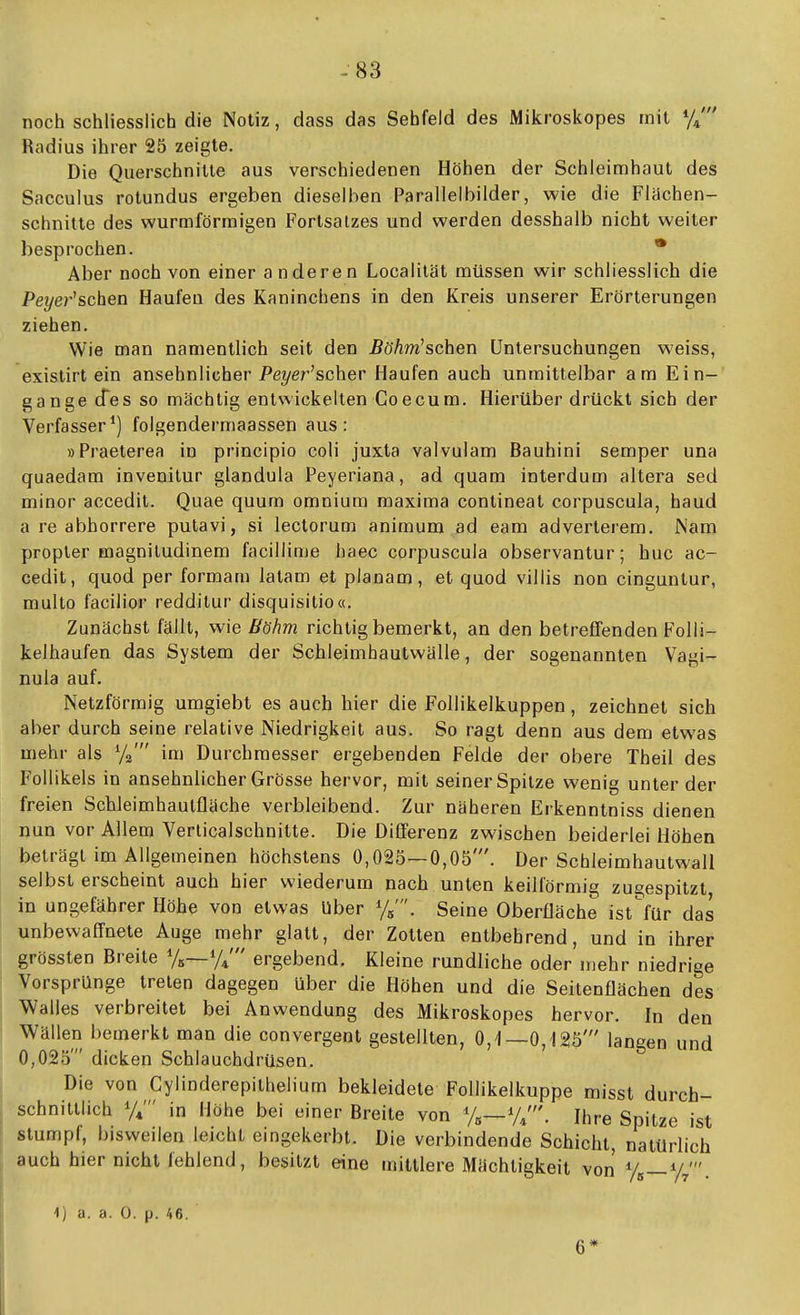 -83 noch schliesslich die Notiz, dass das Sehfeld des Mikroskopes mit ^jl Radius ihrer 25 zeigte. Die Querschnitte aus verschiedenen Höhen der Schleimhaut des Sacculus rotundus ergeben dieselben Parallelbilder, wie die Flachen- schnitte des wurmförmigen Fortsalzes und werden desshalb nicht weiter besprochen. • Aber noch von einer anderen Localität müssen wir schliesslich die Pe?/e?''schen Haufen des Kaninchens in den Kreis unserer Erörterungen ziehen. Wie man namentlich seit den ÄöÄw'schen Untersuchungen weiss, existirt ein ansehnlicher Pe?/er'scher Haufen auch unmittelbar am Ein- gange cfes so mächtig entwickelten Goecum. Hierüber drückt sich der Verfasser^) folgendermaassen aus: »Praeterea in principio coli juxta valvulam Bauhini Semper una quaedam invenitur glandula Peyeriana, ad quam interdum altera sed minor accedit. Quae quum omnium maxima contineat corpuscula, haud a re abhorrere putavi, si lectorum animum ad eam adverterem. Nam propler magniludinem facillinje haec corpuscula observantur; huc ac- cedit, quod per formam latam et pianam, et quod villis non cinguntur, multo facilior redditur disquisitio«. Zunächst fällt, wie Bühm richtig bemerkt, an den betreffenden Folli- kelhaufen das System der Schleimhautwälle, der sogenannten Vagi- nula auf. Netzförmig umgiebt es auch hier die Follikelkuppen, zeichnet sich aber durch seine relative Niedrigkeit aus. So ragt denn aus dem etwas mehr als Yg' im Durchmesser ergebenden Felde der obere Theil des Follikels in ansehnlicher Grösse hervor, mit seiner Spitze wenig unter der freien Scbleimhaulfläche verbleibend. Zur näheren Erkenntniss dienen nun vor Allem Verlicalschnitte. Die Differenz zwischen beiderlei Höhen beträgt im Allgemeinen höchstens 0,025—0,05'. Der Schleimhautwall selbst erscheint auch hier wiederum nach unten keilförmig zugespitzt in ungefährer Höhe von etwas Uber %'. Seine Oberfläche ist^für das unbewaffnete Auge mehr glatt, der Zotten entbehrend, und in ihrer grössten Breite Ye—y/ ergebend. Kleine rundliche oder mehr niedrige Vorsprünge treten dagegen über die Höhen und die Seitenflächen des Walles verbreitet bei Anwendung des Mikroskopes hervor. In den Wällen bemerkt man die convergent gestellten, 0,1—0,125' langen und 0,025' dicken Schlauchdrüsen. Die von Gylinderepithelium bekleidete Follikelkuppe misst durch- schnittlich Y*' in Höhe bei einer Breite von Ys—Y/. Ihre Spitze ist stumpf, bisweilen leicht eingekerbt. Die verbindende Schicht, natürlich auch hier nicht fehlend, besitzt eine mittlere Mächtigkeit von Y«—Yr 17 • ^) a. a. 0. p. 46. 6*