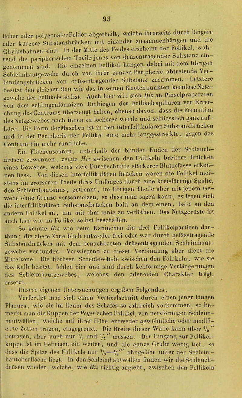 Jicher oder polygonalerFelder abgelheilt, welche ihrerseits durch längere oder kürzere Substanzbrücken mit einander zusammenhängen und die Chylusbahnen sind. In der Milte des Feldes erscheint der Follikel, wäh- rend die peripherischen Theile jenes von drüsenlragender Substanz ein- genommen sind. Die einzelnen Follikel hängen dabei mit dem übrigen Scbleimhautgewebe durch von ihrer ganzen Peripherie abtretende Ver- bindungsbrücken von drusentragender Substanz zusammen. Letztere besitzt den gleichen Bau wie das in seinen Knotenpunkten kernlose Netz- gewebe des Follikels selbst. Auch hier will sich His an Pinselpräparalen von dem schlingenförmigen Umbiegen der Follikelcapillaren vor Errei- chung des Centrums überzeugt haben, ebenso davon, dass die Formation des Netzgewebes nach innen zu lockerer werde und schliesslich ganz auf- höre. Die Form der Maschen ist in den interfollikulären Substanzbrücken und in der Peripherie der Follikel eine mehr langgestreckte, gegen das Cenlrum hin mehr rundliche. Ein Flächenschnilt, unterhalb der blinden Enden der Schlauch- drüsen gewonnen , zeigte His zwischen den Follikeln breitere Brücken eines Gewebes, welches viele Durchschnitte stärkerer Blutgefässe erken- nen Hess. Von diesen interfollikulären Brücken waren die Follikel mei- stens im grösseren Theile ihres Umfanges durch eine kreisförmige Spalte, den Schleimhautsinus, getrennt, im übrigen Theile aber mit jenem Ge- webe ohne Grenze verschmolzen, so dass man sagen kann, es legen sich die interfollikulären Subslanzbrücken bald an dem einen , bald an den andern Follikel an , um mit ihm innig zu verlölhen. Das Nelzgerüste ist auch hier wie im Follikel selbst beschaffen. So konnte His wie beim Kaninchen die drei FoUikelpartieen dar- Ihun; die obere Zone blieb entweder frei oder war durch gefässtragende Subslanzbrücken mit dem benachbarten drüsentragenden Schleimhaut- gewebe verbunden. Vorwiegend zu dieser Verbindung aber dient die Mittelzone. Die fibrösen Scheidewände zwischen den Follikeln, wie sie das Kalb besitzt, fehlen hier und sind durch keilförmige Verlängerungen des Schleimhautgewebes, welches den adenoiden Charakter trägt, ersetzt. Unsere eigenen Untersuchungen ergaben Folgendes : Verfertigt man sich einen Verlicalschnitt durch einen jener langen Plaques, wie sie im Ileum des Schafes so zahlreich vorkommen, so be- merkt man die Kuppen der Pe?/er'sehen Follikel, von netzförmigen Schleim- hautwällen , welche auf ihrer Höhe entweder gewöhnliche oder modifi- cirte Zollen tragen, eingegrenzt. Die Breite dieser Wälle kann über betragen, aber auch nur Ya und y/' messen. Der Eingang zur Follikel- kuppe ist im Uebrigen ein weiter, und die ganze Grube wenig lief, so dass die Spitze des Follikels nur '/g—y^' ohngefähr unter der Schleini- hanloberfläche liegt. In den Schleinihaulwällen finden wir die Schlauch- drüsen wieder, welche, wie His richtig angiebt, zwischen den Follikeln