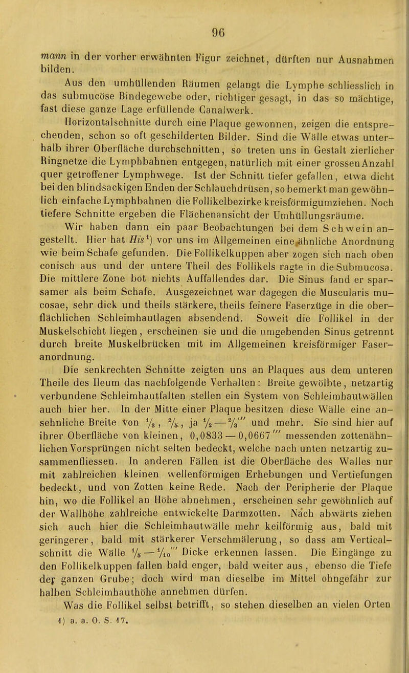 mann in der vorher erwähnlen Figur zeichnet, dürften nur Ausnahmen bilden. Aus den umhüllenden Räumen gelangt die Lymphe schliesslich in das submucöse Bindegewebe oder, richtiger gesagt, in das so mächtige, fast diese ganze Lage erfüllende Ganalwerk. Horizontalschnitte durch eine Plaque gewonnen, zeigen die entspre- chenden, schon so oft geschilderten Bilder. Sind die Wälle etwas unter- halb ihrer Oberfläche durchschnitten, so treten uns in Gestalt zierlicher Ringnetze die Lyniphbahnen entgegen, natürlich mit einer grossen Anzahl quer getroffener Lymphwege. Ist der Schnitt tiefer gefallen, etwa dicht bei den blindsackigen Enden der Schlauchdrüsen, so bemerkt man gewöhn- lich einfache Lymphbahnen die Follikelbezirke kreisförmieumziehen. Noch tiefere Schnitte ergeben die Flächenansicht der Umhüllungsräume. Wir haben dann ein paar Beobachtungen bei dem Schwein an- gestellt. Hier hat His^) vor uns im Allgemeinen eine^ähnliche Anordnung wie beim Schafe gefunden. Die Follikelkuppen aber zogen sich nach oben conisch aus und der untere Theil des Follikels ragte in dieSubmucosa. Die mittlere Zone bot nichts Auffallendes dar. Die Sinus fand er spar- samer als beim Schafe. Ausgezeichnet war dagegen die Muscularis mu- cosae, sehr dick und theils stärkere, theils feinere Faserzüge in die ober- flächlichen Schleimhautlagen absendend. Soweit die Follikel in der Muskelschicht liegen , erscheinen sie und die umgebenden Sinus getrennt durch breite Muskelbrücken mit im Allgemeinen kreisförmiger Faser- anordnung. Die senkrechten Schnitte zeigten uns an Plaques aus dem unteren Theile des Ileum das nachfolgende Verhalten: Breite gewölbte, netzartig verbundene Schleimhautfalten stellen ein System von Schleimhautwällen auch hier her. In der Mitte einer Plaque besitzen diese Wälle eine an- sehnliche Breite Von Ya, %, ja % — %' und mehr. Sie sind hier auf ihrer Oberfläche von kleinen, 0,0833 — 0,0667' messenden zottenähn- iichen Vorsprüngen nicht selten bedeckt, welche nach unten netzartig zu- sammenfliessen. In anderen Fällen ist die Oberfläche des Walles nur mit zahlreichen kleinen wellenförmigen Erhebungen und Vertiefungen bedeckt, und von Zotten keine Rede. Nach der Peripherie der Plaque hin, wo die Follikel an Höhe abnehmen, erscheinen sehr gewöhnlich auf der Wallhöhe zahlreiche entwickelte Darmzotten. Na'ch abwärts ziehen sich auch hier die Schleimhautvvälle mehr keilförmig aus, bald mit geringerer, bald mit stärkerer Verschmälerung, so dass am Vertical- schnitt die Wälle % — Yio' Dicke erkennen lassen. Die Eingänge zu den Follikelkuppen fallen bald enger, bald weiter aus, ebenso die Tiefe dec ganzen Grube; doch wird man dieselbe im Mittel ohngefähr zur halben Schleimhauthöhe annehmen dürfen. Was die Follikel selbst betrifft, so stehen dieselben an vielen Orten
