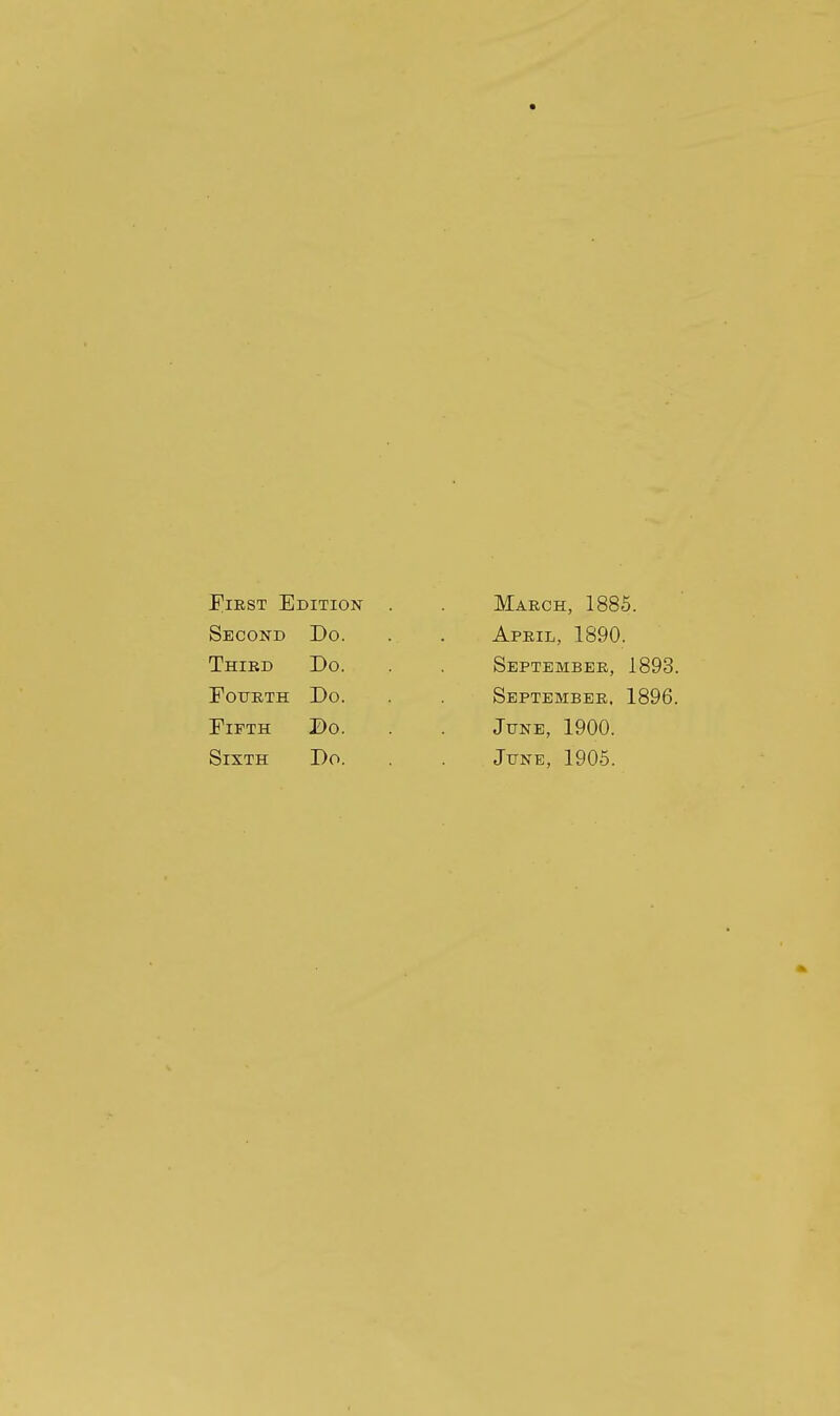 First Edition Second Do. Third Do. POTTRTH Do. EiFTH Do. Sixth Do. March, 1885. April, 1890. September, 1893. September. 1896. June, 1900. June, 1905.