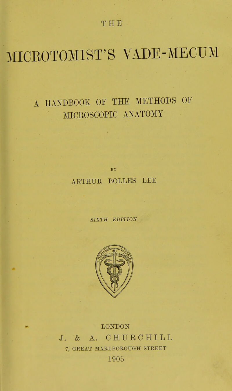 MICEOTOMIST'S VADE-MECUM A HANDBOOK OF THE METHODS OF MICKOSCOPIC ANATOMY BY AETHUR BOLLES LEE SIXTH EDITION LONDON J. & A. CHURCHILL 7, GREAT MARLBOROUGH STREET 1905