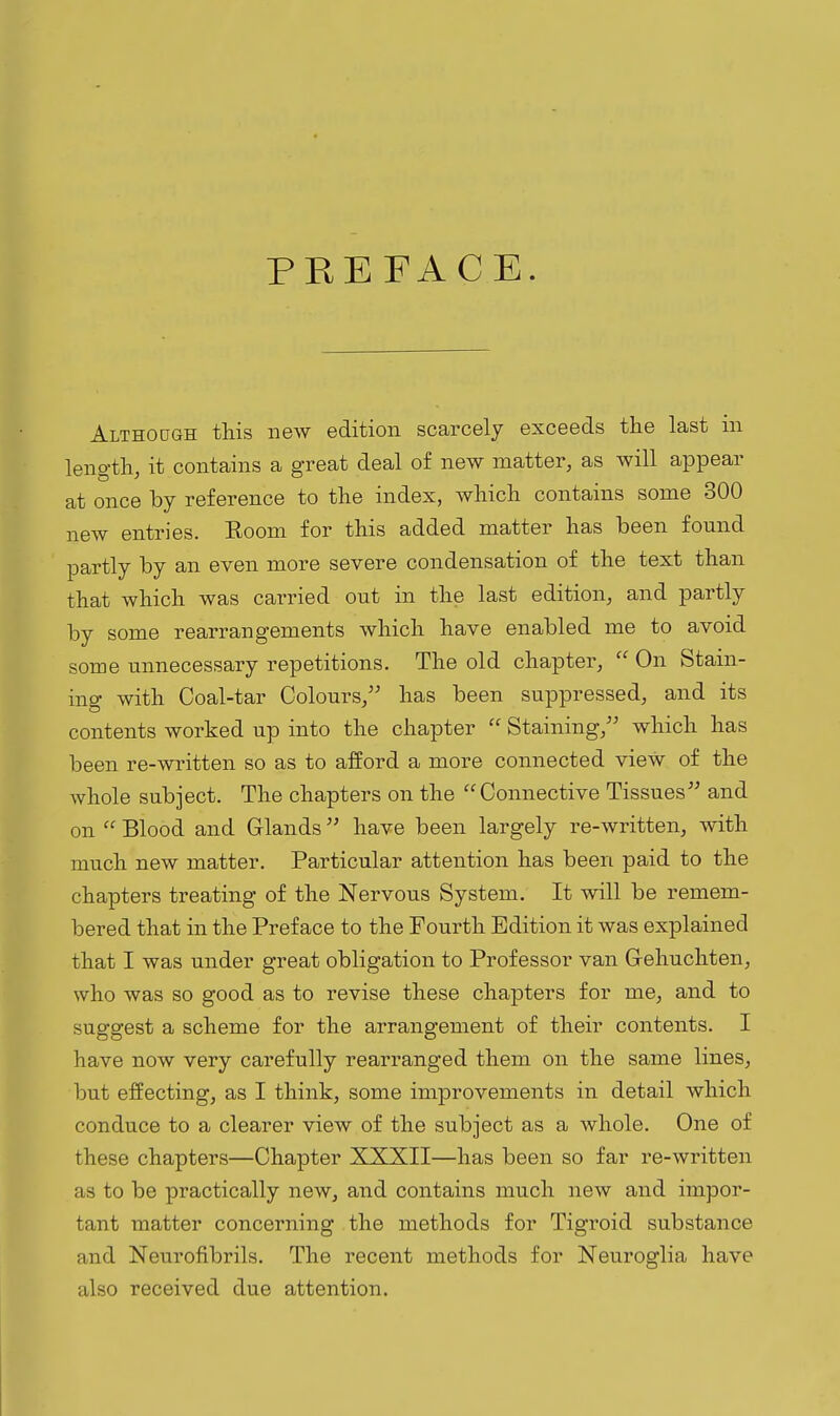 PREFACE. Althocjgh this new edition scarcely exceeds the last in length, it contains a great deal of new matter, as will appear at once by reference to the index, which contains some 300 new entries. Room for this added matter has been found partly by an even more severe condensation of the text than that which was carried out in the last edition, and partly by some rearrangements which have enabled me to avoid some unnecessary repetitions. The old chapter,  On Stain- ing with Coal-tar Colours, has been suppressed, and its contents worked up into the chapter  Staining, which has been re-written so as to afford a more connected view of the whole subject. The chapters on the Connective Tissues and on  Blood and Glands have been largely re-written, with much new matter. Particular attention has been paid to the chapters treating of the Nervous System. It will be remem- bered that in the Preface to the Fourth Edition it was explained that I was under great obligation to Professor van Gehuchten, who was so good as to revise these chapters for me, and to suggest a scheme for the arrangement of their contents. I have now very carefully rearranged them on the same lines, but effecting, as I think, some improvements in detail which conduce to a clearer view of the subject as a whole. One of these chapters—Chapter XXXII—has been so far re-written as to be practically new, and contains much new and impor- tant matter concerning the methods for Tigroid substance and Neurofibrils. The recent methods for Neuroglia have also received due attention.