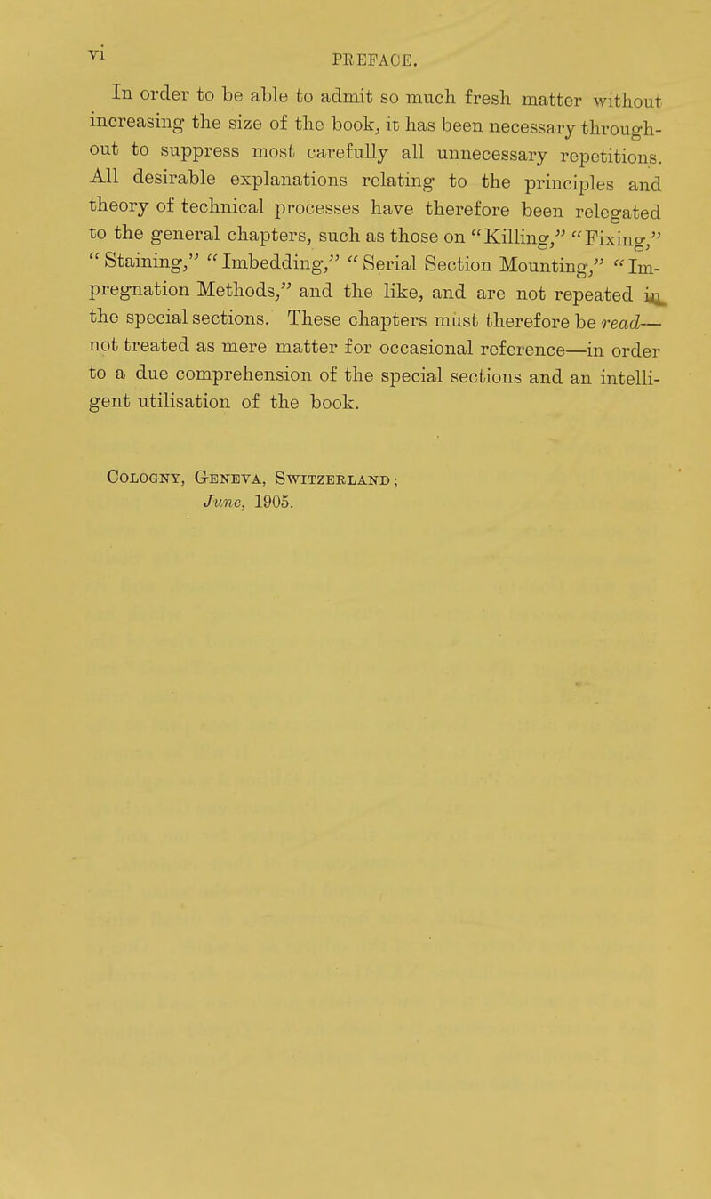In order to be able to admit so much fresh matter without increasing the size of the book, it has been necessary through- out to suppress most carefully all unnecessary repetitions. All desirable explanations relating to the principles and theory of technical processes have therefore been relegated to the general chapters, such as those on Killing/' Fixing/' Staining/' Imbedding/' Serial Section Mounting/' Im- pregnation Methods/' and the like, and are not repeated the special sections. These chapters must therefore be read— not treated as mere matter for occasional reference—in order to a due comprehension of the special sections and an intelli- gent utilisation of the book. CoLOGNT, Geneva, Switzerland;