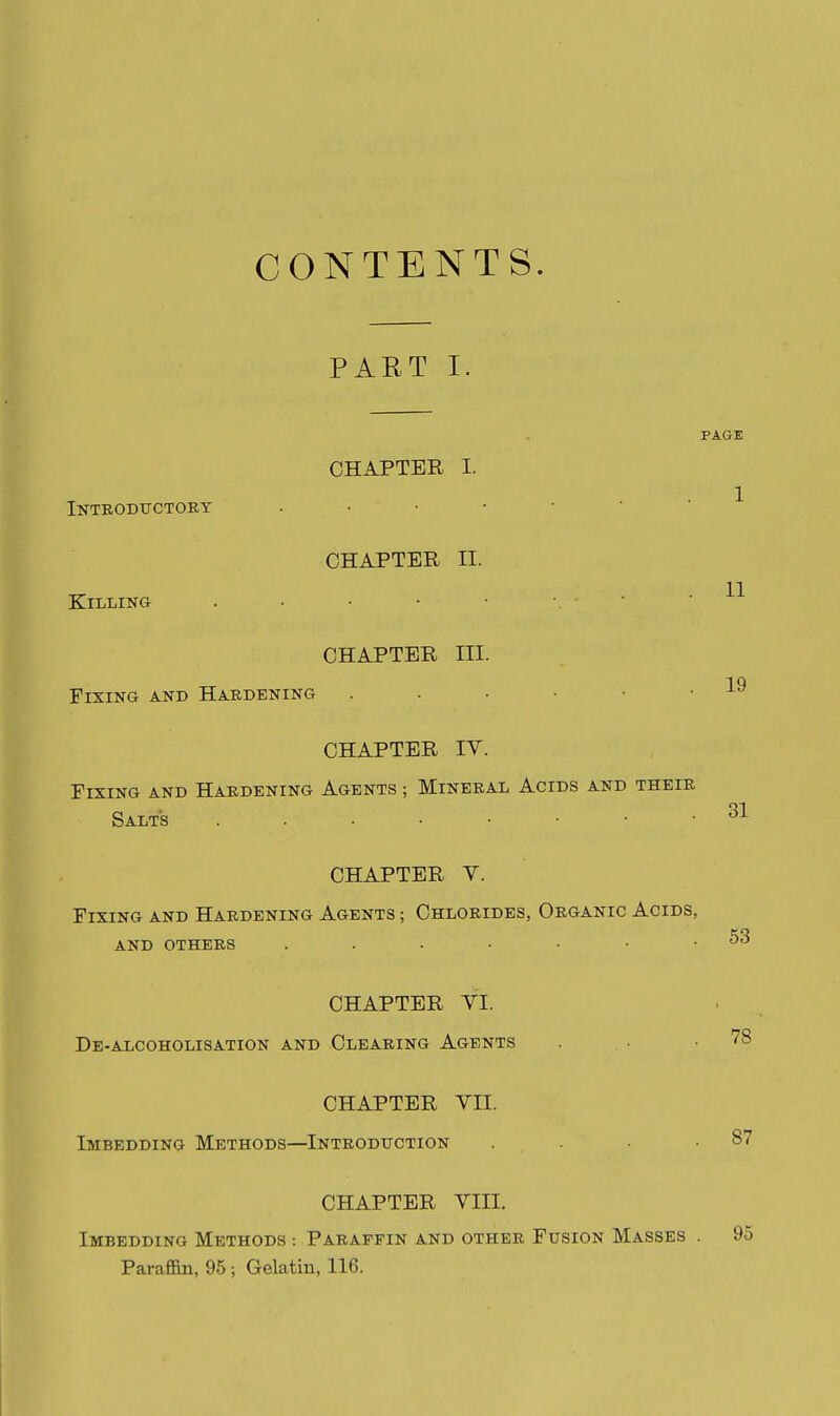 CONTENTS. PART I. PAGE CHAPTER I. Introductory ^ CHAPTER II. Killing . • • • • •. - • • H CHAPTER III. Fixing and Hardening . . • • • . j-^ CHAPTER lY. Fixing and Hardening Agents ; Mineral Acids and their Salts CHAPTER V. Fixing and Hardening Agents ; Chlorides, Organic Acids, AND others . . . • .53 CHAPTER YI. De-alcoholisation and Clearing Agents . • .78 CHAPTER YII. Imbedding Methods—Introduction . . .87 CHAPTER YIII. Imbedding Methods : Paraffin and other Fusion Masses . 95 Paraffin, 95; Gelatin, 116.