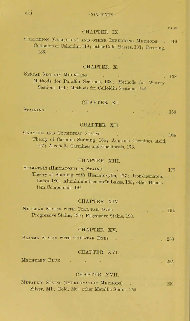 PAGE CHAPTER IX. Collodion (Celloidin) and othee Imbedding Methods 119 Collodion or CeUoidin, 119; other Cold Masses, 133; Freezing 136. CHAPTER X. Serial Section Mounting. ... 233 Methods for Paraffin Sections, 138; Methods for Watery Sections, 144 ; Methods for Celloidin Sections, 144. CHAPTER XI. Staining . 150 CHAPTER XII. Carmine and Cochineal Stains .... IQ4, Theory of Carmine Staining, 164; Aqueous Carmines, Acid, 167; Alcoholic Carmines and Cochineals, 173. CHAPTER XIII. HiEMATEIN (H.ffiMATOXTLIN) StAINS .... I77 Theory of Staining with Hematoxylin, 177; Iron-hiBmatein Lakes, 180; Aluminium-hsematein Lakes, 185; other Hgema- teiin Compoimds, 191. CHAPTER XIY. Nttclear Stains with Coal-tar Dyes .... 194 Progressive Stains, 195 ; Regressive Stains, 198. CHAPTER XY. Plasma Stains with Coal-tar Dyes 208 CHAPTER XVI. Methylen Blue ...... 225 CHAPTER XYII. Metallic Stains (Impregnation Methods) Silver, 241; Gold, 246; other Metallic Stains, 255. 239