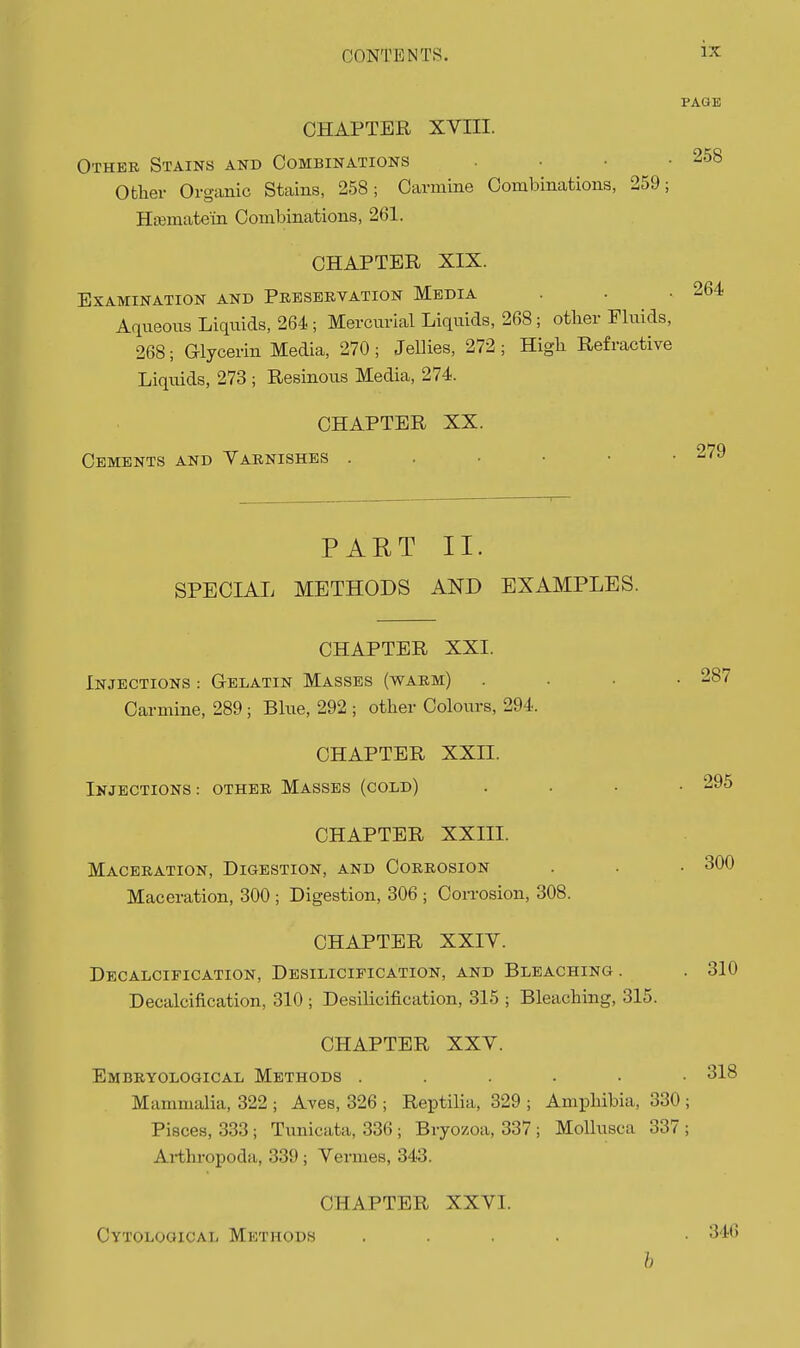 PAGE CHAPTEE XVIII. Other Stains and Combinations . • • .258 Ofcliev Organic Stains, 258; Carmine Combinations, 259; Htemate'in Combinations, 261. CHAPTER XIX. Examination and Preservation Media . . .264 Aqueous Liquids, 264 ; Mercurial Liquids, 268; other Fluids, 268; G-lycerin Media, 270; Jellies, 272; High Refractive Liquids, 273 ; Resinous Media, 274. CHAPTER XX. Cements and Tarnishes . PART II. SPECIAL METHODS AND EXAMPLES. CHAPTER XXII. Injections: other Masses (cold) CHAPTER XXIII. Maceration, Digestion, and Corrosion Maceration, 300 ; Digestion, 306 ; Con-osion, 308. CHAPTER XXIV. Decalcification, Desilicipication, and Bleaching. Decalcification, 310 ; Desilicification, 315 ; Bleaching, 315. 279 CHAPTER XXI. Injections : G-elatin Masses (warm) .... 287 Carmine, 289 ; Blue, 292 ; other Colours, 294. 295 300 310 CHAPTER XXV. Embryological Methods ...... 318 Mammalia, 322 ; Aves, 326 ; Reptilia, 329 ; Amphibia, 330 ; Pisces, 333; Tunicata, 336 ; Bryozoa, 337 ; Mollusca 337 ; Arthropoda, 339; Vermes, 343. CHAPTER XXVI. Cytological Methods . 346 6