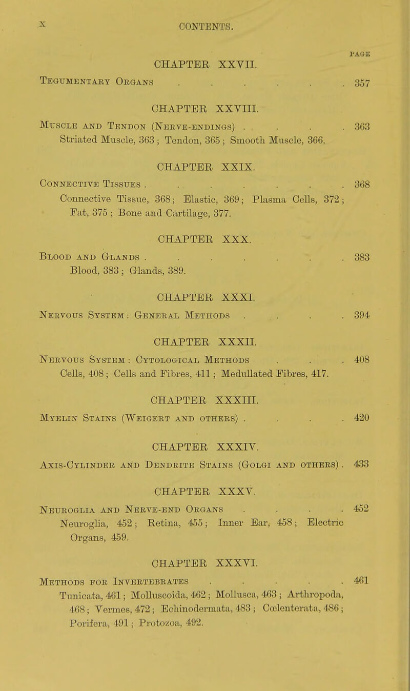PAGE CHAPTER XXVII. Tegumentaey Organs . . . . . .357 CHAPTER XXVIII. Muscle and Tendon (Neeve-endings) . . . .363 Striated Muscle, 363 ; Tendon, 365 ; Smooth Muscle, 366. CHAPTER XXIX. Connective Tissues ....... 368 Connective Tissue, 368; Elastic, 369; Plasma CeUs, 372; Pat, 375 ; Bone and Cartilage, 377. CHAPTER XXX. Blood and Glands ....... 383 Blood, 383 ; Glands, 389. CHAPTER XXXI. Nervous System : General Methods . . . . 394 CHAPTER XXXII. Nervous System : Cytological Methods . . . 408 Cells, 408 ; CeUs and Fibres, 411; MeduUated Fibres, 417. CHAPTER XXXIII. Myelin Stains (Weigert and others) .... 420 CHAPTER XXXIV. Axis-Cylinder and Dendrite Stains (Golgi and others) . 433 CHAPTER XXXV. Neuroglia and Nerve-end Organs .... 452 Neuroglia, 452; Retina, 455; Inner Ear, 458; Electric Organs, 459. CHAPTER XXXVI. Methods for Invertebrates ..... 461 Tunicata, 461; MoUuscoida, 462 ; MoUusca, 463 ; Arthrojioda, 468; Vermes, 472; Eclunodermata, 483 ; Ccclenterata, 486; Porifera, 491; Protozoa, 492.