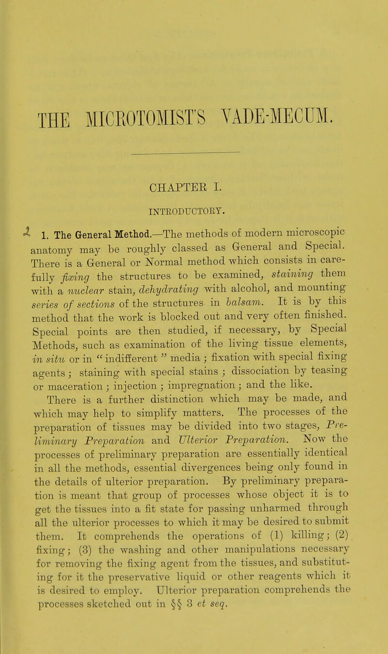 THE MICROTOMIST'S VADE-MECUM. GHAPTEE I. INTEODUCTORY. 1. The General Method—The methods of modern microscopic anatomy may be roughly classed as General and Special. There is a General or Normal method which consists in care- fully fixing the structures to be examined, staining them with a nuclear stain, dehydrating with alcohol, and mountmg series of sections of the structures in halsam. It is by this method that the work is blocked out and very often finished. Special points are then studied, if necessary, by Special Methods, such as examination of the living tissue elements, in situ or in  indifferentmedia ; fixation with special fixing agents ; staining with special stains ; dissociation by teasing or maceration ; injection ; impregnation ; and the like. There is a further distinction which may be made, and which may help to simplify matters. The processes of the preparation of tissues may be divided into two stages, Pre- liminary Prejoaration and Ulterior Preparation. Now the processes of preliminary preparation are essentially identical in all the methods, essential divergences being only found in the details of ulterior preparation. By preliminary prepara- tion is meant that group of processes whose object it is to get the tissues into a fit state for passing unharmed through all the ulterior processes to which it may be desired to submit them. It comprehends the operations of (1) killing; (2) fixing; (3) the washing and other manipulations necessary for removing the fixing agent from the tissues, and substitut- ing for it the preservative liquid or other reagents which it is desired to employ. Ulterior preparation comprehends the