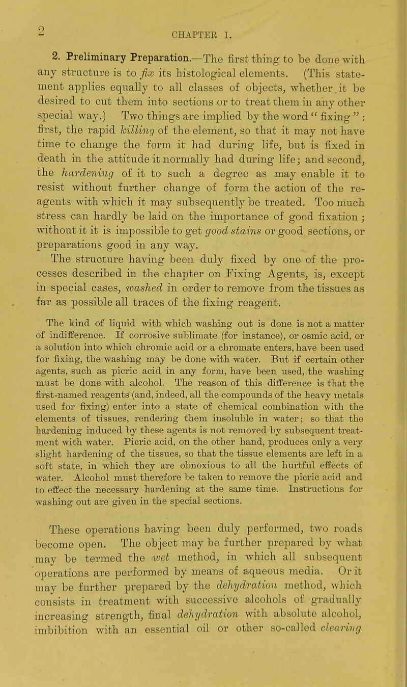CHAPTER I. 2. Preliminary Preparation.—The first thing to be done with any structure is to fix its histological elements, (This state- ment applies equally to all classes of objects, whether .it be desired to cut them into sections or to treat them in any other special way.) Two things are implied by the word fixing  : first, the rapid killing of the element, so that it may not have time to change the form it had during life, but is fixed in death in the attitude it normally had during life; and second, the hardening of it to such a degree as may enable it to resist without further change of form the action of the re- agents with which it may subsequently be treated. Too much stress can hardly be laid on the importance of good fixation; without it it is impossible to get good stains or good sections, or preparations good in any way. The structure having been duly fixed by one of the pro- cesses described in the chapter on Fixing Agents, is, except in special cases, ivashed in order to remove from the tissues as far as possible all traces of the fixing reagent. The kind of liqmd with which wasliing out is done is not a matter of indifference. If con-osive sublimate (for instance), or osmic acid, or a solution into which chromic acid or a chromate enters, have been used for fixing, the washing may be done with water. But if certain other agents, such as picric acid in any form, have been used, the washing must be done with alcohol. The reason of this difference is that the first-named reagents (and, indeed, all the compounds of the heavy metals used for fixing) enter into a state of chemical combination with the elements of tissues, rendering them insoluble in water; so that the hardening induced by these agents is not removed by subsequent treat- ment with water. Picric acid, on the other hand, produces only a very slight hardening of the tissties, so that the tissue elements are left in a soft state, in which they are obnoxious to all the hurtfiil effects of water. Alcohol must therefore be taken to remove the picric acid and to effect the necessary hardening at the same time. Instructions for washing out are given in the special sections. These operations having been duly performed, two roads become open. The object may be further prepared by what may be termed the wet method, in which all subsequent operations are performed by means of aqueous media. Or it may be further prepared by the dehydration method, which consists in treatment with successive alcohols of gradually increasing strength, final dehydration with absolute alcohol, imbibition with an essential oil or other so-called clearing