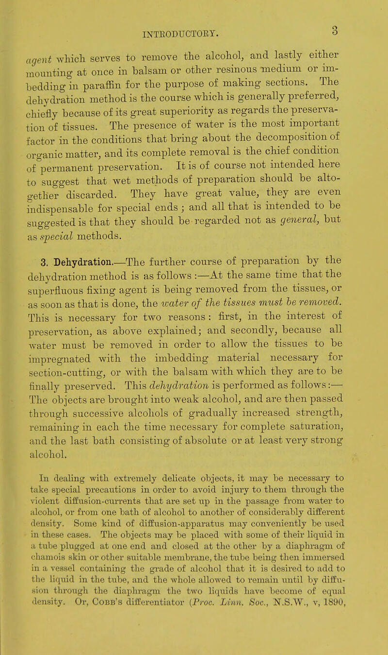 agent which serves to remove the alcohol, and lastly either mounting at once in balsam or other resinous medium or im- beddingln paraffin for the purpose of making sections. The dehydration method is the course which is generally preferred, chiefly because of its great superiority as regards the preserva- tion of tissues. The presence of water is the most important factor in the conditions that bring about the decomposition of organic matter, and its complete removal is the chief condition of permanent preservation. It is of course not intended here to suggest that wet methods of preparation should be alto- gether discarded. They have great value, they are even indispensable for special ends ; and all that is intended to be suggested is that they should be regarded not as general, but as special methods. 3. Dehydration.—The further course of preparation by the dehydration method is as follows :—At the same time that the superfluous fixing agent is being removed from the tissues, or as soon as that is done, the water of the tissues must he removed. This is necessary for two reasons : first, in the interest of preservation, as above explained; and secondly, because all Avater must be removed in order to allow the tissues to be impregnated with the imbedding material necessary for section-cutting, or with the balsam with which they are to be finally preserved. This dehydration is performed as follows:— The objects are brought into weak alcohol, and are then passed through successive alcohols of gradually increased strength, remaining in each the time necessary for complete saturation, and the last bath consisting of absolute or at least very strong alcohol. In dealing witli extremely delicate objects, it may be necessary to take special precautions in order to avoid injnry to tbem tbroiigli the violent diffasion-cim-ents that are set up in tlie passage from water to alcobol, or from one batli of alcohol to another of considerably different density. Some kind of diffusion-apparatus may conveniently be used in these cases. The objects may be placed with some of their liquid in a tube plugged at one end and closed at the other by a diaphragm of chamois skin or other suitable membrane, the tube being then immersed in a vessel containing the gi'ade of alcohol that it is desired to add to the liquid in the tube, and the whole allowed to remain until by diffu- sion through the diapliragm the two liquids have become of equal density. Or, Cobb's differentiator {Proc. Linn. Soc, N.S.W., v, 1890,