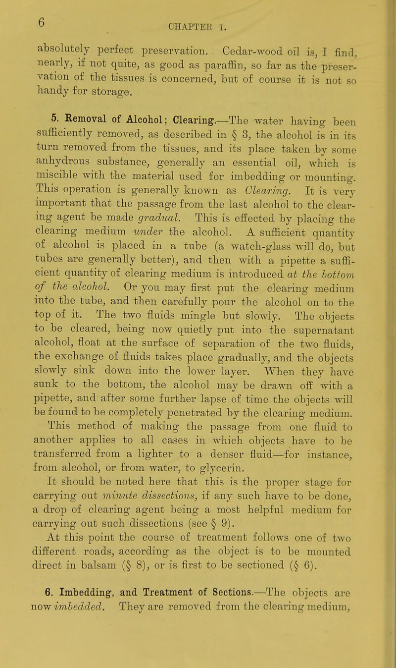 CHAPTER 1. absolutely perfect preservation. Cedar-wood oil is, I find, nearly, if not quite, as good as paraffin, so far as the preser- vation of the tissues is concerned, but of course it is not so liandy for storage. 6. Removal of Alcohol; Clearing.—The water having been sufificiently removed, as described in § 3, the alcohol is in its turn removed from the tissues, and its place taken by some anhydrous substance, generally an essential oil, which is miscible with the material used for imbedding or mounting. This operation is generally known as Clearing. It is very important that the passage from the last alcohol to the clear- ing agent be made gradual. This is effected by placing the clearing medium under the alcohol. A sufficient quantity of alcohol is placed in a tube (a watch-glass Avill do, but tubes are generally better), and then with a pipette a suffi- cient quantity of clearing medium is introduced at the bottom of the alcohol. Or you may first put the clearing medium into the tube, and then carefully pour the alcohol on to the top of it. The two fluids mingle but slowly. The objects to be cleared, being now quietly put into the supernatant alcohol, float at the surface of separation of the two fluids, the exchange of fluids takes place gradually, and the objects slowly sink down into the lower layer. When they have sunk to the bottom, the alcohol may be drawn off with a pipette, and after some further lapse of time the objects will be found to be completely penetrated by the clearing medium. This method of making the passage from one fluid to another applies to all cases in which objects have to be transferred from a lighter to a denser fluid—for instance, from alcohol, or from water, to glycerin. It should be noted here that this is the proper stage for carrying out minute dissections, if any such have to be done, a drop of clearing agent being a most helpful medium for carrying out such dissections (see § 9). At this point the course of treatment follows one of two different roads, according as the object is to be mounted direct in balsam (§ 8), or is first to be sectioned (§ 6). 6. Imbedding, and Treatment of Sections.—The objects are now imbedded. They are removed from the clearing medium.