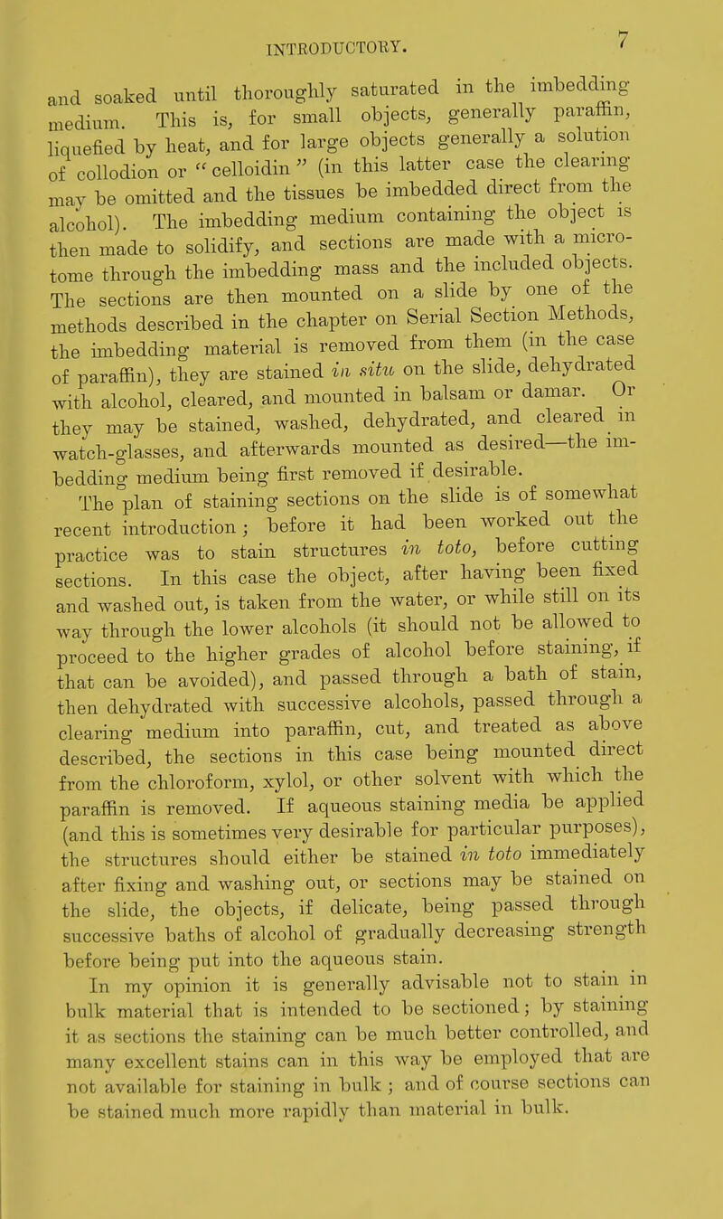 and soaked until thoroughly saturated in the imbedding medium This is, for small objects, generally paraffin, liquefied by heat, and for large objects generally a solution of collodion or  celloidin  (in this latter case the clearing mav be omitted and the tissues be imbedded direct from the alcohol). The imbedding medium contaimng the object is then made to solidify, and sections are made with a micro- tome through the imbedding mass and the included objects. The sections are then mounted on a slide by one of the methods described in the chapter on Serial Section Methods, the imbedding material is removed from them (m the case of paraffin), they are stained in situ on the slide, dehydrated with alcohol, cleared, and mounted in balsam or damar. Or they may be stained, washed, dehydrated, and cleared_ m watch-glasses, and afterwards mounted as desired—the im- bedding medium being first removed if desirable. The plan of staining sections on the slide is of somewhat recent introduction; before it had been worked out the practice was to stain structures in toto, before cutting sections. In this case the object, after having been fixed and washed out, is taken from the water, or while still on its way through the lower alcohols (it should not be allowed to proceed to the higher grades of alcohol before staining, if that can be avoided), and passed through a bath of stain, then dehydrated with successive alcohols, passed through a clearing medium into paraffin, cut, and treated as above described, the sections in this case being mounted^ direct from the chloroform, xylol, or other solvent with which the paraffin is removed. If aqueous staining media be applied (and this is sometimes very desirable for particular purposes), the structures should either be stained in toto immediately after fixing and washing out, or sections may be stained on the slide, the objects, if delicate, being passed through successive baths of alcohol of gradually decreasing strength before being put into the aqueous stain. In my opinion it is generally advisable not to stain in bulk material that is intended to be sectioned; by staining it as sections the staining can be much better controlled, and many excellent stains can in this way be employed that are not available for staining in bulk ; and of course sections can be stained much more rapidly than material in bulk.