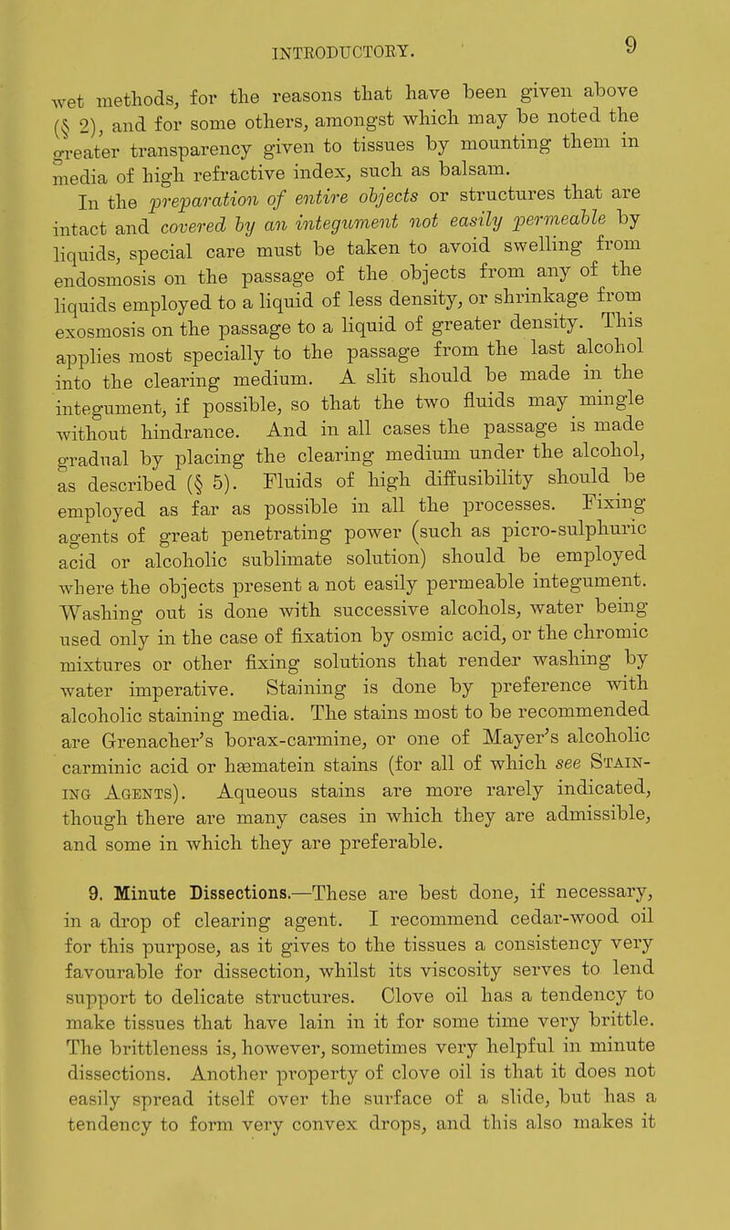 Avet methods, for the reasons that have been given above (§ 2), and for some others, amongst which may be noted the DTeater transparency given to tissues by mounting them in media of high refractive index, such as balsam. In the preparation of entire ohjects or structures that are intact and covered hy an integument not easily permeahle by liquids, special care must be taken to avoid swelling from endosmosis on the passage of the objects from any of the liquids employed to a liquid of less density, or shrinkage from exosmosis on the passage to a liquid of greater density. This applies most specially to the passage from the last alcohol into the clearing medium. A slit should be made in the integument, if possible, so that the two fluids may mingle without hindrance. And in all cases the passage is made gradual by placing the clearing medium under the alcohol, as described (§ 5). Fluids of high diffusibility should be employed as far as possible in all the processes. Fixing agents of great penetrating power (such as picro-sulphuric acid or alcoholic sublimate solution) should be employed where the objects present a not easily permeable integument. Washing out is done with successive alcohols, water benig used only in the case of fixation by osmic acid, or the chromic mixtures or other fixing solutions that render washing by water imperative. Staining is done by preference with alcoholic staining media. The stains most to be recommended are Grenacher's borax-carmine, or one of Mayer^s alcoholic carminic acid or hsematein stains (for all of which see Stain- ing Agents). Aqueous stains are more rarely indicated, though there are many cases in which they are admissible, and some in which they are preferable. 9. Minute Dissections.—These are best done, if necessary, in a drop of clearing agent. I recommend cedar-wood oil for this purpose, as it gives to the tissues a consistency very favourable for dissection, whilst its viscosity serves to lend support to delicate structures. Clove oil has a tendency to make tissues that have lain in it for some time very brittle. The brittleness is, however, sometimes very helpful in minute dissections. Another property of clove oil is that it does not easily spread itself over the surface of a slide, but has a tendency to form very convex drops, and this also makes it