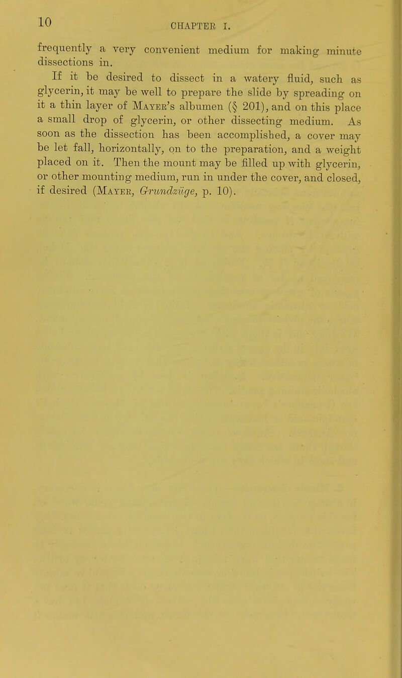CHAPTER I. frequently a very convenient medium for making minute dissections in. If it be desired to dissect in a watery fluid, such as glycerin, it may be well to prepare the slide by spreading on it a thin layer of Mayer's albumen (§ 201), and on this place a small drop of glycerin, or other dissecting medium. As soon as the dissection has been accomplished, a cover may be let fall, horizontally, on to the preparation, and a weight placed on it. Then the mount may be filled up with glycerin, or other mounting medium, run in under the cover, and closed, if desired (Mayee, Grundziige, p. 10).